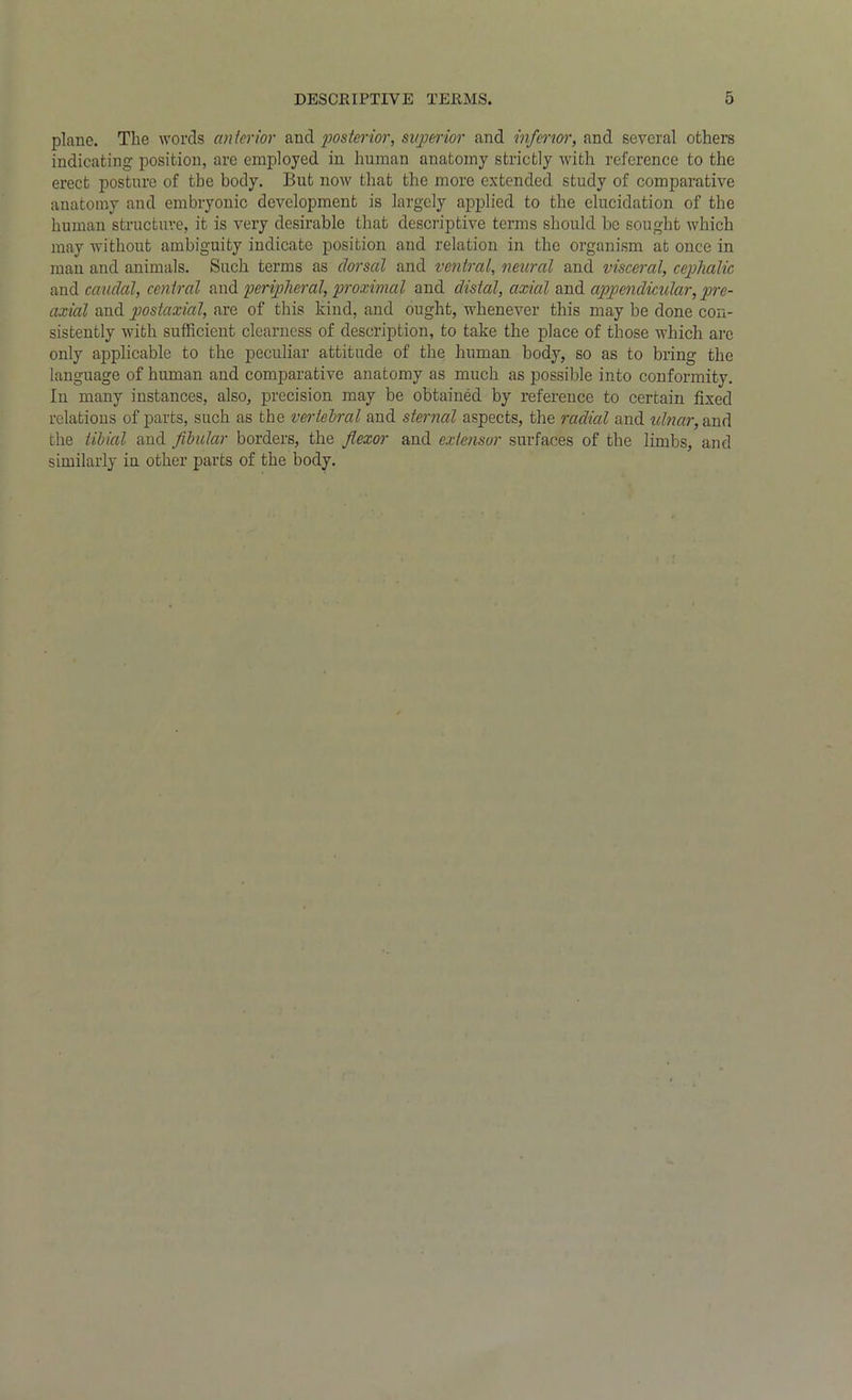plane. The words anterior and posterior, superior and inferior, and several others indicating position, are employed in human anatomy strictly with reference to the erect posture of the body. But now that the more extended study of comparative anatomy and embryonic development is largely applied to the elucidation of the human structure, it is very desirable that descriptive terms should be sought which may without ambiguity indicate position and relation in the organism at once in man and animals. Such terms as dorsal and ventral, neural and visceral, cephalic and caudal, central and peripheral, proximal and distal, axial and appendicular, pre- axial and postaxial, are of this kind, and ought, whenever this may be done con- sistently with sufficient clearness of description, to take the place of those which are only applicable to the peculiar attitude of the human body, so as to bring the language of human and comparative anatomy as much as possible into conformity. In many instances, also, precision may be obtained by reference to certain fixed relations of parts, such as the vertebral and sternal aspects, the radial and ulnar, and the tibial and fibular borders, the flexor and extensor surfaces of the limbs, and similarly in other parts of the body.