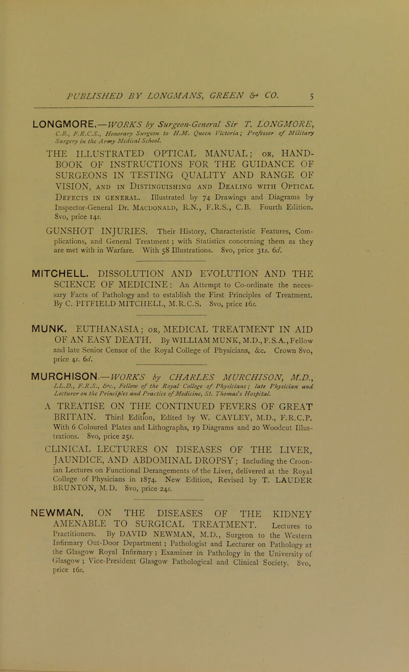 LONGMORE.— WORKS by Surgeon-General Sir T. LONGMORE, C.B., F.R.C.S., Honorary Surgeon to H.M. Queen Victoria; Professor of Military Surgery in the Army Medical School. THE ILLUSTRATED OPTICAL MANUAL; or, HAND- BOOK OF INSTRUCTIONS FOR THE GUIDANCE OF SURGEONS IN TESTING QUALITY AND RANGE OF VISION, and in Distinguishing and Dealing with Optical DEFECTS IN GENERAL. Illustrated by 74 Drawings and Diagrams by Inspector-General Dr. Macdonald, R.N., F.R.S., C.B. Fourth Edition. Svo, price 14L GUNSHOT INJURIES. Their History, Characteristic Features, Com- plications, and General Treatment; with Statistics concerning them as they are met with in Warfare. With 58 Illustrations. 8vo, price 3IL 6d. MITCHELL. DISSOLUTION AND EVOLUTION AND THE SCIENCE OF MEDICINE: An Attempt to Co-ordinate the neces- sary Facts of Pathology and to establish the First Principles of Treatment. By C. PITFIELD MITCHELL, M.R.C.S. Svo, price i6j. MUNK. EUTHANASIA; or, MEDICAL TREATMENT IN AID OF AN EASY DEATH. By WILLIAM MUNK, M.D., F. S.A., Fellow and late Senior Censor of the Royal College of Physicians, &c. Crown 8vo, price 4?. 6d. MURCHISON.— WORKS by CHARLES MURCHISON, M.D., LL.DF.R.S., <&■*£., Felloiv of the Royal College of Physicians; late Physician and Lecturer on the Principles and Practice of Medicine, St. Thomas's Hospital. A TREATISE ON THE CONTINUED FEVERS OF GREAT BRITAIN. Third Edition, Edited by W. CAYLEY, M.D., F.R.C.P. With 6 Coloured Plates and Lithographs, 19 Diagrams and 20 Woodcut Illus- trations. 8vo, price 25s. CLINICAL LECTURES ON DISEASES OF THE LIVER, JAUNDICE, AND ABDOMINAL DROPSY ; Including the Croon- ian Lectures on Functional Derangements of the Liver, delivered at the Royal College of Physicians in 1874. New Edition, Revised by T. LAUDER BRUNTON, M.D. Svo, price 24s. NEWMAN. ON THE DISEASES OF THE KIDNEY AMENABLE TO SURGICAL TREATMENT. Lectures to Practitioners. By DAVID NEWMAN, M.D., Surgeon to the Western Infirmary Out-Door Department; Pathologist and Lecturer on Pathology at the Glasgow Royal Infirmary; Examiner in Pathology in the University of Glasgow ; Vice-President Glasgow Pathological and Clinical Society. Svo, price i6r.