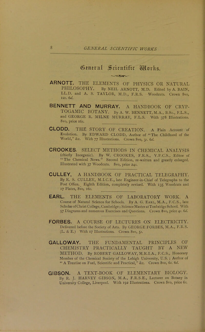 dfuncml Scientific Mnrhs. ARNOTT. THE ELEMENTS OF PHYSICS OR NATURAL PHILOSOPHY. By NEIL ARNOTT, M.D. Edited by A. BAIN, LL.D. and A. S. TAYLOR, M.D., F.R.S. Woodcuts. Crown Svo, 12 s. 6d. BENNETT AND MURRAY. A HANDBOOK OF CRYP- TOGAMIC BOTANY. By A. W. BENNETT, M.A., B.Sc., F.L.S., and GEORGE R. MILNE MURRAY, F.L.S. With 378 Illustrations. Svo, price 16s. CLODD. 1 HE STORY OF CREATION. A Plain Account of Evolution. By EDWARD CLODD, Author of “ The Childhood of the World,” &c. With 77 Illustrations. Crown Svo, 3^. 6d. CROOKES. SELECT METHODS IN CHEMICAL ANALYSIS (chiefly Inorganic). By W. CROOKES, F.R.S., V.P.C.S., Editor of “The Chemical News.” Second Edition, re-written and greatly enlarged. Illustrated with 37 Woodcuts. 8vo, price 24s. CULLEY. A HANDBOOK OF PRACTICAL TELEGRAPHY. By R. S. CULLEY, M.I.C. E., late Engineer-in-Chief of Telegraphs to the Post Office. Eighth Edition, completely revised. With 135 Woodcuts and 17 Plates, Svo, 16s. EARL. THE ELEMENTS OF LABORATORY WORK. A Course of Natural Science for Schools. By A. G. Earl, M.A., F.C.S., late Scholar of Christ College, Cambridge; Science Master at Tonbridge School. With 57 Diagrams and numerous Exercises and Questions. Crown Svo, price 4.?. 6d. FORBES. A COURSE OF LECTURES ON ELECTRICITY. Delivered before the Society of Arts. By GEORGE FORBES, M.A., F.R.S. (L. & E.) With 17 Illustrations. Crown Svo, 5*. GALLOWAY. THE FUNDAMENTAL PRINCIPLES OF CHEMISTRY PRACTICALLY TAUGHT BY A NEW METHOD. By ROBERT GALLOWAY, M.R.I.A., F.C.S., Honorary Member of the Chemical Society of the Lehigh University, U.S. ; Author of “ A Treatise on Fuel, Scientific and Practical,” &c. Crown Svo, 6s. 6d. GIBSON. A TEXT-BOOK OF ELEMENTARY BIOLOGY. By R. J. HARVEY GIBSON, M.A., F.R.S.E., Lecturer on Botany in University College, Liverpool. With 192 Illustrations. Crown Svo, price 6s.