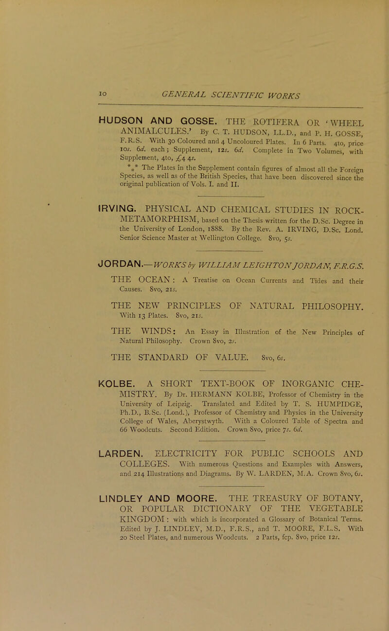 HUDSON AND GOSSE. THE ROTIFERA OR ‘WHEEL ANIMALCULES.’ By C. T. HUDSON, LL.D., and P. H. GOSSE, F.R.S. With 30 Coloured and 4 Uncoloured Plates. In 6 Parts. 4to, price ioj. 6d. each; Supplement, 12s. 6d. Complete in Two Volumes, with Supplement, 4to, £4 45. *»* The Plates in the Supplement contain figures of almost all the Foreign Species, as well as of the British Species, that have been discovered since the original publication of Vols. I. and II. IRVING. PHYSICAL AND CHEMICAL STUDIES IN ROCK- METAMORPHISM, based on the Thesis written for the D.Sc. Degree in the University of London, 1888. By the Rev. A. IRVING, D.Sc. Lond. Senior Science Master at Wellington College. 8vo, 51. JORDAN.— WORKS by WILLIAM LEIGHTON JORDAN, F.R.G.S. THE OCEAN : A Treatise on Ocean Currents and Tides and their Causes. Svo, 21s. THE NEW PRINCIPLES OF NATURAL PHILOSOPHY. With 13 Plates. 8vo, 215. THE WINDS: An Essay in Illustration of the New Principles of Natural Philosophy. Crown 8vo, 2s. THE STANDARD OF VALUE. 8vo,6s. KOLBE. A SHORT TEXT-BOOK OF INORGANIC CHE- MISTRY. By Dr. HERMANN KOLBE, Professor of Chemistry in the University of Leipzig. Translated and Edited by T. S. HUMPIDGE, Ph.D., B.Sc. (Lond.), Professor of Chemistry and Physics in the University College of Wales, Aberystwyth. With a Coloured Table of Spectra and 66 Woodcuts. Second Edition. Crown Svo, price 7 s. 6d. LARDEN. ELECTRICITY FOR PUBLIC SCHOOLS AND COLLEGES. With numerous Questions and Examples with Answers, and 214 Illustrations and Diagrams. By W. LARDEN, M. A. Crown Svo, 6s. LINDLEY AND MOORE. TPIE TREASURY OF BOTANY, OR POPULAR DICTIONARY OF THE VEGETABLE KINGDOM : with which is incorporated a Glossary of Botanical Terms. Edited by J. LINDLEY, M.D., F.R.S., and T. MOORE, F.L.S. With