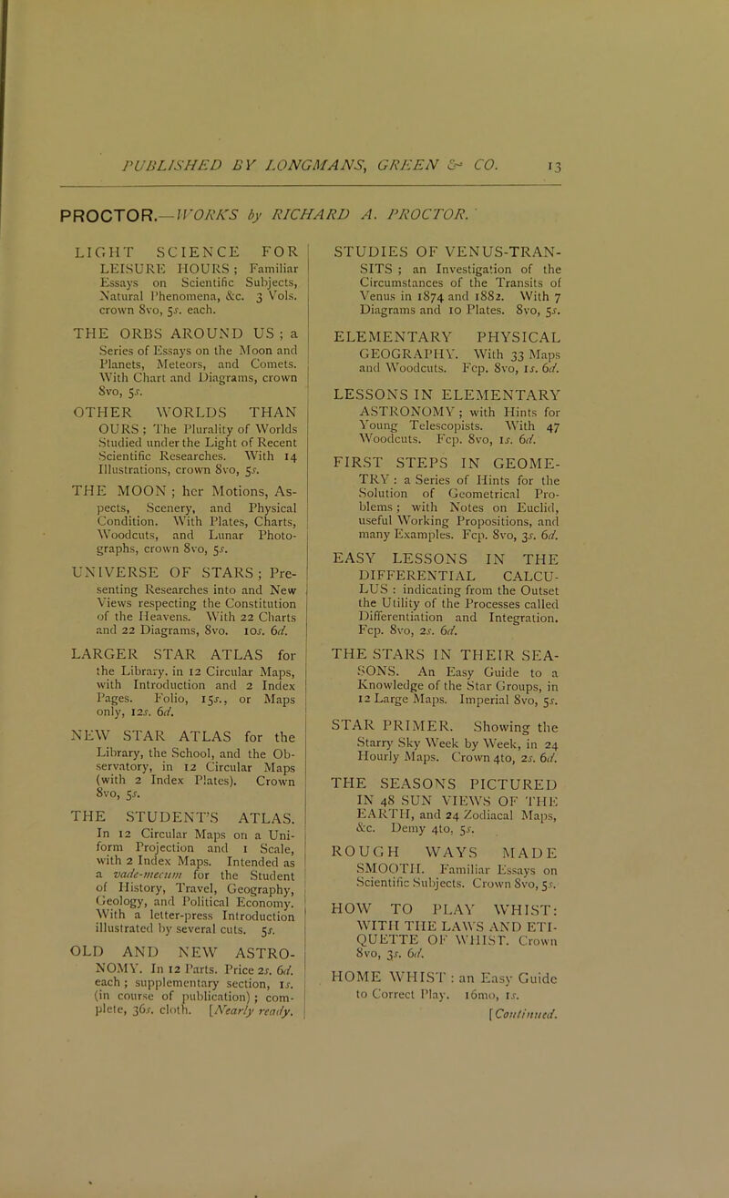 PROCTOR.— WORKS by RICHARD A. PROCTOR. LIGHT SCIENCE FOR LEISURE HOURS; Familiar Essays on Scientific Subjects, Natural Phenomena, &c. 3 Vols. crown Svo, 5-y. each. THE ORBS AROUND US ; a Series of Essays on the Moon and Planets, Meteors, and Comets. With Chart and Diagrams, crown Svo, 5-r. OTHER WORLDS THAN OURS ; The Plurality of Worlds Studied under the Light of Recent Scientific Researches. With 14 Illustrations, crown Svo, $s. THE MOON ; her Motions, As- pects, Scenery, and Physical Condition. With Plates, Charts, Woodcuts, and Lunar Photo- graphs, crown Svo, 5-f. UNIVERSE OF STARS; Pre- senting Researches into and New j Views respecting the Constitution of the Heavens. With 22 Charts and 22 Diagrams, 8vo. 10s. 6d. LARGER STAR ATLAS for the Library, in 12 Circular Maps, with Introduction and 2 Index Pages. Folio, 15J.. or Maps only, 12s. 6d. NEW STAR ATLAS for the Library, the School, and the Ob- servatory, in 12 Circular Maps (with 2 Index Plates). Crown 8vo, 5-f. THE STUDENT’S ATLAS. In 12 Circular Maps on a Uni- form Projection and 1 Scale, with 2 Index Maps. Intended as a vade-mecum for the Student of History, Travel, Geography, Geology, and Political Economy. With a letter-press Introduction illustrated by several cuts. 51. OLD AND NEW ASTRO- NOMY. In 12 Parts. Price 2s. 6d. each; supplementary section, ij. (in course of publication); com- plete, 36.V-. cloth. [Nearly ready. STUDIES OF VENUS-TRAN- SITS ; an Investigation of the Circumstances of the Transits of Venus in 1S74 and 1882. With 7 Diagrams and 10 Plates. 8vo, 5.?. ELEMENTARY PHYSICAL GEOGRAPHY. With 33 Maps and Woodcuts. Fcp. Svo, ir. 6d. LESSONS IN ELEMENTARY ASTRONOMY ; with Hints for Young Telescopists. With 47 Woodcuts. Fcp. Svo, is. 6d. FIRST STEPS IN GEOME- TRY : a Series of Hints for the Solution of Geometrical Pro- blems ; with Notes on Euclid, useful Working Propositions, and many Examples. Fcp. 8vo, y. 6d. EASY LESSONS IN THE DIFFERENTIAL CALCU- LUS : indicating from the Outset the Utility of the Processes called Differentiation and Integration. Fcp. 8vo, 2s. 6d. THE STARS IN THEIR SEA- SONS. An Easy Guide to a Knowledge of the Star Groups, in 12 Large Maps. Imperial Svo, 5.*-. STAR PRIMER. Showing the Starry Sky Week by Week, in 24 Hourly Maps. Crown 4to, 2s. 6d. TFIE SEASONS PICTURED IN 48 SUN VIEWS OF THE EARTH, and 24 Zodiacal Maps, &c. Demy 4to. $s. ROUGH WAYS MADE SMOOTH. Familiar Essays on Scientific Subjects. Crown Svo, 5.C. HOW TO PLAY WHIST: WITH THE LAWS AND ETI- QUETTE OF WllIST. Crown Svo, 3r. 6d. HOME WHIST : an Easy Guide to Correct Play. i6mo, is. f Continued.