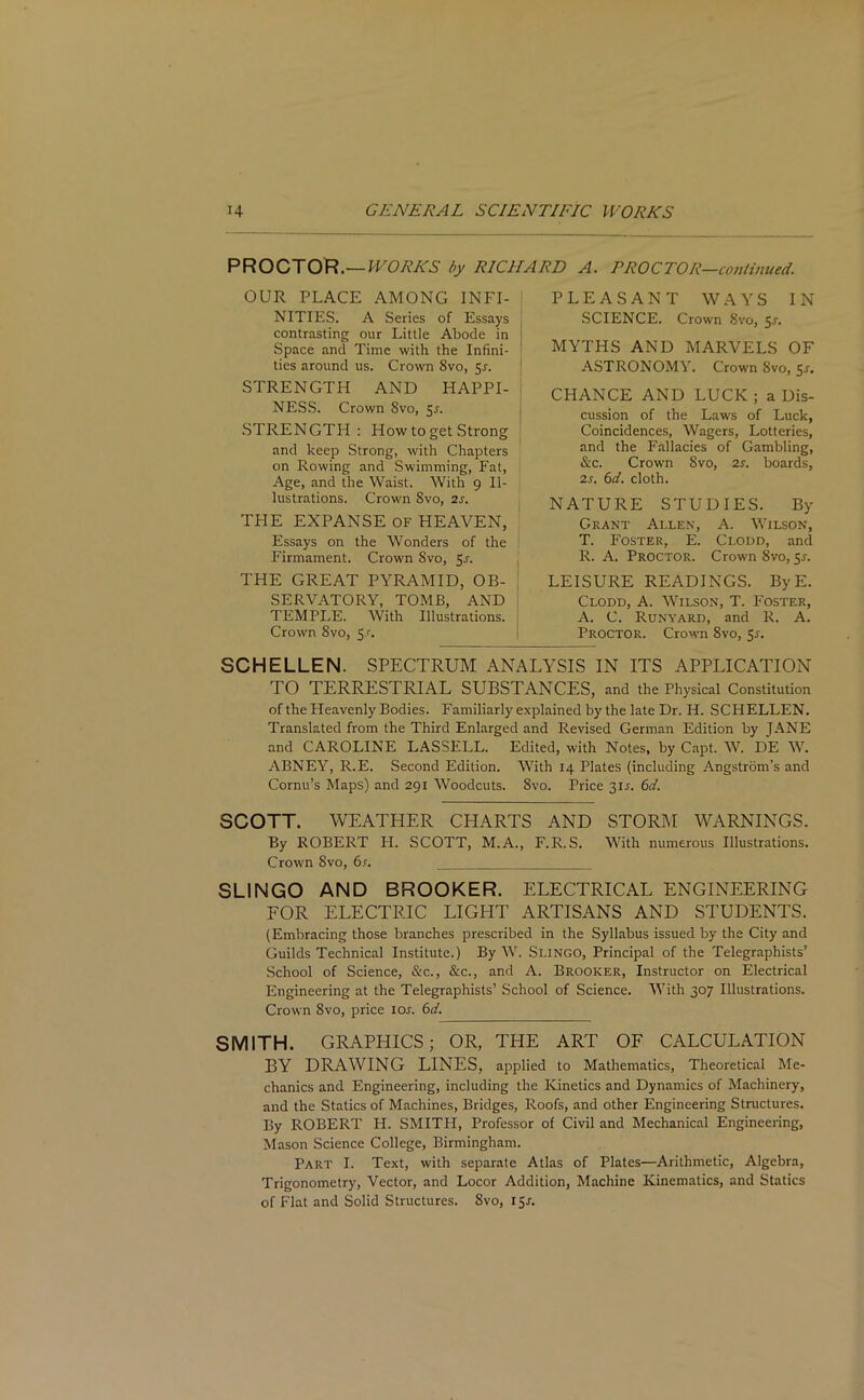 PROCTOR.— WORKS by RICHARD A. PROCTOR—continued. PLEASANT WAYS IN SCIENCE. Crown 8vo, 5-r. MYTHS AND MARVELS OF ASTRONOMY. Crown 8vo, 55. CHANCE AND LUCK; a Dis- cussion of the Laws of Luck, Coincidences, Wagers, Lotteries, and the Fallacies of Gambling, &c. Crown 8vo, 2 s. boards, 2.r. 6d. cloth. NATURE STUDIES. By Grant Allen, A. Wilson, T. Foster, E. Clodd, and R. A. Proctor. Crown 8vo, 5s. LEISURE READINGS. ByE. Clodd, A. Wilson, T. Foster, A. C. Runyard, and R. A. Proctor. Crown 8vo, 5r. SCHELLEN. SPECTRUM ANALYSIS IN ITS APPLICATION TO TERRESTRIAL SUBSTANCES, and the Physical Constitution of the Heavenly Bodies. Familiarly explained by the late Dr. H. SCHELLEN. Translated from the Third Enlarged and Revised German Edition by JANE and CAROLINE LASSELL. Edited, with Notes, by Capt. W. DE W. ABNEY, R.E. Second Edition. With 14 Plates (including Angstrom’s and Cornu’s Maps) and 291 Woodcuts. 8vo. Price 315. 6d. SCOTT. WEATHER CHARTS AND STORM WARNINGS. By ROBERT H. SCOTT, M.A., F.R.S. With numerous Illustrations. Crown 8vo, 6s. SLINGO AND BROOKER. ELECTRICAL ENGINEERING FOR ELECTRIC LIGHT ARTISANS AND STUDENTS. (Embracing those branches prescribed in the Syllabus issued by the City and Guilds Technical Institute.) By W. Slingo, Principal of the Telegraphists’ School of Science, &c., &c., and A. Brooker, Instructor on Electrical Engineering at the Telegraphists’ School of Science. With 307 Illustrations. Crown 8vo, price 10s. 6d. SMITH. GRAPHICS; OR, THE ART OF CALCULATION BY DRAWING LINES, applied to Mathematics, Theoretical Me- chanics and Engineering, including the Kinetics and Dynamics of Machinery, and the Statics of Machines, Bridges, Roofs, and other Engineering Structures. By ROBERT H. SMITH, Professor of Civil and Mechanical Engineering, Mason Science College, Birmingham. Part I. Text, with separate Atlas of Plates—Arithmetic, Algebra, Trigonometry, Vector, and Locor Addition, Machine Kinematics, and Statics of Flat and Solid Structures. 8vo, 15J. OUR PLACE AMONG INFI- NITIES. A Series of Essays contrasting our Little Abode in Space and Time with the Infini- ties around us. Crown 8vo, 5s. STRENGTH AND HAPPI- NESS. Crown 8vo, Sr. STRENGTH: How to get Strong and keep Strong, with Chapters on Rowing and Swimming, Fat, Age, and the Waist. With 9 Il- lustrations. Crown 8vo, 2s. THE EXPANSE OF HEAVEN, Essays on the Wonders of the Firmament. Crown 8vo, 5s. THE GREAT PYRAMID, OB- SERVATORY, TOMB, AND TEMPLE. With Illustrations. Crown 8vo, Sr.