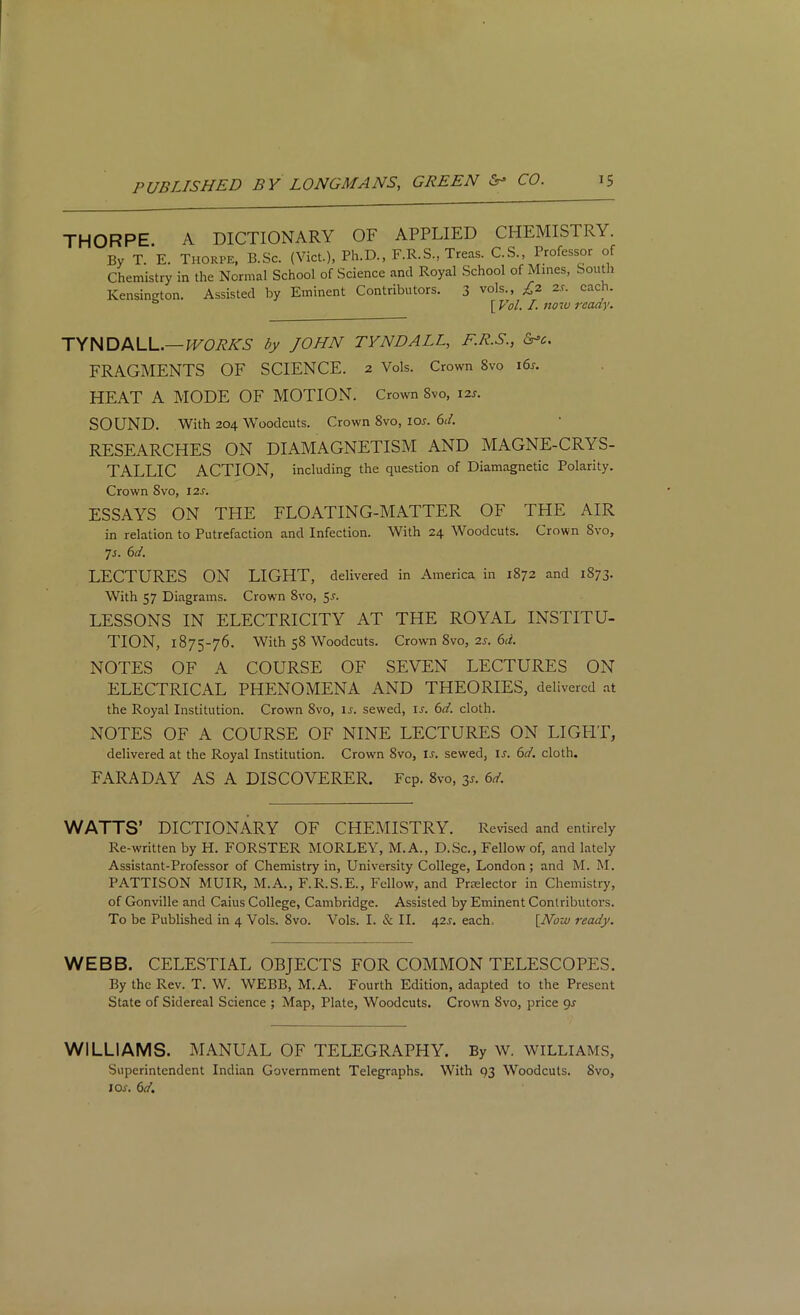 THORPE A DICTIONARY OF APPLIED CHEMISTRY. By T. E. Thorpe, B.Sc. (Viet.), Ph.D., F.R.S., Treas. C.S., Professor of Chemistry in the Normal School of Science and Royal School of Mines, South Kensington. Assisted by Eminent Contributors. 3 vols., £2 2s. each. [ Vol. I. now ready. TYNDALL.—WORKS by JOHN TYNDALL, F.R.S., &»e. FRAGMENTS OF SCIENCE. 2 Vols. Crown Svo 16s. HEAT A MODE OF MOTION. Crown Svo, 12s. SOUND. With 204 Woodcuts. Crown Svo, ior. 6d. RESEARCHES ON DIAMAGNETISM AND MAGNE-CRYS- TALLIC ACTION, including the question of Diamagnetic Polarity. Crown 8vo, 12s. ESSAYS ON THE FLOATING-MATTER OF THE AIR in relation to Putrefaction and Infection. With 24 Woodcuts. Crown Svo, 7 s. 6 d. LECTURES ON LIGHT, delivered in America, in 1872 and 1873. With 57 Diagrams. Crown 8vo, 5-f* LESSONS IN ELECTRICITY AT THE ROYAL INSTITU- TION, 1875-76. With 58 Woodcuts. Crown 8vo, 2s. 6d. NOTES OF A COURSE OF SEVEN LECTURES ON ELECTRICAL PHENOMENA AND THEORIES, delivered at the Royal Institution. Crown Svo, ir. sewed, ir. 6d. cloth. NOTES OF A COURSE OF NINE LECTURES ON LIGHT, delivered at the Royal Institution. Crown Svo, ir. sewed, is. 6d. cloth. FARADAY AS A DISCOVERER. Fcp. 8vo, 35. 6d. WATTS’ DICTIONARY OF CHEMISTRY. Revised and entirely Re-written by H. FORSTER MORLEY, M.A., D.Sc., Fellow of, and lately Assistant-Professor of Chemistry in, University College, London; and M. M. PATTISON MUIR, M.A., F.R.S.E., Fellow, and Pnelector in Chemistry, of Gonville and Caius College, Cambridge. Assisted by Eminent Contributors. To be Published in 4 Vols. 8vo. Vols. I. & II. 42r. each. [Now ready. WEBB. CELESTIAL OBJECTS FOR COMMON TELESCOPES. By the Rev. T. W. WEBB, M.A. Fourth Edition, adapted to the Present State of Sidereal Science ; Map, Plate, Woodcuts. Crown Svo, price gs WILLIAMS. MANUAL OF TELEGRAPHY. By W. WILLIAMS, Superintendent Indian Government Telegraphs. With 93 Woodcuts. Svo, I or. 6d.