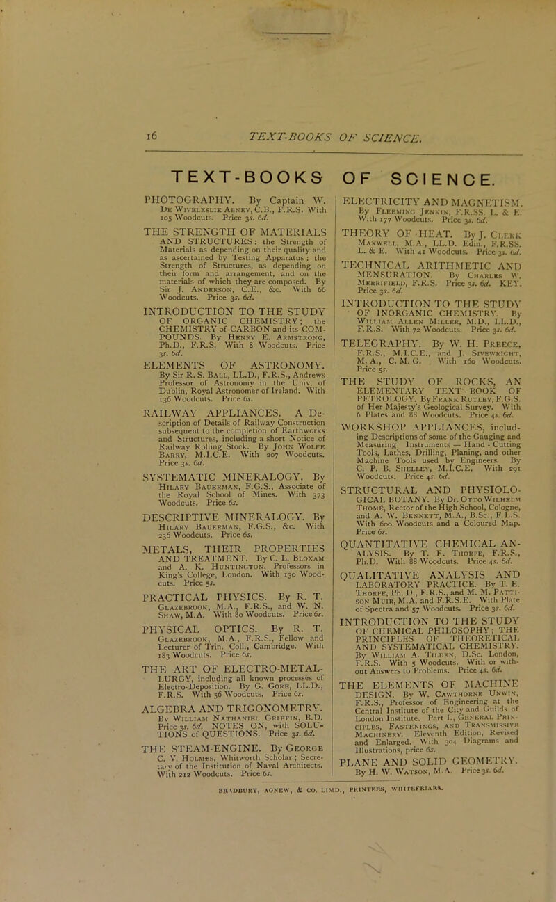 TEXT-BOOKS OF SCIENCE. PHOTOGRAPHY. By Captain W. De Wiveleshe Abney, C.B., F. R.S. With 105 Woodcuts. Price 34. 6d. THE STRENGTH OF MATERIALS AND STRUCTURES: the Strength of Materials as depending on their quality and as ascertained by Testing Apparatus ; the Strength of Structures, as depending on their form and arrangement, and on the materials of which they are composed. By Sir J. Anderson, C.E., &c. With 66 Woodcuts. Price 3s. 6d. INTRODUCTION TO THE STUDY OF ORGANIC CHEMISTRY; the CHEMISTRY of CARBON and its COM- POUNDS. By Henry E. Armstrong, Ph.D., F.R.S. With 8 Woodcuts. Price 3s- 6d. ELEMENTS OF ASTRONOMY. By Sir R. S. Ball, LL.D., F.R.S., Andrews Professor of Astronomy in the Univ. of Dublin, Royal Astronomer of Ireland. With 136 Woodcuts. Price 6s. RAILWAY APPLIANCES. A De- scription of Details of Railway Construction subsequent to the completion of Earthworks and Structures, including a short Notice of Railway Rolling Stock. By John Wolfe Barry, M.I.C.E. With 207 Woodcuts. Price 34. 6d. SYSTEMATIC MINERALOGY. By Hilary Bauerman, F.G.S., Associate of the Royal School of Mines. With 373 Woodcuts. Price 6s. DESCRIPTIVE MINERALOGY. By Hilary Bauerman, F.G.S., &c. With 236 Woodcuts. Price 6s. METALS, THEIR PROPERTIES AND TREATMENT. By C. L. Bloxam and A. K. Huntington, Professors in King’s College, London. With 130 Wood- cuts. Price 54. PRACTICAL PHYSICS. By R. T. Glazebrook, M.A., F.R.S., and W. N. Shaw, M.A. With 80 Woodcuts. Price 6s. PHYSICAL OPTICS. By R. T. Glazebrook, M.A., F.R.S., Fellow and Lecturer of Trim Coll., Cambridge. With 183 Woodcuts. Price 6s. THE ART OF ELECTRO-METAL- LURGY, including all known processes of Electro-Deposition. By G. Gore, LL.D., F.R.S. With 56 Woodcuts. Price 6s. ALGEBRA AND TRIGONOMETRY. Br William Nathaniel Griffin, B.D. Price 3$. 6d. NOTES ON, with SOLU- TIONS of QUESTIONS. Price 34. 6d. THE STEAM-ENGINE. By George C. V. Holmes, Whitworth Scholar; Secre- ta’yof the Institution of Naval Architects. With 2iz Woodcuts. Price 6s. ELECTRICITY AND MAGNETISM. By Fleeming Jenkin, F.R.SS. L. & E. With 177 Woodcuts. Price 3.V. 6d. THEORY OF-HEAT. By J. Ci.ekk Maxwell, M.A., LL.D. Edin., F.R.SS. L. & E. With 41 Woodcuts. Price 31. 6d. TECHNICAL ARITHMETIC AND MENSURATION. By Charles W. Merrifield, F.R.S. Price 31. 6d. KEY. Price 34. td. INTRODUCTION TO THE STUDY OF INORGANIC CHEMISTRY. By William Ali.en Miller, M.D., LL.D., F.R.S. With 72 Woodcuts. Price 34. 6d. TELEGRAPHY. By \V. H. Pkf.ece, F.R.S., M.I.C.E., and J. Sivewright, M. A., C. M. G. With 160 Woodcuts. Price 54. THE STUDY OF ROCKS, AN ELEMENTARY TEXT - BOOK OF PETROLOGY. By Frank Rutley, F.G.S. of Her Majesty's Geological Survey. With 6 Plates and 88 Woodcuts. Price 44. 6d. WORKSHOP APPLIANCES, includ- ing Descriptions of some of the Gauging and Measuring Instruments — Hand - Cutting Tools, Lathes, Drilling, Planing, and other Machine Tools used by Engineers. By C. P. B. Shelley, M.I.C.E. With 291 Woodcuts. Price 44. 6d. STRUCTURAL AND PHYSIOLO- GICAL BOTANY. By Dr. Otto Wilhelm Thom6, Rector of the High School, Cologne, and A. W. Bennett, M.A., B.Sc., F.L.S. With 600 Woodcuts and a Coloured Map. Price 6s. OUANTITATIYE CHEMICAL AN- ALYSIS. By T. F. Thorpe, F.R.S., Ph.D. With 88 Woodcuts. Price 44. 6d. QUALITATIVE ANALYSIS AND LABORATORY PRACTICE. By T. E. Thorpe, Ph. D., F.R.S., and M. M. Patti- son Muir, M.A. and F.R.S.E. With Plate of Spectra and 57 Woodcuts. Price 34. 6d. INTRODUCTION TO THE STUDY OF CHEMICAL PHILOSOPHY; THE PRINCIPLES OF THEORETICAL AND SYSTEMATICAL CHEMISTRY. By William A. Tilden, D.Sc. London, F.R.S. With 5 Woodcuts. With or with- out Answers to Problems. Price 44. 6d. THE ELEMENTS OF MACHINE DESIGN. By W. Cawthorne Unwin, F.R.S., Professor of Engineering at the Central Institute of the City and Guilds of London Institute. Part L, General Pri\ cii'les, Fastenings, and Transmissive Machinery. Eleventh Edition, Revised and Enlarged. With 304 Diagrams and Illustrations, price 64. PLANE AND SOLID GEOMETRY. By H. W. Watson, M.A. Price 34. 6d. BIUDBURY, AONEW, At CO. LIMD., PRINTERS, WHITEFRURS.
