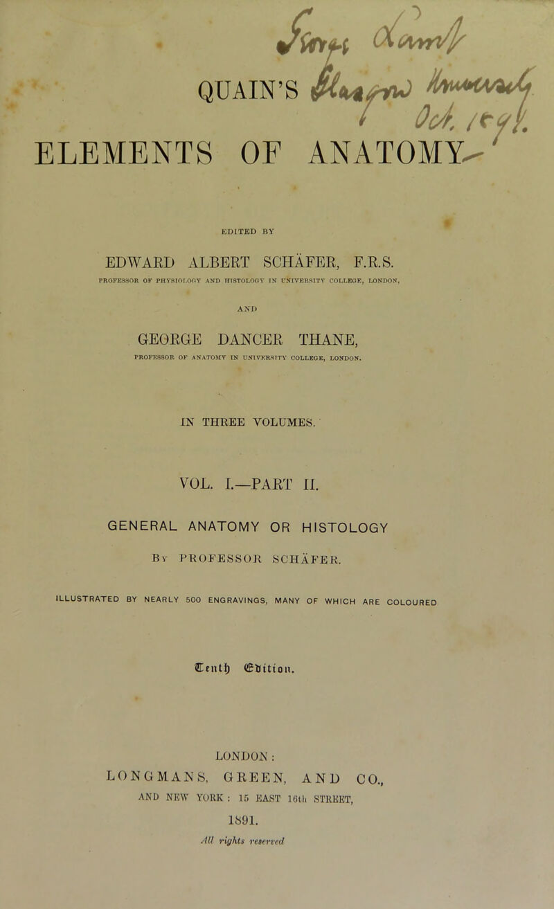 jfnft QUAIN’S / Oct. /<y/. ELEMENTS OF ANATOMY^' EDITED BY EDWARD ALBERT SCHAFER, F.R.S. PROFESSOR OF PHYSIOLOGY AND HISTOLOGY IN UNIVERSITY COLLEGE, LONDON, AND GEORGE DANCER THANE, PROFESSOR OF ANATOMY IN UNIVERSITY COLLEGE, LONDON. IN THREE VOLUMES. VOL. L—PART II. GENERAL ANATOMY OR HISTOLOGY By PROFESSOR SCHAFER. ILLUSTRATED BY NEARLY 500 ENGRAVINGS, MANY OF WHICH ARE COLOURED Cent!) CBittton. LONDON: LONGMANS, GREEN, AND CO., AND NEW YORK : 15 EAST 10th STREET, 1891. All rights reserved