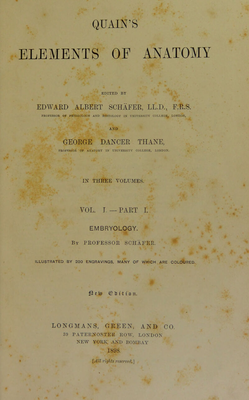 QUAIN’S ELEMENTS OF ANATOMY EDITED BY EDWARD ALBERT SCHAFER, LL.D., F.R.S. PROFESSOR OF PHYSIOLOGY AND HISTOLOGY IN UNIVERSITY COLLEGE, LONDON, AND GEORGE DANCER THANE, PROFESSOR OF ANATOMY IN UNIVERSITY COLLEGE, LONDON. IN THREE VOLUMES. YOL. I. — PART I. EMBRYOLOGY. By PROFESSOR SCHAFER. ILLUSTRATED BY 200 ENGRAVINGS, MANY OF WHICH ARE COLOURED. r iu (£ tJ 111 o n. LONGMANS, GREEN, AND CO. 39 PATERNOSTER ROW, LONDON NEW YORK AND BOMBAY 1898. [All rights reserved.]