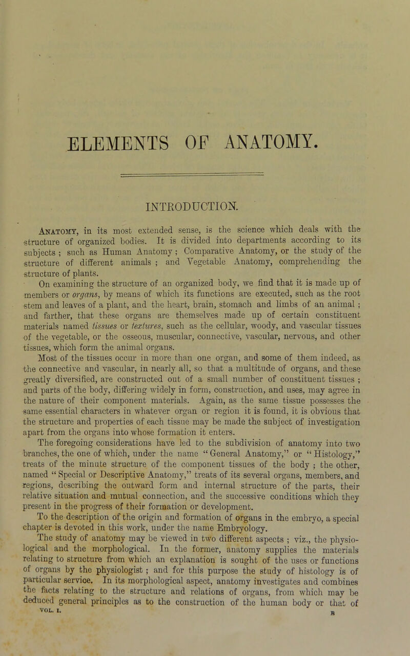 ELEMENTS OF ANATOMY INTRODUCTION. Anatomy, in its most extended sense, is the science which deals with the structure of organized bodies. It is divided into departments according to its subjects ; such as Human Anatomy ; Comparative Anatomy, or the study of the structure of different animals ; and Vegetable Anatomy, comprehending the structure of plants. On examining the structure of au organized body, we find that it is made up of members or organs, by means of which its functions are executed, such as the root stem and leaves of a plant, and the heart, brain, stomach and limbs of an animal ; and farther, that these organs are themselves made up of certain constituent materials named tissues or textures, such as the cellular, woody, and vascular tissues of the vegetable, or the osseous, muscular, connective, vascular, nervous, and other tissues, which form the animal organs. Most of the tissues occur in more than one organ, and some of them indeed, as the connective and vascular, in nearly all, so that a multitude of organs, and these greatly diversified, are constructed out of a small number of constituent tissues ; and parts of the body, differing widely in form, construction, and uses, may agree in the nature of their component materials. Again, as the same tissue possesses the same essential characters in whatever organ or region it is found, it is obvious that the structure and properties of each tissue may be made the subject of investigation apart from the organs into whose formation it enters. The foregoing considerations have led to the subdivision of anatomy into two branches, the one of which, under the name “ General Anatomy,” or “ Histology,” treats of the minute structure of the component tissues of the body ; the other, named “ Special or Descriptive Anatomy,” treats of its several organs, members, and regions, describing the outward form and internal structure of the parts, their relative situation and mutual connection, and the successive conditions which they present in the progress of their formation or development. To the description of the origin and formation of organs in the embryo, a special chapter is devoted in this work, under the name Embryology. The study of anatomy may be viewed in two different aspects ; viz., the physio- logical and the morphological. In the former, anatomy supplies the materials relating to structure from which an explanation is sought of the uses or functions of organs by the physiologist ; and for this purpose the study of histology is of particular service. In its morphological aspect, anatomy investigates and combines the facts relating to the structure and relations of organs, from which may be deduced general principles as to the construction of the human body or that of