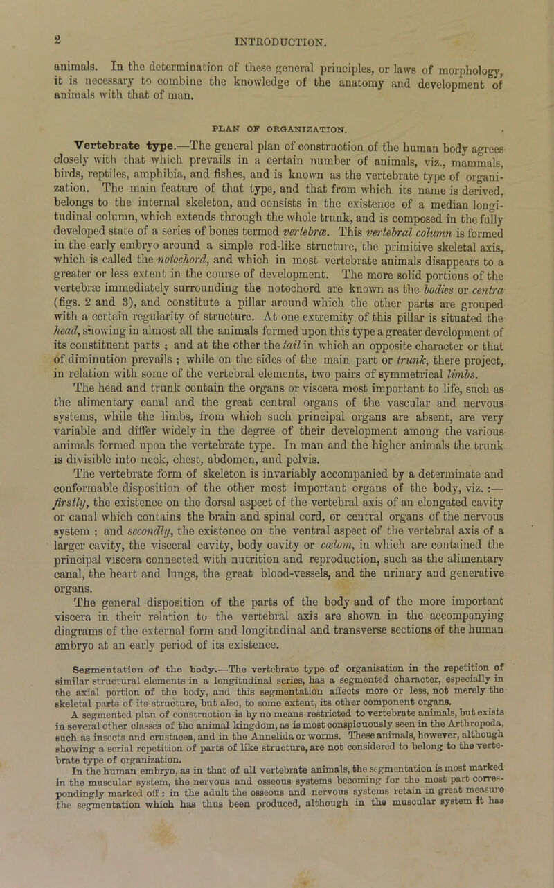 animals. In the determination of these general principles, or laws of morphology, it is necessary to combine the knowledge of the anatomy and development of animals with that of man. PLAN OP ORGANIZATION. Vertebrate type.—The general plan of construction of the human body agrees closely with that which prevails in a certain number of animals, viz., mammals, birds, reptiles, amphibia, and fishes, and is known as the vertebrate type of organi- zation. The main feature of that type, and that from which its name is derived, belongs to the internal skeleton, and consists in the existence of a median longi- tudinal column, which extends through the whole trunk, and is composed in the fully developed state of a series of bones termed vertebrae. This vertebral column is formed in the early embryo around a simple rod-like structure, the primitive skeletal axis, which is called the notochord, and which in most vertebrate animals disappears to a greater or less extent in the course of development. The more solid portions of the vertebne immediately surrounding the notochord are known as the bodies or centra (figs. 2 and 3), and constitute a pillar around which the other parts are grouped with a certain regularity of structure. At one extremity of this pillar is situated the head, showing in almost all the animals formed upon this type a greater development of its constituent parts ; and at the other the tail in which an opposite character or that of diminution prevails ; while on the sides of the main part or trunk, there project, in relation with some of the vertebral elements, two pairs of symmetrical limbs. The head and trunk contain the organs or viscera most important to life, such as the alimentary canal and the great central organs of the vascular and nervous systems, while the limbs, from which such principal organs are absent, are very variable and differ widely in the degree of their development among the various animals formed upon the vertebrate type. In man and the higher animals the trunk is divisible into neck, chest, abdomen, and pelvis. The vertebrate form of skeleton is invariably accompanied by a determinate and conformable disposition of the other most important organs of the body, viz. :— firstly, the existence on the dorsal aspect of the vertebral axis of an elongated cavity or canal which contains the brain and spinal cord, or central organs of the nervous system ; and secondly, the existence on the ventral aspect of the vertebral axis of a larger cavity, the visceral cavity, body cavity or coelom, in which are contained the principal viscera connected with nutrition and reproduction, such as the alimentary canal, the heart and lungs, the great blood-vessels, and the urinary and generative organs. The general disposition of the parts of the body and of the more important viscera in their relation to the vertebral axis are shown in the accompanying diagrams of the external form and longitudinal and transverse sections of the human embryo at an early period of its existence. Segmentation of the body.—The vertebrate type of organisation in the repetition of similar structural elements in a longitudinal series, has a segmented character, especially in the axial portion of the body, and this segmentation affects more or less, not merely the skeletal parts of its structure, but also, to some extent, its other component organs. A segmented plan of construction is by no means restricted to vertebrate animals, but exists in several other classes of the animal kingdom, as is most conspicuously seen in the Arthropods, such as insects and Crustacea, and in the Annelida or worms. These animals, however, although showing a serial repetition of parts of like structure, are not considered to belong to the verte- brate type of organization. In the human embryo, as in that of all vertebrate animals, the segmentation is most marked in the muscular system, the nervous and osseous systems becoming for the most part corres- pondingly marked off: in the adult the osseous and nervous systems retain in great measure the segmentation which has thus been produced, although in the muscular system it lias