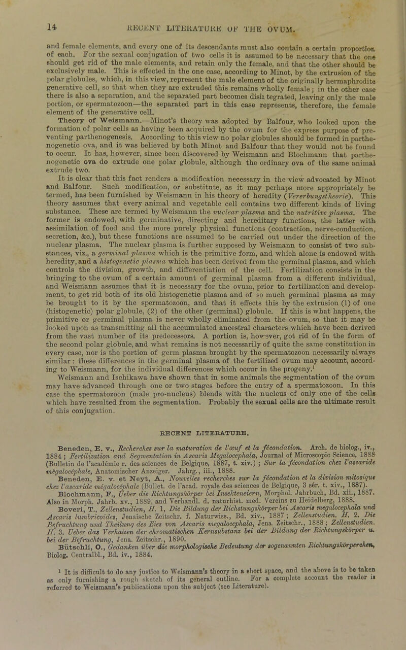 and female elements, and every one of its descendants must also contain a certain proportion of each, l'or the sexual conjugation of two cells it is assumed to be necessary that the one should get rid of the male elements, and retain only the female, and that the other should be exclusively male. This is effected in the one case, according to Minot, by the extrusion of the polar globules, which, in this view, represent the male element of the originally hermaphrodite generative cell, so that when they are extruded this remains vdiolly female; in the other case there is also a separation, and the separated part becomes disil tegrated, leaving only the male portion, or spermatozoon—the separated part in this case represents, therefore, the female element of the generative cell. Theory of Weismann.—Minot’s theory was adopted by Balfour, who looked upon the formation of polar cells as having been acquired by the ovum for the express purpose of pre- venting parthenogenesis. According to this view no polar globules should be formed in parthe- nogenetic ova, and it was believed by both Minot and Balfour that they would not be found to occur. It has, however, since been discovered by Weismann and Blochmann that parthe- nogenetic ova do extrude one polar globule, although the ordinary ova of the same animal extrude two. It is clear that this fact renders a modification necessary in the view advocated by Minot and Balfour. Such modification, or substitute, as it may perhaps more appropriately be termed, has been furnished by Weismann in his theory of heredity ( Vererbungxtlieorie'). This theory assumes that every animal and vegetable cell contains two different kinds of living substance. These are termed by Weismann the nuclear plasma and the nutritive plasma. The former is endowed, with germinative, directing and hereditary functions, the latter with, assimilation of food and the more purely physical functions (contraction, nerve-conduction, secretion, &.C.), but these functions are assumed to be carried out under the direction of the nuclear plasma. The nuclear plasma is further supposed by Weismann to consist of two sub- stances, viz., a germinal plasma which is the primitive form, and which alone is endowed with heredity, and a histogenetic plasma which has been derived from the germinal plasma, and which controls the division, growth, and differentiation of the cell. Fertilization consists in the bringing to the ovum of a certain amount of germinal plasma from a different individual, and Weismann assumes that it is necessary for the ovum, prior to fertilization and develop- ment, to get rid both of its old histogenetic plasma and of so much germinal plasma as may be brought to it by the spermatozoon, and that it effects this by the extrusion (1) of one (histogenetic) polar globule, (2) of the other (germinal) globule. If this is what happens, the primitive or germinal plasma is never wholly eliminated from the ovum, so that it may be looked upon as transmitting all the accumulated ancestral characters which have been derived from the vast number of its predecessors. A portion is, however, got rid of in the form of the second polar globule, and what remains is not necessarily of quite the same constitution in every case, nor is the portion of germ plasma brought by the spermatozoon necessarily always similar : these differences in the germinal plasma of the fertilized ovum may account, accord- ing to Weismann, for the individual differences which occur in the progeny.1 Weismann and Ischikawa have Shown that in some animals the segmentation of the ovum may have advanced through one or two stages before the entry of a spermatozoon. In this case the spermatozoon (male pro-nucleus) blends with the nucleus of only one of the cells which have resulted from the segmentation. Probably the sexual cells are the ultimate result of this conjugation. RECENT LITERATURE. Beneden, E. v., Recherches sur la maturation de Vceuf et la fecondation. Arch, de biolog., iv., 1884 ; Fertilization and Segmentation in Ascaris Megalocephala, Journal of Microscopic Science, 1888 (Bulletin de l’academie r. des sciences de Belgique, 1887, t. xiv.) ; Sur la fecondation chez l ascaride megalocephale, Anatomischer Anzeiger. Jahrg., iii., 1888. Beneden, E. v. et Neyt, A., Nouvclles recherches sur la fecondation et la division mitosique chez Vascaride megalocephale (Bullet, de l’acad. royale des sciences de Belgique, 3 ser. t. xiv., 1887). Blochmann, E., Ueber die Richtungskorper bei Inselcteneiern, Morpliol. Jahrbuch, Bd. xii., 1887. Also in Morph. Jahrb. xv., 1889, and Verhandl. d. naturhist. med. Yereins zu Heidelberg, 1888. Boveri, T., Zellenstudien, II. 1, Die Bildung der Richslungsharper bei Ascaris megalocephala und. Ascaris lumbricoidcs, Jenaische Zeitsckr. f. Naturwiss., Bd. xiv., 1887 ; Zellenstudien. II. 2. Die Befruchtung und Theilung des Dies von Ascaris megalocephala, Jena. Zeitschr., 1888 ; Zellenstudien. If. 3. Ueber das Vcrhaij.en der clivomatischen Kernsubstanz bei der Bildung der Richtungskorper u. bei der Befruchtung, Jena. Zeitschr., 1890. Biitschli, O., Gedanken iiber die morphologische Bedeutung der sogenannten Richtungsk&rperchen, Biolog. Centralbl., Bd. iv., 1884. 1 It is difficult to do any justice to Wcismann’s theory in a short space, and the above is to be taken as only furnishing a rough sketch of its general outline. For a complete account the reader ii referred to Weismann’s publications upon the subject (see Literature).