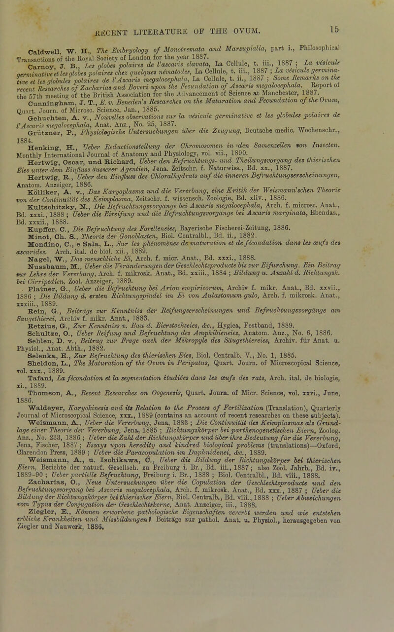 Caldwell. W. H., The Embryology of Monotremata and Marsupialia, part i., Philosophical Trausactions of the Royal Society of London for the year 1887. ... Carnov J. B., Les globes polaires de I'asoans clavata, La Cellule, t. m., 1887 ; La visicule qerminative 'et lesglobes polaires chez ijuelques mSrnatodes, La Cellule, t. m., 1887 ; La visicule germina- te et les globules polaires de VAscaris megalocepliala, La Cellule, t. li., 188/ ; Some Remarks on the recent Researches of Zacharias and Boveri upon the Fecundation of Ascans megalocepliala. Report ol the 57th meeting of the British Association for the Advancement of Science at Manchester, 1887. Cunning-ham, J. T., E. v. Beneden’s Researches on the Maturation and Fecundation of the Ovum,, Quart. Journ. of Microsc. Science, Jan., 1885. , , . . , Gehuehten, A. v., Nouvclles observations sur la visicule germmativc et les globules polaires de l’Ascaris megalocepliala, Anat. Anz., No. 25, 1887. . Griitzner, P., Physiologische Entersuchungen liber die Zeugung, Deutsche medic. Wochenschr., 1 Henking-, H., Ueber Reductionsteilung der Chromosomen in ■den Samenzellen von Insccten. Monthly International Journal of Anatomy and Physiology, vol. vii., 1890. Hertwig, Oscar, und Richard, Ueber den Befruchtungs- und Theilungsvorgang des thierischen Eies unter dem Einfluss dusserer Agentien, Jena. Zeitschr. f. Naturwiss., Bd. xx., 1887. Hertwig-, R., Ueber den Einfluss des CMoralhydrats auf die inneren Befruchtungserscheinungen, Anatom. Anzeiger, 1886. . . . . Kolliker, A. v., Das Karyoplasma und die Vererbung, erne Entile der Weismann schen Iheone von der Continuitat des Keimplasma, Zeitschr. f. wissensch. Zoologie, Bd. xliv., 1886. Kultschitzky, N., Die Befruchtungsvorgange bei Ascaris megalocepliala, Arch. f. microsc. Anat., Bd. xxxi., 1888 ; Ueber die Eireifung und die Befruchtungsvorgange bei Ascaris marginata, Ebendas., Bd. xxxii., 1888. Kupffer, C., Die Befruchtung des Forelleneics, Bayerisehe Fischerei-Zeitung, 1886. Minot, Ch. S., Theorie der Gonoblasten, Biol. Centralbl., Bd. ii., 1882. Mondino, C., e Sala, L., Sur les phinomenes de maturation et de fecondation dans les oeufs des ascarides. Arch. ital. de biol. xii., 1889. Nagel, W., Das menschliche Ei, Arch. f. micr. Anat., Bd. xxxi., 1888. Nussbaum, M., Ueber die Verdndcrungen der Geschlechtsproducte bis zur Eifurchung. Ein Bcitrag tur Lehre der Vererbung, Arch. f. mikrosk. Anat., Bd. xxiii., 1884 ; Bildungu. Anzahl d. Richtungsk. bei Cirripedien, Zool. Anzeiger, 1889. Platner, Ueber die Befruchtung bei Avion empiricorum, Archiv f. mikr. Anat., Bd. xxvii., 1886 ; Die Bildung d. ersten Richtungspindel im Ei von Aulastomum gulo, Arch. f. mikrosk. Anat., xxxiii., 1889. Rein, G., Beitrage zur Kenntniss der Reifungserschcinungen und Befruchtungsvorgange am Saugethierei, Archiv f. mikr. Anat., 1883. Retzius, G., Zur Kenntniss v. Bau d. Eierstockseies, Ac., Hygiea, Festband, 1889. Schultze, O., Ueber Reifung und Befruchtung des Amphibieneies, Anatom. Anz., No. 6, 1886. Sehlen, D. v., Bcitrag zur Frage nach der Mikropyle des Saugethiereies, Archiv. fiir Anat. u. Physiol., Anat. Abth., 1882. Selenka, E., Zur Befruchtung des thierischen Eies, Biol. Centralb. V., No. 1, 1885. Sheldon, L., The Maturation of the Ovum in Peripatus, Quart. Journ. of Microscopical Science, vol. xxx., 1889. Tafani, La fecondation et la segmentation etudiees dans les oeufs des rats, Arch. ital. de biologie, xi., 1889. Thomson, A., Recent Researches on Oogenesis, Quart. Journ. of Micr. Science, vol. xxvi., June, 1886. Waldeyer, Karyokinesis and its Relation to the Process of Fertilization (Translation), Quarterly Journal of Microscopical Science, xxx., 1889 (contains an account of recent researches on these subjects). Weismann, A., Ueber die Vererbung, Jena, 1883 ; Die Continuitat des Keimplasmas als Grand- lage einer Theorie der Vererbung, Jena, 1885 ; Richtungskorper bei parthenogenetischen Eiern, Zoolog. Anz., No. 233, 1886; Ueber die Zald der Richtungskorper und uberihre Bedeutung fiir die Vererbung, Jena, Fischer, 1887 ; Essays upon heredity and kindred biological problems (translations)—Oxford, Clarendon Press, 1889 ; Ueber die Paracopulation im Daphnidenei, Ac., 1889. Weismann, A., n. Ischikawa, C., Ueber die Bildung der Richtungskorper bei thierischen Eiern, Berichte der naturf. Gesellsch. zu Freiburg i. Br., Bd. iii., 1887; also Zool. Jahrb., Bd. iy., 1889-90 ; Ueber particlle Befruchtung, Freiburg i. Br., 1888 ; Biol. Centralbl., Bd. viii., 1888. Zacharias, O., Neue Unter suchungen iiber die Copulation der Gescldechtsproducte und den Befruchtungsvorgang bei Ascaris megalocephala, Arch. f. mikrosk. Anat., Bd. xxx., 1887 ; Ueber die Bildung der Richtungskorper bei thierischer Eiern, Biol. Centralb., Bd. viii., 1888 ; Ueber Abweichungen com Typus der Conjugation der Geschlechtskerne, Anat. Anzeiger, iii., 1888. Ziegler, E., Kownen erworbene pathologische Eigenschaften vererbt werden und wie entstehen erbliche Krankheiten und Missbildungent Beitrage zur pathoh Anat. u. Physiol., herausgegeben von Ziegler und Nauwerk, 1886.