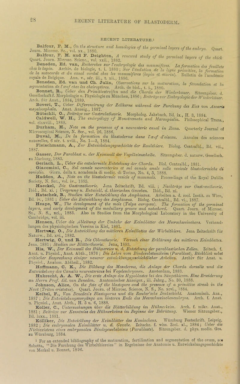 RECENT LITERATURE.l Journ. Micros £ W«“* ‘f «K» */«< <«%». Quart. Quart J°Z’. SiTcfont “t'«ris82.’'“‘' 0/ <*“ Beneden, Ed.van, Recherckes sur Vcmbryologie des mammifires. La formation des feuillcls chezlelapm. Archiv. de biologic;, t. 1. 1880; Sur Involution de la ligne primitive, la formation de la notocorde et du canal cordal cliez les mammifircs (lapin ct mam). Bulletin de l’academie royale de Belgique. Ann. v., sdr. iii., t. xii., 1886. Beneden Ed. van und Ch. Julin, Observations sur la maturation, la ficondation et la segmentation de l otuf chez les cheiroptlres. Arch, de biol., t. i., 1880. Bonnet, R., Uebcr den Primitivstreifen und die Chorda der Wiederkauer. Sifaun»sber d Gesellschaft f. Morpliologie u. Physiologic zu Mttncben, 18S6 ; Beitrdgezur Embryoloqic der Wiederkauer Arch, fur Anat., 1884, 1889. Boveri, T., Uebcr Differenzirung der Zellkerne wahrend der Furchung des Eics von Ascarit megalocephala. Anat. Anzeig., 1887. Biitschli, O., Beitrdge zur Gastndatlieorie. Morpholog. Jahrbuch, Jld. ix., H. 3, 1884. Caldwell, W. H., The embryology if Monotrcmata and Marsupialia. ’ Philosophical Trans vol. clxxviii., 18SS. ’’ Durham, H., Note on the presence of a ncurenteric canal in Puma. Quarterly Journal of Microscopical Science, N. Ser., vol. 26, 1886. Duval, M., Be la foimatzon du blastoderme dans Tceuf doiscau. Annales des sciences naturelles, 6 ser. t. xviii., No. 1—3, 1884. Fleischmann, A., Zur Entwickelungsgeschiclite der Raubthiere. Biolog. CentralbL. Bd. vii 1SS7. Gasser, Der Parablast u. der Keimwall der Vogelkeimscheibe. Sitzungsber. d. naturw. Geselisch zu Marburg, 1883. Gerlaeh, L., Uebcr die entodermale Entstehung der Chorda. Biol. Centralbl., 1881. Giacomini, C., Sul canale neurenterico et sul canale anale nclle vesicole blastodermiche di coniglio. Giorn. della r. accademia di medic, di Torino, No. 4, 5, 1888. Haddon, A., Note on the blastodermic vesicle of mammals. Proceedings of the Royal Dublin Society, N. Ser., vol. iv., 13S5. Haeckel, Die Gastrceatheoric. Jena Zeitschrift, Bd. viii. ; Nachtrdge zur Gastrceathcorie. Ibid., Bd. xi. ; Ursprung u. Entwickl. d. thierischen Geweben. Ibid., Bd. xi. Hatschek, B., Studien iiber Entwicklung des Amphioxus. Arbeiten a. d. zool. Instit. zu Wien, Bd. iv., 1881 ; Ueber die Entwicklung des Amphioxus. Biolog. Centralbl., Bd. vi., 1887. Heape, W., The development of the mole (Talpa europcea). The formation of the germinal layers, and early development of the medullary groove and notochord. Quart. Journ. of Microsc. Sc., N. S., xci., 1883. Also in Studies from the Morphological Laboratory in the University of Cambridge, vol. iii. Hensen, Uebcr die Ablcitung der Umkehr der Keimbldttcr des Mecrschweinchens. Verhand- lungen des physiologiselien Vereins in Kiel, 1881. Hertv.vig', O., Die Entwicklung des mittleren Keimblattes der Wirbelthiere. Jena Zeitschrift fiir Naturw., Bd. xvi., 1882. Hertwlg-, O. und K., Die Colomthcone. Versuch einer Erkldrung des mittleren Keimblattes. Jena. 18S1; Studien zur Blattcrtheoi'ie. Jena, 1883. His, W., Der Keimwall des Hilhnereies u. cl. Entstehung der parablastisclien ZeLlen. Zeitsch. f. Anat. u. Physiol., Anat. Abtb., 1876 ; Die Lehre vom Bindesubstanzkcim (Parablast), Riickblick nebst critischer Besprecliung ciniger neuerer entwicklungsgeschichtlicher Arbeiten. Archiv fiir Anat. u. Physiol., Anatom. Abtheil., 1882. Hoffmann, C. K., Die Bildung des Mesoderms, die Anlage der Chorda dorsalis und die Entwickelung des Canalis ncurcntericus bei Vogelembryonen. Amsterdam, 1883. Hubrecht, A. A. W., Die evstc Anlage des IIypoblastes bei den Sdugethieren. Eine Ervnderung an llerrn Prof. Ed. van Beneden. Anatomisclier Anzeiger., iii. Jahrg., No. 30, 1S88. Johnson, Alice, On the fate of the blastopore and the presence of a primitive streak in the Newt (Triton cristatus). Quart. Journ. of Microsc. Science, N. S., No. xevi., 1884. Keibel, E., Van Beneden's Blastoporus und die Rauher'sche Dcckschicht. Anatomisch. Anz., 18S7 ; Die Entwickclungsvorgange am hinteren Endc des Meerschweinchenembryos. Arch. f. Anat. a. Physiol., Anat. Abth., H. 5 u. 6, 1888. Koller, C., Untersuchungen iiber die Blatterbildung im Hiihncrkeim. Arch. f. mikr. Anat., 1881; Beitrdge zur Kenntniss des Hilhnerkeims im Beginne der Bebriitung. Wiener Sitzungsber., Bd. lxxx., 1SS1. Kolliker, Die Entwicklung der Kcimllatter clcs Kaninchens. Wurzburg Festschrift. Leipzig, 1882 ; Die embryonalcn Keimbldttcr u. d. Gewebe. Zeitsehr. f. wiss. Zool. x!., 1884; Ueber die Nichtexistenz dues embryonalcn Bindcgcwcbskcims (Parablasts). Sitzungsber. d. pliys. medic. Gcs. zu Wurzburg, 1884. 1 For an extended bibliography of the maturation, fertilization and segmentation of the ovum, see Sobotta, “ Die Furchung des Wirbelthiereies ” in Ergebnisse der Anatomic u. Entwickelungsgeschiclite von Merkel u. Bonnet, 1896.