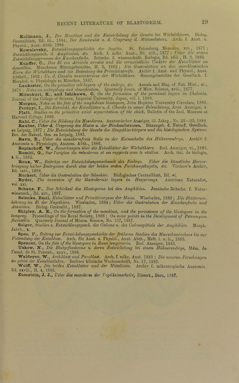 20 Kollmann, J., Dcr Mesoblast und die Entivicl-clung dcr Geioebe bei Wirbelthicren. Biolog. Centralblatt, Bd. iii., 1S84; Dcr Randwulst u. d. Ursprung d. Stiitzsubstanz. Arch. f. Auat. u. Physiol., Anat. Abth. 1884. # Kowalevsky, Entwicl'luvgsgeschichte clcr Sagitta. St. Petersburg Memoirs, xvi , 1871: Entwicklungsgcsch. d. Amphioxus, Ac. Arch. f. mikr. Anat., Bd. xiii., 1877 ; Uebcr die ersten Entmckelungsprocessc dcr Knockenfische. Zeitsclir. f. wissenschaft. Zoologie, Bd. xliii ,H. 3, 1886. Kupffer, C., Das Ei von Aroicola arvalis und die vermeintliche Umkehr der Keimblatter an demselben. Miinchener Sitzungsberichte, H. 5, 1882 ; Die Gastrulation an den meroblastischen Eiern der Wirbelthiere und die Bedeutung des Primitivstreifs. Archiv f. Anat. und Physiol., Auat. Abtheil., 18S2 ; Ue. d. Canalis neuron ter icus der Wirbelthiere. Sitzungsberichte der Gesellsch. f. Morphol. u. Physiologie zu Mtinchen, 1887. Lankester, On the primitive cell-layers of the embryo, Ac. Annals and Mag. of Nat. Hist., xi., 1873 ; Notes on embryology and classification. Quarterly Journ. of Micr. Science, xvii., 1877. Mitsukuri, K., and Ishikawa, C. On the formation of the germinal layers in Chelonia. Journal of the College of Science, Imperial University, Japan, vol. i. 1888. Morg-an, Notes on the fate of the amphibian blastopore, John Hopkins University Circulars, 1889., Perenyi, I., Die Entwickl. der Keimblatter u. cl. Chorda in neuer Beleuchtung, Anat. Anzeiger, 4. Platt, Studies on the primitive axial segmentation of the chick, Bulletin of the Zool. Museum at Harvard College, 1889. Rabl, C., Uebcr die Bildung des Mesoderms. Anatomischer Anzeiger, iii. Jahrg., No. 23—25,1888. Rauber, Ueber d. Ursprung des Blutes u. der Bindesubstanzen. Sitzungsb. d. Naturf. Gesellsch. zu Leipzig, 1877 ; Die Entwickdung der Geivebe des Saugethierkorpers und die histologischen Systems. Ber. der Naturf. Ges. zu Leipzig, 1883. Ravn, E., Uebcr die mesodermfreie Stclle in der Keimscheibe des Iluhnerembryo. Archiv f. Anatomie u. Physiologie, Anatom. Abth., 1886. Repiachoff, W., Bemerkungcn iiber die Keimblatter der Wirbelthiere. Zool. Anzeiger, vi., 1883. Romiti, G-., Sur Vorigine du mesoderme et ses rapports avec le vitellus. Arch. ital. de biologie, t. ii., 1882. Roux, W., Beitrage zur Entwickdungsmechanik des Embryo. Ueber die kiinstliche Hervor- bnngung halber Embryonen durch einc der beiden ersten Furchungskugeln, Ac. Virchow’s Archiv, Bd. cxiv., 1888. Riickert, Ueber die Gastrulation der Selachier. Biologisches Centralblatt, Bd. vi. Ryder, The inversion of the blastodermic layers in Hesperomys. American Naturalist, vol. xxi. Schanz, F., Das Schicksal des Blastoporus bei den Amphibien. Jenaische Zeitschr. f. Natur- wissensch., Bd. xiv., 1887. Selenka. Emil, Keimblatter und Primitivorgane der Maus. Wiesbaden, 1883 ; Die Bldtterum- kehrung im Ei der Nagethiere. Wiesbaden, 1884; Uebcr die Gastrulation der Knochenfische und Amnioten. Biolog. Centralbl., 1887. Shipley, A. E., On the formation of the mesoblast, and the persistence of the blastopore in the lamprey. Proceedings of the Royal Society, 1886 ; On some points in the Development of Petromyzon fiuviatilis. Quarterly Journal of Micros. Science, No. 107, 1887. Solgrer, Studien z. Entwicklungsgesch. des Coeloms u. des Coelnmepithds der Amphibien. Morph. Jahrb., x. Spee, F., Beitrag zur Entwickelungsgeschichte del' fruheren Stadien des Meerschwcinclicns bis zur Vollendung der Kevmblase. Arch, fiir Anat. u. Physiol., Anat. Abth., Heft. i. u. ii., 1883. Spencer, On the fate of the blastopore in Rana temporaria. Zool. Anzeiger, 1885. TJskow, N., Die Blutgefasslceime u. deren Entwickdung bei einem Hiihnerembryo, Mein, de l’acad. de St. Petersb., xxxv., 1888. Waldeyer, W., Archiblast und Parablast. Arch. f. mikr. Anat. 1883 ; Die neueren Forschungen im gebiet der Keimblaltlehre. Berliner klinische Wochenschrift, No. 17, 1885. Wolff, W., Die beiden Keimblatter und der Mittelkeim. Archiv f. mikroscopische Anatomie Bd. xxviii., H. 4, 1886. Zumstein, J. J., Ueber das mesoderm der Yogelkeimscheibe, Dissert., Bern, 1887.