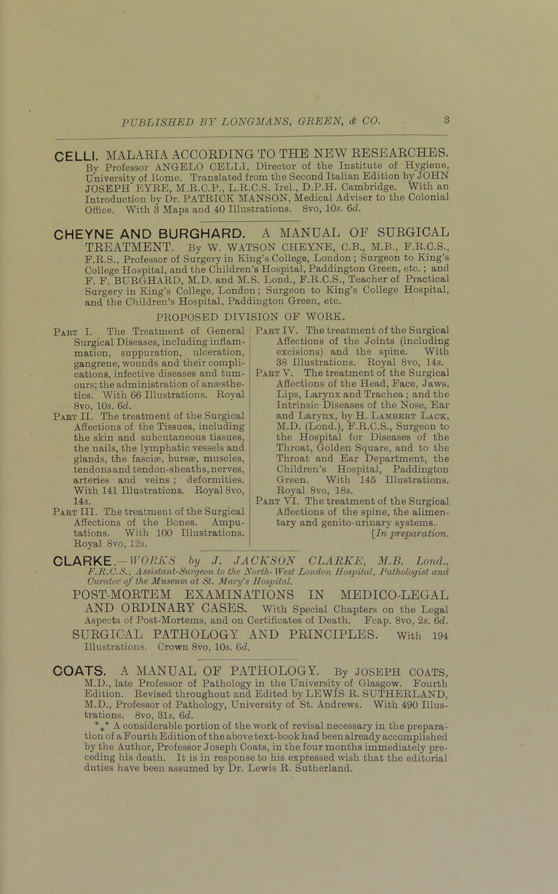 CELLI. MALARIA ACCORDING TO THE NEW RESEARCHES. By Professor ANGELO OELLI, Director of the Institute of Hygiene, University of Home. Translated from the Second Italian Edition by JOHN JOSEPH EYRE, M.R.C.P., L.R.C.S. Irel., D.P.H. Cambridge. With an Introduction by Dr. PATRICK MANSON, Medical Adviser to the Colonial Office. With 3 Maps and 40 Illustrations. 8vo, 10s. 6cl. CHEYNE AND BURGHARD. A MANUAL OF SURGICAL TREATMENT. By W. WATSON CHEYNE, C.B., M.B., F.R.C.S., F.R.S., Professor of Surgery in King’s College, London ; Surgeon to King’s College Hospital, and the Children’s Hospital, Paddington Green, etc.; and F. F. BURGHARD, M.D. and M.S. Lond., F.R.C.S., Teacher of Practical Surgery in King’s College, London; Surgeon to King’s College Hospital, and the Children’s Hospital, Paddington Green, etc. PROPOSED DIVISION OF WORK. Part I. The Treatment of General Surgical Diseases, including inflam- mation, suppuration, ulceration, gangrene, wounds and their compli- cations, infective diseases and tum- ours; the administration of anaesthe- tics. With 66 Illustrations. Royal 8vo, 10s. 6cl. Part II. The treatment of the Surgical Affections of the Tissues, including the skin and subcutaneous tissues, the nails, the lymphatic vessels and glands, the fasciae, bursae, muscles, tendonsand tendon-sheaths, nerves, arteries and veins ; deformities. With 141 Illustrations. Royal 8vo, 14s. Part III. The treatment of the Surgical Affections of the Bones. Ampu- tations. With 100 Illustrations. Royal 8vo, 12s. Part IV. The treatment of the Surgical Affections of the Joints (including excisions) and the spine. With 38 Illustrations. Royal 8vo, 14s. Part V. The treatment of the Surgical Affections of the Head, Face, Jaws, Lips, Larynx and Trachea ; and the Intrinsic Diseases of the Nose, Ear and Larynx, by H. Lambert Lack, M.D. (Lond.), F.R.C.S., Surgeon to the Hospital for Diseases of the Throat, Golden Square, and to the Throat and Ear Department, the Children’s Hospital, Paddington Green. With 145 Illustrations. Royal 8vo, 18s. Part VI. The treatment of the Surgical Affections of the spine, the alimen- tary and genito-urinary systems. [In preparation. CLARKE. -WORKS by J. JACKSON CLARKE, M.B. Lond., F.R.C.S., Assistant-Surgeon to the North-West London Hospital, Pathologist and Cimtior of the Museum at St. Mary's Hospital. POST-MORTEM EXAMINATIONS IN MEDICO-LEGAL AND ORDINARY CASES. With Special Chapters on the Legal Aspects of Post-Mortems, and on Certificates of Death. Fcap. 8vo, 2s. 6d. SURGICAL PATHOLOGY AND PRINCIPLES. With 194 Illustrations. Crown 8vo, 10s. 6d. COATS. A MANUAL OF PATHOLOGY. By JOSEPH COATS, M.D., late Professor of Pathology in the University of Glasgow. Fourth Edition. Revised throughout and. Edited by LEWIS R. SUTHERLAND, M.D., Professor of Pathology, University of St. Andrews. With 490 Illus- trations. 8vo, 31s. 6d. %* A considerable portion of the work of revisal necessary in the prepara- tion of a Fourth Edition of the above text-book had been already accomplished by the Author, Professor Joseph Coats, in the four months immediately pre- ceding his death. It is in response to his expressed wish that the editorial duties have been assumed by Dr. Lewis R. Sutherland.