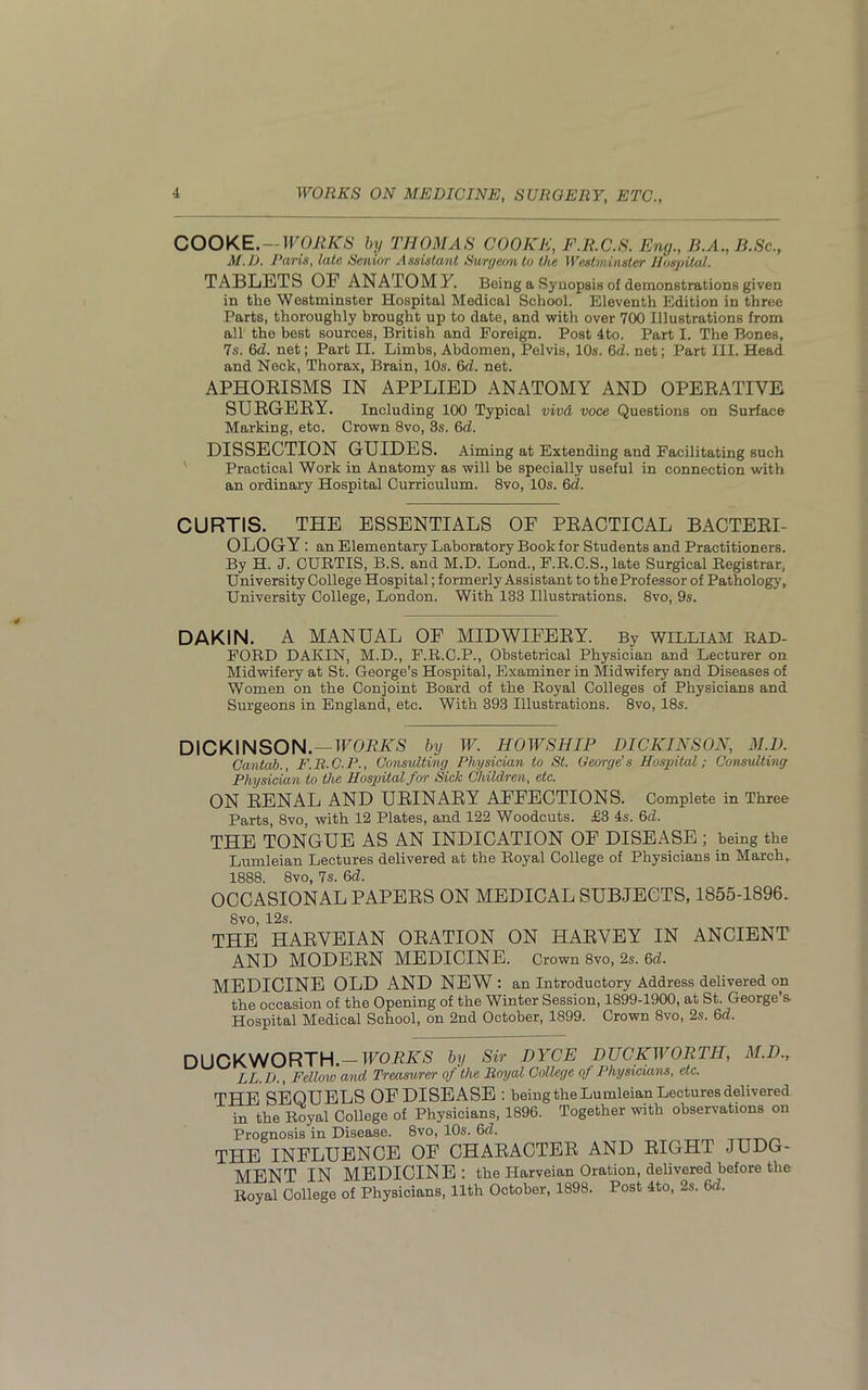 COOKE. — WORKS by THOMAS COOKE, F.R.C.S. Eng., B.A., B.Sc., M.D. Paris, late Senior Assistant Surgeon to the Westminster Hospital. TABLETS OF ANATOMY. Being a Synopsis of demonstrations given in the Westminster Hospital Medical School. Eleventh Edition in three Parts, thoroughly brought up to date, and with over 700 Illustrations from all the best sources, British and Foreign. Post 4to. Part I. The Bones, 7s. 6d. net; Part II. Limbs, Abdomen, Pelvis, 10s. 6d. net; Part III. Head and Neck, Thorax, Brain, 10s. 6d. net. APHORISMS IN APPLIED ANATOMY AND OPERATIVE SURGERY. Including 100 Typical vivd voce Questions on Surface Marking, etc. Crown 8vo, 3s. 6d. DISSECTION GUIDES. Aiming at Extending and Facilitating such Practical Work in Anatomy as will be specially useful in connection with an ordinary Hospital Curriculum. 8vo, 10s. 6cl. CURTIS. THE ESSENTIALS OF PRACTICAL BACTERI- OLOGY: an Elementary Laboratory Book for Students and Practitioners. By H. J. CURTIS, B.S. and M.D. Lond., F.R.C.S., late Surgical Registrar, University College Hospital; formerly Assistant to the Professor of Pathology, University College, London. With 133 Illustrations. 8vo, 9s. DAKIN. A MANUAL OF MIDWIFERY. By WILLIAM RAD- FORD DAKIN, M.D., F.R.C.P., Obstetrical Physician and Lecturer on Midwifery at St. George’s Hospital, Examiner in Midwifery and Diseases of Women on the Conjoint Board of the Royal Colleges of Physicians and Surgeons in England, etc. With 393 Illustrations. 8vo, 18s. DICKINSON. — WORKS by W. HOW SHIP DICKINSON, M.D. Cantab., F.R.C.P., Consulting Physician to St. George's Hospital; Consulting Physician to the Hospital for Sick Children, etc. ON RENAL AND URINARY AFFECTIONS. Complete in Three Parts, 8vo, with 12 Plates, and 122 Woodcuts. £3 4s. 6cl. THE TONGUE AS AN INDICATION OF DISEASE ; being the Lumleian Lectures delivered at the Royal College of Physicians in March, 1888. 8vo, 7s. 6d. OCCASIONAL PAPERS ON MEDICAL SUBJECTS, 1855-1896. 8vo, 12s. THE HARVEIAN ORATION ON HARVEY IN ANCIENT AND MODERN MEDICINE. Crown 8vo, 2s. 6d. MEDICINE OLD AND NEW : an Introductory Address delivered on the occasion of the Opening of the Winter Session, 1899-1900, at St. George’s. Hospital Medical School, on 2nd October, 1899. Crown 8vo, 2s. 6d. DUCKWORTH. — WORKS by Sir DYCE DUCKWORTH, M.D.r LL.D., Fellow and Treasurer of the Royal College of Physicians, etc. THE SEQUELS OFDISEASE : being the Lumleian Lectures delivered in the Royal College of Physicians, 1896. Together with observations on Prognosis in Disease. 8vo, 10s. 6d. THE INFLUENCE OF CHARACTER AND RIGHT JUDG- MENT IN MEDICINE: the Harveian Oration, delivered before the Royal College of Physicians, 11th October, 1898. Post 4to, 2s. 6d.