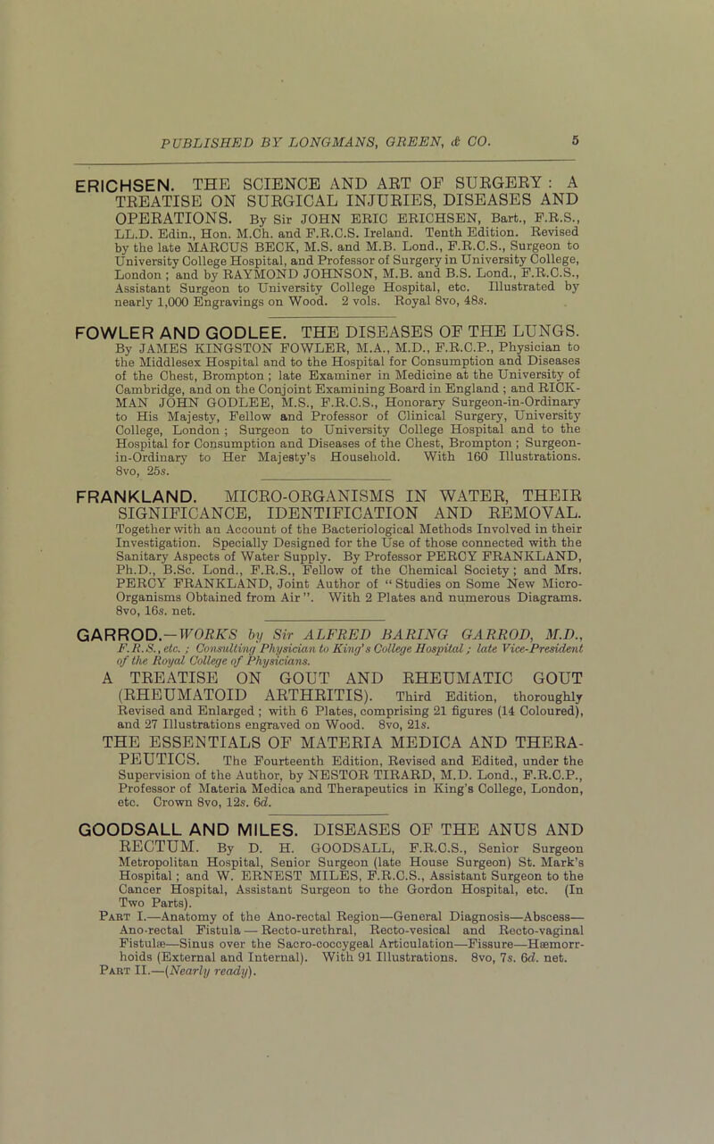 ERICHSEN. THE SCIENCE AND ART OF SURGERY : A TREATISE ON SURGICAL INJURIES, DISEASES AND OPERATIONS. By Sir JOHN ERIC ERICHSEN, Bart., F.R.S., LL.D. Edin., Hon. M.Ch. and F.R.C.S. Ireland. Tenth Edition. Revised by the late MARCUS BECK, M.S. and M.B. Lond., F.R.C.S., Surgeon to University College Hospital, and Professor of Surgery in University College, London ; and by RAYMOND JOHNSON, M.B. and B.S. Lond., F.R.C.S., Assistant Surgeon to University College Hospital, etc. Illustrated by nearly 1,000 Engravings on Wood. 2 vols. Royal 8vo, 48s. FOWLER AND GODLEE. THE DISEASES OF THE LUNGS. By JAMES KINGSTON FOWLER, M.A., M.D., F.R.C.P., Physician to the Middlesex Hospital and to the Hospital for Consumption and Diseases of the Chest, Brompton ; late Examiner in Medicine at the University of Cambridge, and on the Conjoint Examining Board in England ; and RICK- MAN JOHN GODLEE, M.S., F.R.C.S., Honorary Surgeon-in-Ordinary to His Majesty, Fellow and Professor of Clinical Surgery, University College, London ; Surgeon to University College Hospital and to the Hospital for Consumption and Diseases of the Chest, Brompton ; Surgeon- in-Ordinary to Her Majesty’s Household. With 160 Illustrations. 8vo, 25s. FRANKLAND. MICRO-ORGANISMS IN WATER, THEIR SIGNIFICANCE, IDENTIFICATION AND REMOVAL. Together with an Account of the Bacteriological Methods Involved in their Investigation. Specially Designed for the Use of those connected with the Sanitary Aspects of Water Supply. By Professor PERCY FRANKLAND, Ph.D., B.Sc. Lond., F.R.S., Fellow of the Chemical Society ; and Mrs. PERCY FRANKLAND, Joint Author of “ Studies on Some New Micro- Organisms Obtained from Air”. With 2 Plates and numerous Diagrams. 8vo, 16s. net. G A R R O D.—WORKS by Sir ALFRED BARING GAR ROD, M.D., F.R.S.,etc. ; Consulting Physician to King’s College Hospital; late Vice-President of the Royal College of Physicians. A TREATISE ON GOUT AND RHEUMATIC GOUT (RHEUMATOID ARTHRITIS). Third Edition, thoroughly Revised and Enlarged ; with 6 Plates, comprising 21 figures (14 Coloured), and 27 Illustrations engraved on Wood. 8vo, 21s. THE ESSENTIALS OF MATERIA MEDICA AND THERA- PEUTICS. The Fourteenth Edition, Revised and Edited, under the Supervision of the Author, by NESTOR TIRARD, M.D. Lond., F.R.C.P., Professor of Materia Medica and Therapeutics in King’s College, London, etc. Crown 8vo, 12s. Gd. GOODSALL AND MILES. DISEASES OF THE ANUS AND RECTUM. By D. H. GOODSALL, F.R.C.S., Senior Surgeon Metropolitan Hospital, Senior Surgeon (late House Surgeon) St. Mark’s Hospital; and W. ERNEST MILES, F.R.C.S., Assistant Surgeon to the Cancer Hospital, Assistant Surgeon to the Gordon Hospital, etc. (In Two Parts). Part I.—Anatomy of the Ano-rectal Region—General Diagnosis—Abscess— Ano-rectal Fistula — Recto-urethral, Recto-vesical and Recto-vaginal Fistulce—Sinus over the Sacro-coccygeal Articulation—Fissure—Haemorr- hoids (External and Internal). With 91 Illustrations. 8vo, 7s. 6d. net. Part II.—(Nearly ready).