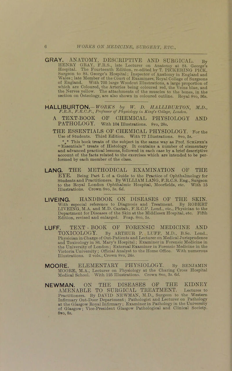 GRAY. ANATOMY, DESCRIPTIVE AND SURGICAL. By HENRY GRAY, F.R.S., late Lecturer on Anatomy at St. George’s Hospital. The Fourteenth Edition, re-edited by T. PICKERING PICK, Surgeon to St. George’s Hospital; Inspector of Anatomy in England and Wales ; late Member of the Court of Examiners, Royal College of Surgeons of England. With 705 large Woodcut Illustrations, a large proportion of which are Coloured, the Arteries being coloured red, the Veins blue, and the Nerves yellow. The attachments of the muscles to the bones, in the section on Osteology, are also shown in coloured outline. Royal 8vo, 36s. HALLIBURTON-WORKS by W. D. HALLIBURTON, M.D., F.R.S., F.R.C.P., Professor of Physiology in King's College, London. A TEXT-BOOK OF CHEMICAL PHYSIOLOGY AND PATHOLOGY. With 104 Illustrations. 8vo, 28s. THE ESSENTIALS OF CHEMICAL PHYSIOLOGY. For the Use of Students. Third Edition. With 77 Illustrations. 8vo, 5s. *#* This book treats of the subject in the same way as Prof. Schafer’s “Essentials” treats of Histology. It contains a number of elementary and advanced practical lessons, followed in each case by a brief descriptive account of the facts related to the exercises which are intended to be per- formed by each member of the class. LANG. THE METHODICAL EXAMINATION OF THE EYE. Being Part I. of a Guide to the Practice of Ophthalmology for Students and Practitioners. By WILLIAM LANG, F.R.C.S. Eng., Surgeon to the Royal London Ophthalmic Hospital, Moorfields, etc. With 15 Illustrations. Crown 8vo, 3s. 6d. LIVEING. HANDBOOK ON DISEASES OF THE SKIN. With especial reference to Diagnosis and Treatment. By ROBERT LIVEING, M.A. and M.D. Cantab., F.R.C.P. Lond., etc., Physician to the Department for Diseases of the Skin at the Middlesex Hospital, etc. Fifth Edition, revised and enlarged. Fcap. 8vo, 5s. LUFF. TEXT - BOOK OF FORENSIC MEDICINE AND TOXICOLOGY. By ARTHUR P. LUFF, M.D., B.Sc. Lond., Physician in Charge of Out-Patients and Lecturer on Medical Jurisprudence and Toxicology in St. Mary’s Hospital; Examiner in Forensic Medicine in the University of London; External Examiner in Forensic Medicine in the Victoria University; Official Analyst to the Home Office. With numerous Illustrations. 2 vols., Crown 8vo, 24s. MOORE. ELEMENTARY PHYSIOLOGY. By BENJAMIN MOORE, M.A., Lecturer on Physiology at the Charing Cross Hospital Medical School. With 125 Illustrations. Crown 8vo, 3s. 6d. NEWMAN. ON THE DISEASES OF THE KIDNEY AMENABLE TO SURGICAL TREATMENT. Lectures to Practitioners. By DAVID NEWMAN, M.D., Surgeon to the Western Infirmary Out-Door Department; Pathologist and Lecturer on Pathology at the Glasgow Royal Infirmary; Examiner in Pathology in the University of Glasgow; Vice-President Glasgow Pathological and Clinical Society. 8vo, 8s.