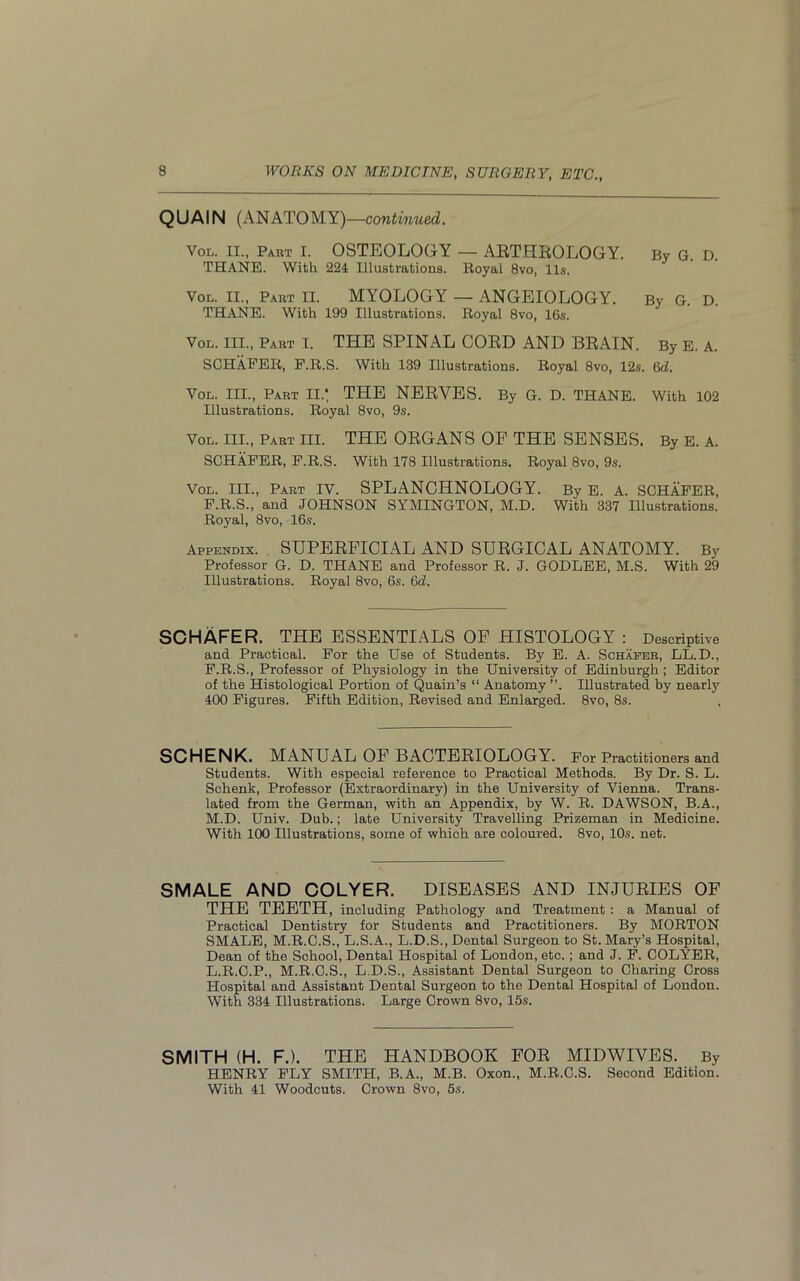 QUAIN (ANATOMY) —continued. Vol. II., Part I. OSTEOLOGY — ARTHROLOGY. By G. D. THANE. With 224 Illustrations. Royal 8vo, 11s. Vol. II., Part II. MYOLOGY — ANGEIOLOGY. By G. D. THANE. With 199 Illustrations. Royal 8vo, 16s. Vol. III., Part I. THE SPINAL CORD AND BRAIN. By E. A. SCHAFER, F.R.S. With 139 Illustrations. Royal 8vo, 12s. 6d. Vol. III., Part II.', THE NERVES. By G. D. THANE. With 102 Illustrations. Royal 8vo, 9s. Vol. III., Part III. THE ORGANS OP THE SENSES. By E. A. SCHAFER, F.R.S. With 178 Illustrations. Royal 8vo, 9s. Vol. III., Part IV. SPLANCHNOLOGY. By E. A. SCHAFER, F.R.S., and JOHNSON SYMINGTON, M.D. With 337 Illustrations. Royal, 8vo, 16s. Appendix. SUPERFICIAL AND SURGICAL ANATOMY. By Professor G. D. THANE and Professor R. J. GODLEE, M.S. With 29 Illustrations. Royal 8vo, 6s. 6d. SCHAFER. THE ESSENTIALS OP HISTOLOGY : Descriptive and Practical. For the Use of Students. By E. A. Schaeer, LL. D., F.R.S., Professor of Physiology in the University of Edinburgh ; Editor of the Histological Portion of Quain’s “ Anatomy ”. Illustrated by nearly 400 Figures. Fifth Edition, Revised and Enlarged. 8vo, 8s. SCHENK. MANUAL OF BACTERIOLOGY. For Practitioners and Students. With especial reference to Practical Methods. By Dr. S. L. Schenk, Professor (Extraordinary) in the University of Vienna. Trans- lated from the German, with an Appendix, by W. R. DAWSON, B.A., M.D. Univ. Dub.; late University Travelling Prizeman in Medicine. With 100 Illustrations, some of which are coloured. 8vo, 10s. net. SMALE AND COLYER. DISEASES AND INJURIES OF THE TEETH, including Pathology and Treatment : a Manual of Practical Dentistry for Students and Practitioners. By MORTON SMALE, M.R.C.S., L.S.A., L.D.S., Dental Surgeon to St. Mary’s Hospital, Dean of the School, Dental Hospital of London, etc. ; and J. F. COLYER, L.R.C.P., M.R.C.S., L.D.S., Assistant Dental Surgeon to Charing Cross Hospital and Assistant Dental Surgeon to the Dental Hospital of London. With 334 Illustrations. Large Crown 8vo, 15s. SMITH (H. F.). THE HANDBOOK FOR MIDWIVES. By HENRY FLY SMITH, B.A., M.B. Oxon., M.R.C.S. Second Edition. With 41 Woodcuts. Crown 8vo, 5s.
