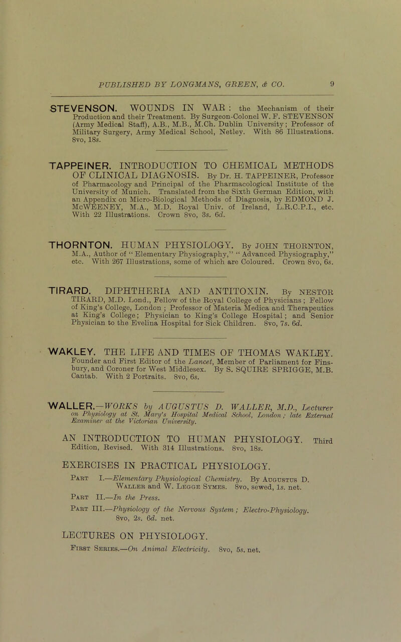 STEVENSON. WOUNDS IN WAR : the Mechanism of their Production and their Treatment. By Surgeon-Colonel W. F. STEVENSON (Army Medical Staff), A.B., M.B., M.Ch. Dublin University; Professor of Military Surgery, Army Medical School, Netley. With 86 Illustrations. 8vo, 18s. TAPPEINER. INTRODUCTION TO CHEMICAL METHODS OF CLINICAL DIAGNOSIS. By Dr. H. TAPPEINER, Professor of Pharmacology and Principal of the Pharmacological Institute of the University of Munich. Translated from the Sixth German Edition, with an Appendix on Micro-Biological Methods of Diagnosis, by EDMOND J. McWEENEY, M.A., M.D. Royal Univ. of Ireland, L.R.C.P.I., etc. With 22 Illustrations. Crown 8vo, 3s. 6cl. THORNTON. HUMAN PHYSIOLOGY. By john thornton, M.A., Author of “ Elementary Physiography,” “ Advanced Physiography,” etc. With 267 Illustrations, some of which are Coloured. Crown 8vo, 6s. TIRARD. DIPHTHERIA AND ANTITOXIN. By NESTOR TIRARD, M.D. Lond., Fellow of the Royal College of Physicians ; Fellow of King’s College, London ; Professor of Materia Medica and Therapeutics at King’s College; Physician to King’s College Hospital; and Senior Physician to the Evelina Hospital for Sick Children. 8vo, 7s. 6d. WAKLEY. THE LIFE AND TIMES OF THOMAS WAKLEY. Founder and First Editor of the Lancet, Member of Parliament for Fins- bury, and Coroner for West Middlesex. By S. SQUIRE SPRIGGE, M.B. Cantab. With 2 Portraits. 8vo, 6s. WALLER.—ITORKS by AUGUSTUS D. WALLER, M.D., Lecturer on Physiology at St. Mary’s Hospital Medical School, London; late External Examiner at the Victorian University. AN INTRODUCTION TO HUMAN PHYSIOLOGY. Third Edition, Revised. With 314 Illustrations. 8vo, 18s. EXERCISES IN PRACTICAL PHYSIOLOGY. Part I.—Elementary Physiological Chemistry. By Augustus D. Waller and W. Legge Symes. 8vo, sewed, Is. net. Part II.—In the Press. Part III.—Physiology of the Nervous System; Electro-Physiology. 8vo, 2s. 6d. net. LECTURES ON PHYSIOLOGY. First Series.—On Animal Electricity. 8vo, 5s. net.