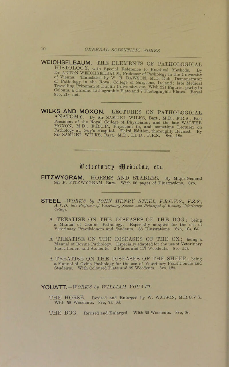 WEICHSELBAUM. THE ELEMENTS OF PATHOLOGICAL HISTOLOGY, with Special Reference to Practical Methods. Bv D/LANT0N WEICHSELBAUM, Professor of Pathology in the University of Vienna. Translated by W. R. DAWSON, M.D. Dub., Demonstrator of Pathology in the Royal College of Surgeons, Ireland; late Medical travelling I rizemanof Dublin University, etc. With 221 Figures, partly in Colours, a Chromo-Lithographic Plate and 7 Photographic Plates Roval 8vo, 21s. net. J WILKS AND MOXON. LECTURES ON PATHOLOGICAL ANATOMY. By Sir SAMUEL WILKS, Bart., M.D., F.R.S., Past President of the Royal College of Physicians; and the late WALTER MOXON, M.D., F.R.C.P., Physician to, and sometime Lecturer on Pathology at, Guy’s Hospital. Third Edition, thoroughly Revised. By Sir SAMUEL WILKS, Bart., M.D., LL.D., F.R.S. 8vo, 18s. fctcrinarj) glib inn c, etc. FITZWYGRAM. HORSES AND STABLES. By Major-General Sir F. FITZWYGRAM, Bart. With 56 pages of Illustrations. 8vo. STEEL.—WORKS by JOHN HENRY STEEL, F.R.C.V.S., F.Z.S., A. V. D., late Professor of Veterinary Science and Principal of Bombay Veterinary College. A TREATISE ON THE DISEASES OF THE DOG; being a Manual of Canine Pathology. Especially adapted for the use of Veterinary Practitioners and Students. 88 Illustrations. 8vo, 10s. 6d. A TREATISE ON THE DISEASES OF THE OX; being a Manual of Bovine Pathology. Especially adapted for the use of Veterinary Practitioners and Students. 2 Plates and 117 Woodcuts. 8vo, 15s. A TREATISE ON THE DISEASES OF THE SHEEP; being. a Manual of Ovine Pathology for the use of Veterinary Practitioners and Students. With Coloured Plate and 99 Woodcuts. 8vo, 12s. YOU ATT.—WORKS by WILLIAM YOUATT. THE HORSE. Revised and Enlarged by W. WATSON, M.R.C.V.S. With 52 Woodcuts. 8vo, 7s. 6d. THE DOG. Revised and Enlarged. With 33 Woodcuts. 8vo, 6s.