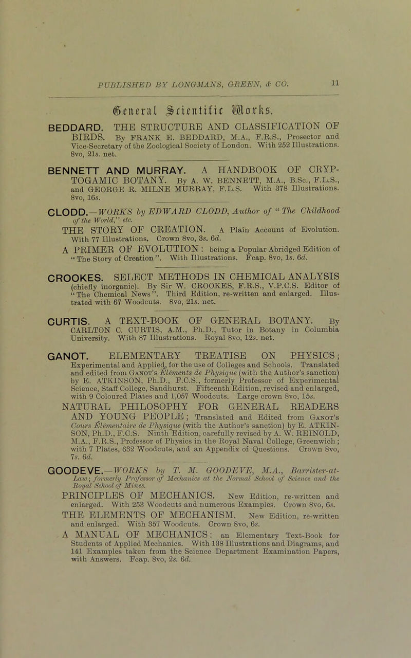 General Jki.cnti.fir llorfis. BEDDARD. THE STRUCTURE AND CLASSIFICATION OF BIRDS. By FRANK E. BEDDARD, M.A., F.R.S., Prosector and Vice-Secretary of the Zoological Society of London. With 252 Illustrations. 8vo, 21s. net. BENNETT AND MURRAY. A HANDBOOK OF CRYP- TOGAMIC BOTANY. By A. W. BENNETT, M.A., B.Sc., F.L.S., and GEORGE R. MILNE MURRAY, F.L.S. With 378 Illustrations. 8vo, 16s. CLODD. — WORKS by EDWARD CLODD, Author of “The Childhood of the World, etc. THE STORY OF CREATION. A Plain Account of Evolution. With 77 Illustrations. Crown 8vo, 3s. 6d. A PRIMER OF EVOLUTION: being a Popular Abridged Edition of “ The Story of Creation ”. With Illustrations. Fcap. 8vo, Is. 6d. CROOKES. SELECT METHODS IN CHEMICAL ANALYSIS (chiefly inorganic). By Sir W. CROOKES, F.R.S., V.P.C.S. Editor of “The Chemical News”. Third Edition, re-written and enlarged. Illus- trated with 67 Woodcuts. 8vo, 21s. net. CURTIS. A TEXT-BOOK OF GENERAL BOTANY. By CARLTON C. CURTIS, A.M., Ph.D., Tutor in Botany in Columbia University. With 87 Illustrations. Royal 8vo, 12s. net. GANOT. ELEMENTARY TREATISE ON PHYSICS; Experimental and Applied,, for the use of Colleges and Schools. Translated and edited from Ganot’s Elements de Physique (with the Author’s sanction) by E. ATKINSON, Ph.D., F.O.S., formerly Professor of Experimental Science, Staff College, Sandhurst. Fifteenth Edition, revised and enlarged, with 9 Coloured Plates and 1,057 Woodcuts. Large crown 8vo, 15s. NATURAL PHILOSOPHY FOR GENERAL READERS AND YOUNG PEOPLE ; Translated and Edited from Ganot’s Cours Eldmentaire de Physique (with the Author’s sanction) by E. ATKIN- SON, Ph.D., F.C.S. Ninth Edition, carefully revised by A. W. REINOLD, M.A., F.R.S., Professor of Physics in the Royal Naval College, Greenwich ; with 7 Plates, 632 Woodcuts, and an Appendix of Questions. Crown 8vo, 7s. 6d. GOODEVE.—WORKS by T. M. GOODEVE, M.A., Barrister-at- Law; formerly Professor of Mechanics at the Normal School of Science and the Royal School of Mines. PRINCIPLES OF MECHANICS. New Edition, re-written and enlarged. With 253 Woodcuts and numerous Examples. Crown 8vo, 6s. THE ELEMENTS OF MECHANISM. New Edition, re-written and enlarged. With 357 Woodcuts. Crown 8vo, 6s. A MANUAL OF MECHANICS : an Elementary Text-Book for Students of Applied Mechanics. With 138 Illustrations and Diagrams, and 141 Examples taken from the Science Department Examination Papers, with Answers. Fcap. 8vo, 2s. 6d.