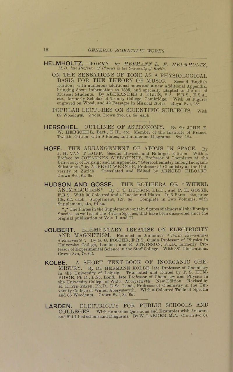 HELMHOLTZ.—WORKS by HERMANN L. F. HELMHOLTZ. M. 1)., late Professor of Physics in the University of Berlin. ON THE SENSATIONS OF TONE AS A PHYSIOLOGICAL BASIS FOR THE THEORY OF MUSIC. Second English Edition ; with numerous additional notes and a new Additional Appendix, bringing down information to 1885, and specially adapted to the use of Musical Students. By ALEXANDER J. ELLIS, B.A., F.R.S., F.S.A., etc., formerly Scholar of Trinity College, Cambridge. With 68 Figures engraved on Wood, and 42 Passages in Musical Notes. Royal 8vo, 28s. POPULAR LECTURES ON SCIENTIFIC SUBJECTS. With 68 Woodcuts. 2 vols. Crown 8vo, 3s. 6d. each. HERSCHEL. OUTLINES OF ASTRONOMY. By Sir JOHN F. W. HERSCHEL, Bart., K.H., etc., Member of the Institute of France. Twelth Edition, with 9 Plates, and numerous Diagrams. 8vo, 12s. HOFF. THE ARRANGEMENT OF ATOMS IN SPACE. By J. H. YAN ’T HOFF. Second, Revised and Enlarged Edition. With a Preface by JOHANNES WISLICENUS, Professor of Chemistry at the University of Leipzig ; and an Appendix, “ Stereochemistry among Inorganic Substances,” by ALFRED WERNER, Professor of Chemistry at the Uni- versity of Zurich. Translated and Edited by ARNOLD EILOART. Crown 8vo, 6s. 6d. HUDSON AND GOSSE. THE ROTIFERA OR “WHEEL ANIMALCULES”. By C. T. HUDSON, LL.D., and P. H. GOSSE, F.R.S. With 30 Coloured and 4 Uncoloured Plates. In 6 Parts. 4to, price 10s. 6cl. each; Supplement, 12s. 6cl. Complete in Two Volumes, with Supplement, 4to, £4 4s. *** The Plates in the Supplement contain figures of almost all the Foreign Species, as well as of the British Species, that have been discovered since the original publication of Yols. I. and II. JOUBERT. ELEMENTARY TREATISE ON ELECTRICITY AND MAGNETISM. Founded on Joubebt’s “ TraiU EUmentaire d’Electricity ”. By G. C. FOSTER, F.R.S., Quain Professor of Physics in University College, London; and E. ATItINSON, Ph.D., formerly Pro- fessor of Experimental Science in the Staff College. With 381 Illustrations. Crown 8vo, 7s. 6d. KOLBE. A SHORT TEXT-BOOK OF INORGANIC CHE- MISTRY. By Dr. HERMANN KOLBE, late Professor of Chemistry in the University of Leipzig. Translated and Edited by T. S. HUM- PIDGE, Ph.D., B.Sc. Lond., late Professor of Chemistry and Physics in the University College of Wales, Aberystwyth. New Edition. Revised by H. Lloyd-Snape, Ph.D., D.Sc. Lond., Professor of Chemistry in the Uni- versity College of Wales, Aberystwyth. With a Coloured Table of Spectra and 66 Woodcuts. Crown 8vo, 8s. 6d. LARDEN. ELECTRICITY FOR PUBLIC SCHOOLS AND COLLEGES. With numerous Questions and Examples with Answers, and 214 Illustrations and Diagrams. By W. LARDEN, M.A. Crown 8vo, 6s.