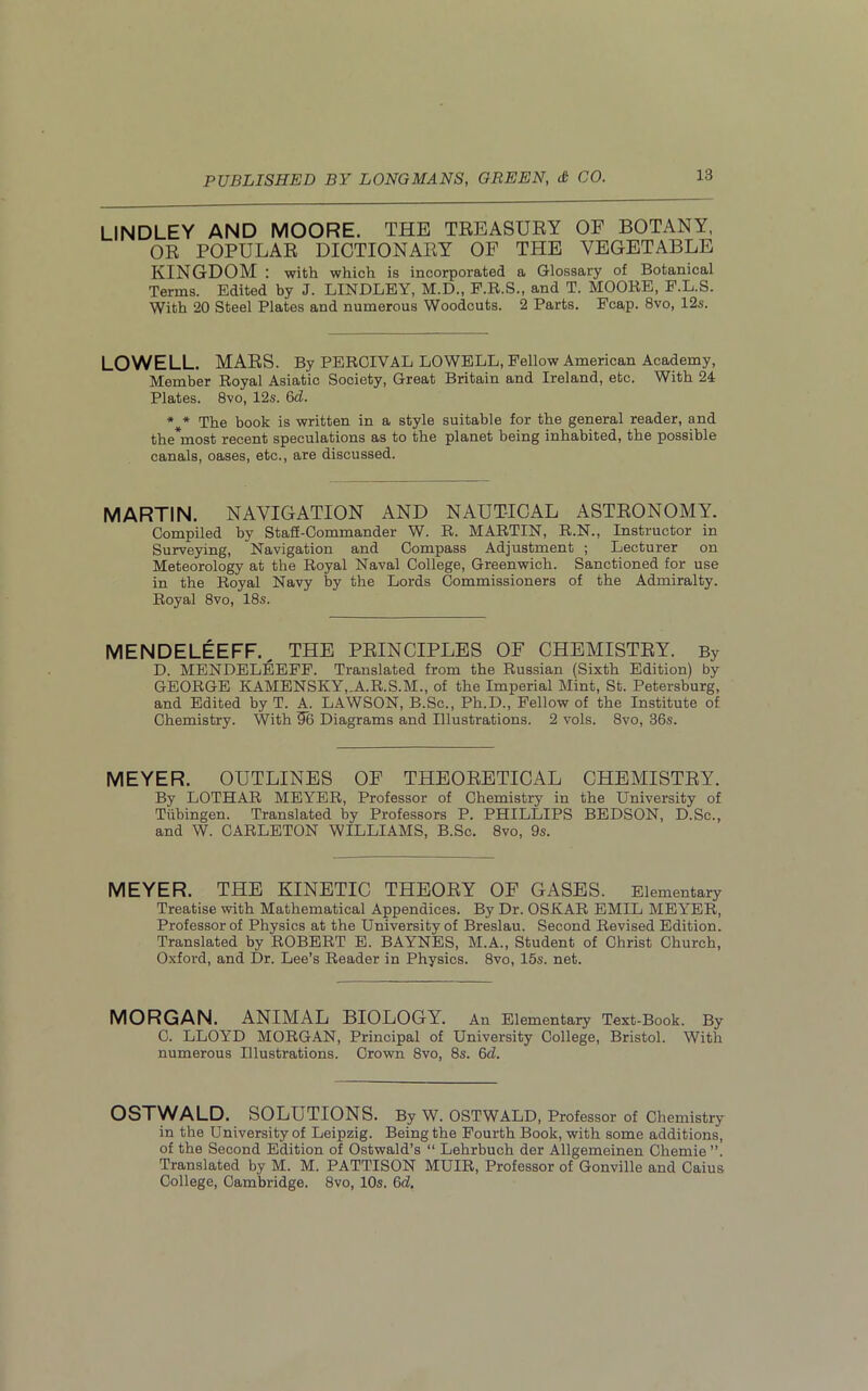 LINDLEY AND MOORE. THE TREASURY OF BOTANY, OR POPULAR DICTIONARY OF THE VEGETABLE KINGDOM : with which is incorporated a Glossary of Botanical Terms. Edited by J. LINDLEY, M.D., F.R.S., and T. MOORE, F.L.S. With 20 Steel Plates and numerous Woodcuts. 2 Parts. Fcap. 8vo, 12s. LOWELL. MARS. By PEROIVAL LOWELL, Fellow American Academy, Member Royal Asiatic Society, Great Britain and Ireland, etc. With 24 Plates. 8vo, 12s. 6d. * * The book is written in a style suitable for the general reader, and the*most recent speculations as to the planet being inhabited, the possible canals, oases, etc., are discussed. MARTIN. NAVIGATION AND NAUTICAL ASTRONOMY. Compiled by Staff-Commander W. R. MARTIN, R.N., Instructor in Surveying, Navigation and Compass Adjustment ; Lecturer on Meteorology at the Royal Naval College, Greenwich. Sanctioned for use in the Royal Navy by the Lords Commissioners of the Admiralty. Royal 8vo, 18s. MENDELEEFF. THE PRINCIPLES OF CHEMISTRY. By D. MENDELEEFF. Translated from the Russian (Sixth Edition) by GEORGE KAMENSKY,.A.R.S.M., of the Imperial Mint, St. Petersburg, and Edited by T. A. LAWSON, B.Sc., Ph.D., Fellow of the Institute of Chemistry. With 56 Diagrams and Illustrations. 2 vols. 8vo, 36s. MEYER. OUTLINES OF THEORETICAL CHEMISTRY. By LOTHAR MEYER, Professor of Chemistry in the University of Tubingen. Translated by Professors P. PHILLIPS BEDSON, D.Sc., and W. CARLETON WILLIAMS, B.Sc. 8vo, 9s. MEYER. THE KINETIC THEORY OF GASES. Elementary Treatise with Mathematical Appendices. By Dr. OSKAR EMIL MEYER, Professor of Physics at the University of Breslau. Second Revised Edition. Translated by ROBERT E. BAYNES, M.A., Student of Christ Church, Oxford, and Dr. Lee’s Reader in Physics. 8vo, 15s. net. MORGAN. ANIMAL BIOLOGY. An Elementary Text-Book. By C. LLOYD MORGAN, Principal of University College, Bristol. With numerous Illustrations. Crown 8vo, 8s. 6d. OSTWALD. SOLUTIONS. By W. OSTWALD, Professor of Chemistry in the University of Leipzig. Being the Fourth Book, with some additions, of the Second Edition of Ostwald’s “ Lehrbuch der Allgemeinen Chemie , Translated by M. M. PATTISON MUIR, Professor of Gonville and Caius College, Cambridge. 8vo, 10s. 6d.