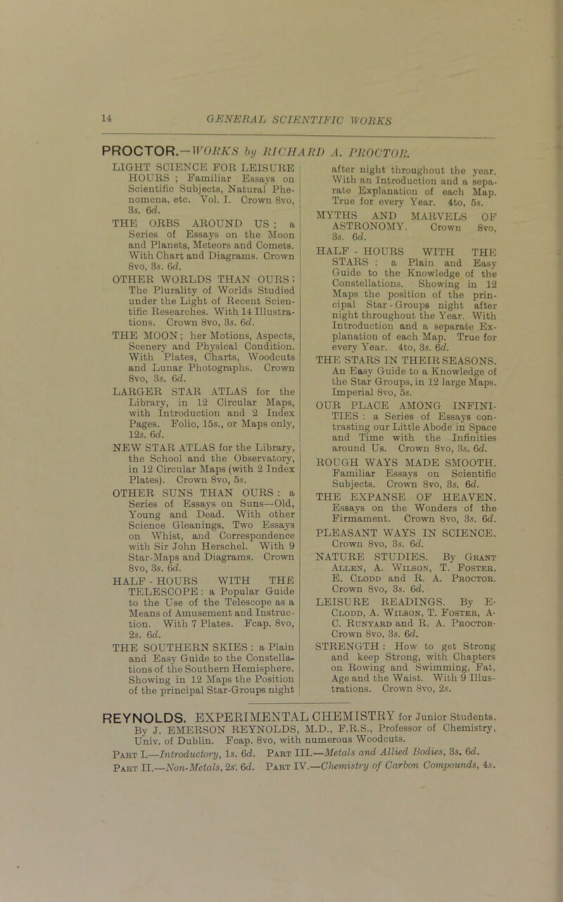 PROCTOR.— WOMKS by RICHARD A. PROCTOR. LIGHT SCIENCE FOR LEISURE HOURS ; Familiar Essays on J Scientific Subjects, Natural Phe- nomena, etc. Voi. I. Crown 8vo, 3s. 6d. THE ORBS AROUND US ; a j Series of Essays on the Moon and Planets, Meteors and Comets. With Chart and Diagrams. Crown 8vo, 3s. 6d. OTHER WORLDS THAN OURS 5 , The Plurality of Worlds Studied under the Light of Recent Scien- tific Researches. With 14 Illustra- tions. Crown 8vo, 3s. 6d. THE MOON ; her Motions, Aspects, Scenery and Physical Condition. With Plates, Charts, Woodcuts and Lunar Photographs. Crown 8vo, 3s. 6cl. LARGER STAR ATLAS for the Library, in 12 Circular Maps, with Introduction and 2 Index Pages. Folio, 15s., or Maps only, 12s. 6d. NEW STAR ATLAS for the Library, the School and the Observatory, in 12 Circular Maps (with 2 Index Plates). Crown 8vo, 5s. OTHER SUNS THAN OURS : a Series of Essays on Suns—Old, Young and Dead. With other Science Gleanings, Two Essays on Whist, and Correspondence with Sir John Herschel. With 9 Star-Maps and Diagrams. Crown 8vo, 3s. 6cl. HALF - HOURS WITH THE TELESCOPE : a Popular Guide to the Use of the Telescope as a Means of Amusement and Instruc- tion. With 7 Plates. Fcap. 8vo, 2s. 6d. THE SOUTHERN SKIES : a Plain and Easy Guide to the Constella- tions of the Southern Hemisphere. Showing in 12 Maps the Position of the principal Star-Groups night after night throughout the year. With an Introduction and a sepa- rate Explanation of each Map. True for every Year. 4to, 5s. MYTHS AND MARVELS OF ASTRONOMY. Crown 8vo, 3s. 6cl. HALF - HOURS WITH THE STARS : a Plain and Easy Guide to the Knowledge of the Constellations. Showing in 12 Maps the position of the prin- cipal Star - Groups night after night throughout the Year. With Introduction and a separate Ex- planation of each Map. True for every Year. 4to, 3s. 6d. THE STARS IN THEIR SEASONS. An Easy Guide to a Knowledge of the Star Groups, in 12 large Maps. Imperial 8vo, 5s. OUR PLACE AMONG INFINI- TIES : a Series of Essays con- trasting our Little Abode in Space and Time with the Infinities around Us. Crown 8vo, 3s. 6d. ROUGH WAYS MADE SMOOTH. Familiar Essays on Scientific Subjects. Crown 8vo, 3s. 6d. THE EXPANSE OF HEAVEN. Essays on the Wonders of the Firmament. Crown 8vo, 3s. 6d. PLEASANT WAYS IN SCIENCE. Crown 8vo, 3s. 6d. NATURE STUDIES. By Grant Allen, A. Wilson, T. Foster, E. Clodd and R. A. Proctor. Crown 8vo, 3s. 6d. LEISURE READINGS. By E- Clodd, A. Wilson, T. Foster, A- C. Runyard and R. A. Proctor- Crown 8vo, 3s. 6d. STRENGTH : How to get Strong and keep Strong, with Chapters on Rowing and Swimming, Fat, Age and the Waist. With 9 Illus- trations. Crown 8vo, 2s. REYNOLDS. EXPERIMENTAL CHEMISTRY for Junior Students. By J. EMERSON REYNOLDS, M.D., F.R.S., Professor of Chemistry, Univ. of Dublin. Fcap. 8vo, with numerous Woodcuts. Part I.—Introductory, Is. 6d. Part III.—Metals and Allied Bodies, 3s. 6d. Part II.—Non-Metals, 2s: 6d. Part IV.—Chemistry of Carbon Compounds, 4s.