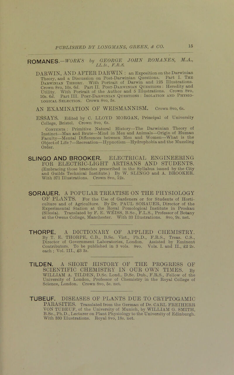 ROMANES.CORK'S by GEORGE JOHN LL. 1)., F.R.S. ROMANES, M.A., DARWIN, AND AFTER DARWIN : an Exposition on the Darwinian Theory, and a Discussion on Post-Darwinian Questions. Part I. The Dakwinian Theory. With Portrait of Darwin and 125 Illustrations. Crown 8vo, 10s. 6d. Part II. Post-Darwinian Questions : Heredity and Utility. With Portrait of the Author and 5 Illustrations. Crown 8vo, 10s. 6d. Part III. Post-Darwinian Questions : Isolation and Physio- logical Selection. Crown 8vo, 5s. AN EXAMINATION OF WEISMANNISM. Crown 8vo, 6s. ESSAYS. Edited by C. LLOYD MORGAN, Principal of University College, Bristol. Crown 8vo, 6s. Contents : Primitive Natural History—The Darwinian Theory of Instinct—Man and Brute—Mind in Men and Animals—Origin of Human Faculty—Mental Differences between Men and Women—What is the Object of Life ?—Recreation—Hypnotism—Hydrophobia and the Muzzling Order. SLINGO AND BROOKER. ELECTRICAL ENGINEERING FOR ELECTRIC-LIGHT ARTISANS AND STUDENTS. (Embracing those branches prescribed in the Syllabus issued by the City and Guilds Technical Institute.) By W. SLINGO and A. BROOKER. With 371 Illustrations. Crown 8vo, 12s. SORAUER. A POPULAR TREATISE ON THE PHYSIOLOGY OF PLANTS. For the Use of Gardeners or for Students of Horti- culture and of Agriculture. By Dr. PAUL SORAUER, Director of the Experimental Station at the Royal Pomological Institute in Proskau (Silesia). Translated by F. E. WEISS, B.Sc., F.L.S., Professor of Botany at the Owens College, Manchester. With 33 Illustrations. 8vo, 9s. net. THORPE. A DICTIONARY OF APPLIED CHEMISTRY. By T. E. THORPE, C.B., B.Sc. Viet., Ph.D., F.R.S., Treas. C.S., Director of Government Laboratories, London. Assisted by Eminent Contributors. To be published in 3 vols. 8vo. Vols. I. and II., £2 2s. each ; Vol. III., £3 3s. TILDEN. A SHORT HISTORY OF THE PROGRESS OF SCIENTIFIC CHEMISTRY IN OUR OWN TIMES. By WILLIAM A. TILDEN, D.Sc. Lond., D.Sc. Dub., F.R.S., Fellow of the University of London, Professor of Chemistry in the Royal College of Science, London. Crown 8vo, 5s. net. TUBEUF. DISEASES OF PLANTS DUE TO CRYPTOGAMIC PARASITES. Translated from the German of Dr. CARL FREIHERR VON TUBEUF, of the University of Munich, by WILLIAM G. SMITH, B.Sc., Ph.D., Lecturer on Plant Physiology to the University of Edinburgh. With 330 Illustrations. Royal 8vo, 18s. net.