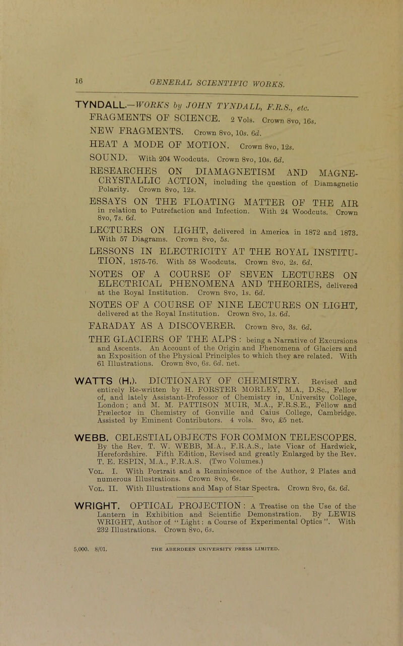 TYNDALL— WORKS by JOHN TYNDALL, F.R.S., etc. FRAGMENTS OF SCIENCE. 2 Vols. Crown 8vo, 16s. NEW FRAGMENTS. Crown 8vo, 10s. 6d. HEAT A MODE OF MOTION. Crown 8vo, 12s. SOUND. With 204 Woodcuts. Crown 8vo, 10s. 6d. RESEARCHES ON DIAMAGNETISM AND MAGNE- CRYSTALLIC ACTION, including the question of Diamagnetic Polarity. Crown 8vo, 12s. ESSAYS ON THE FLOATING MATTER OF THE AIR in relation to Putrefaction and Infection. With 24 Woodcuts. Crown 8vo, 7s. 6d. LECTURES ON LIGHT, delivered in America in 1872 and 1873. With 57 Diagrams. Crown 8vo, 5s. LESSONS IN ELECTRICITY AT THE ROYAL INSTITU- TION, 1875-76. With 58 Woodcuts. Crown 8vo, 2s. 6d. NOTES OF A COURSE OF SEVEN LECTURES ON ELECTRICAL PHENOMENA AND THEORIES, delivered at the Royal Institution. Crown 8vo, Is. 6d. NOTES OF A COURSE OF NINE LECTURES ON LIGHT, delivered at the Royal Institution. Crown 8vo, Is. 6d. FARADAY AS A DISCOVERER. Crown 8vo, 3s. Qd. THE GLACIERS OF THE ALPS : being a Narrative of Excursions and Ascents. An Account of the Origin and Phenomena of Glaciers and an Exposition of the Physical Principles to which they are related. With 61 Illustrations. Crown Svo, 6s. 6d. net. WATTS (H.). DICTIONARY OF CHEMISTRY. Revised and entirely Re-written by H. FORSTER MORLEY, M.A., D.Sc., Fellow of, and lately Assistant-Professor of Chemistry in, University College, London; and M. M. PATTISON MUIR, M.A., F.R.S.E., Fellow and Praelector in Chemistry of Gonville and Caius College, Cambridge. Assisted by Eminent Contributors. 4 vols. 8vo, £5 net. WEBB. CELESTIAL OBJECTS FOR COMMON TELESCOPES. By the Rev. T. W. WEBB, M.A., F.R.A.S., late Vicar of Hardwick, Herefordshire. Fifth Edition, Revised and greatly Enlarged by the Rev. T. E. ESPIN, M.A., F.R.A.S. (Two Volumes.) Vol. I. With Portrait and a Reminiscence of the Author, 2 Plates and numerous Illustrations. Crown 8vo, 6s. Vol. II. With Illustrations and Map of Star Spectra. Crown 8vo, 6s. 6d. WRIGHT. OPTICAL PROJECTION: A Treatise on the Use of the Lantern in Exhibition and Scientific Demonstration. By LEWIS WRIGHT, Author of “ Light: a Course of Experimental Optics ”. With 232 Illustrations. Crown 8vo, 6s. 5,000. 8/01. THE ABERDEEN UNIVERSITY PRESS LIMITED.