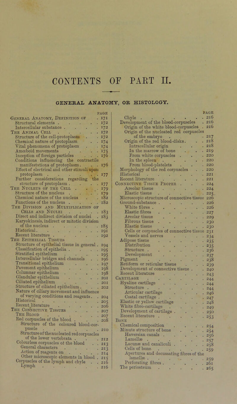 CONTENTS OF PART II GENERAL ANATOMY, OR HISTOLOGY. PAGE General Anatomy, Definition of . 171 Structural elements 172 Intercellular substance . . . .172 The Animal Cell 172 Structure of the cell-protoplasm . .172 Chemical nature of protoplasm . .174 Vital phenomena of protoplasm . . 174 Amoeboid movements . . . . 175 Inception of foreign particles . . .176 Conditions influencing the contractile manifestations of protoplasm. ..176 Effect of electrical and other stimuli upon protoplasm . . . . . . 177 Further considerations regarding the structure of protoplasm , . . . 177 The Nucleus of the Cell . . . 179 Structure of the nucleus . . . ' . 179 Chemical nature of the nucleus . .182 Functions of the nucleus . . . . 182 The Division and Multiplication of Cells and Nuclei . . . . 183 Direct and indirect division of nuclei . 183 Karyokinesis, indirect or mitotic division of the nucleus 185 Historical 191 Recent literature 192 The Epithelial Tissues Structure of epithelial tissue in general . 194 Classification of epithelia . . . . 195 Stratified epithelium . . . . 195 Intercellular bridges and channels . . 196 Transitional epithelium . . .197 Pavement epithelium . . . . 198 Columnar epithelium .... 198 Glandular epithelium . . . . 201 Ciliated epithelium . . . .201 Structure of ciliated epithelium . . . 202 Nature of ciliary movement and influence of varying conditions and reagents. . 204 Historical ...... 205 Recent literature 206 The Connective Tissues . . . 207 The Blood . . . . . 207 Red corpuscles of the blood . . . 208 Structure of the coloured blood-cor- puscle 210 Structure of the nucleated red corpuscles of the lower vertebrata . . .212 Colourless corpuscles ol the blood . .213 General characters . . . .213 Action of reagents on . . . . 214 Other microscopic elements in blood . 215 Corpuscles of the lymph and chyle . . 216 Lymph 216 PAGE Chyle . . . . . . . 216 Development of the blood-corpuscles . 216 Origin of the white blood-corpuscles . 216 Origin of the nucleated red corpuscles of the embryo . - 217 Origin of the red blood-disks. . .218 Intracellular origin . . .218 In the marrow of bone . . .219 From white corpuscles . . . 220 In the spleen . . . . 220 From blood-platelets . . . 220 Morphology of the red corpuscles . . 220 Historical 221 Recent literature 221 Connective Tissue Proper . . . 224 Areolar tissue . .... 224 Elastic tissue 225. Microscopic structure of connective tissue 226 Ground-substance 226 White fibres 226 Elastic fibres ..... 227 Areolar tissue 229 Fibrous tissue 230 Elastic tissue 230 Cells or corpuscles of connective tissue 231 Vessels and nerves . . . . 234 Adipose tissue 235 Distribution 235 Structure 236 Development . . ... 237 Pigment 238 Retiform or reticular tissue . . . 239 Development of connective tissue . . 240 Receut literature 243 Cartilage 244 Hyaline cartilage . . . . . . 244 Structure 244 Articular cartilage . . . . 246 Costal cartilage ..... 247 Elastic or yellow cartilage . . . 248 White fibro-cartilage .... 249 Development of cartilage . . . . 250 Recent literature . . . . -233 Bone Chemical composition . . . . 254 Minute structure of bone . . . 254 Haversian canals 256 Lamellae 237 Lacunae and canaliculi . . . . 258 Cells of bone. ..... 259 Apertures and decussating fibres of the lamellae ...... 259 Perforating fibres 261 The periosteum 203