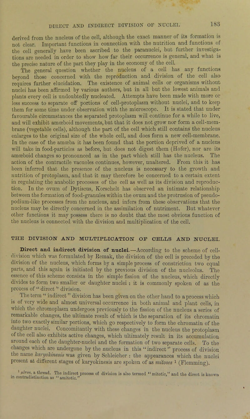 derived from the nucleus of the cell, Although the exact mannci ol its Ruination is not clear. Important functions in connection with the nutrition and functions of the cell generally have been ascribed to the paranuclei, but further investiga- tions ale needed in order to show how far their occurrence is general, and what is the precise nature of the part they play in the economy of the cell. The general question whether the nucleus of a cell has any functions beyond those concerned with the reproduction and division of the cell also requires further elucidation. The existence of animal cells or organisms without nuclei has been affirmed by various authors, but in all but the lowest animals and plants every cell is undoubtedly nucleated. Attempts have been made with more or less success to separate off portions of cell-protoplasm without nuclei, and to keep them for some time under observation with the microscope. It is stated that under favourable circumstances the separated protoplasm will continue for a while to live, and will exhibit amoeboid movements, but that it does not grow nor form a cell-mem- brane (vegetable cells), although the part of the cell which still contains the nucleus enlarges to the original size of the whole cell, and does form a new cell-membrane. In the case of the amoeba it has been found that the portion deprived of a nucleus will take in food-particles as before, but does not digest them (Hofer), nor are its amoeboid changes so pronounced as in the part which still has the nucleus. The action of the contractile vacuoles continues, however, unaltered. From this it has been inferred that the presence of the nucleus is necessary to the growth and nutrition of protoplasm, and that it may therefore be concerned to a certain extent in regulating the anabolic processes of the cell as well as its division and reproduc- tion. In the ovum of Dytiscus, Korschelt has observed an intimate relationship between the formation of food-granules within the ovum and the protrusion of pseudo- podium-like processes from the nucleus, and infers from these observations that the nucleus may be directly concerned in the assimilation of nutriment. But whatever other functions it may possess there is no doubt that the most obvious function of the nucleus is connected with the division and multiplication of the cell. THE DIVISION AND MULTIPLICATION OP CELLS AND NUCLEI. Direct ancl indirect division of nuclei.—According to the scheme of cell- division which was formulated by Remak, the division of the cell is preceded by the division of the nucleus, which forms by a simple process of constriction two equal parts, and this again is initiated by the previous division of the nucleolus. The essence of this scheme consists in the simple fission of the nucleus, which directly divides to form two smaller or daughter nuclei : it is commonly spoken of as the process of “ direct ” division. The term “ indirect ” division has been given on the other hand to a process which is of very wide and almost universal occurrence in both animal and plant cells, in which the chromoplasm undergoes previously to the fission of the nucleus a series of remarkable changes, the ultimate result of which is the separation of its chromatin into two exactly similar portions, which go respectively to form the chromatin of the daughter nuclei. Concomitantly with these changes in the nucleus the protoplasm of the cell also exhibits active changes, which ultimately result in its accumulation around each of the daughter-nuclei and the formation of two separate cells. To the changes which are undergone by the nucleus in this “ indirect ” process of division the name JcaryoJcinesis was given by Schleicher : the appearances which the nuclei present at different stages of karyokinesis are spoken of as mitoses 1 (Flemming). 1 A“Vof, a thread. The indirect process of division is also termed “ mitotic,” and the direct is known in contradistinction as “ amitotic.’’