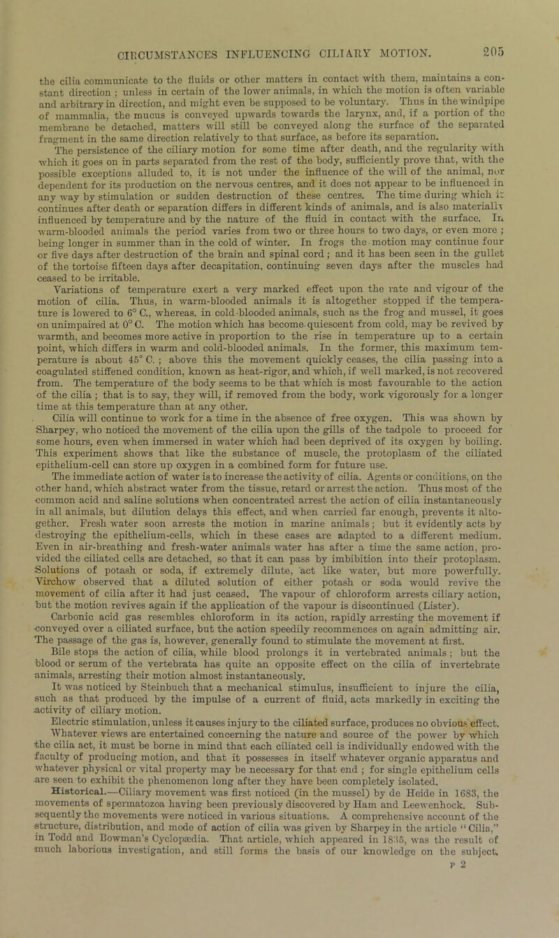 CIRCUMSTANCES INFLUENCING CILIARY MOTION. the cilia communicate to the fluids or other matters in contact with them, maintains a con- stant direction : unless in certain of the lower animals, in which the motion is often variable and arbitrary in direction, and might even be supposed to be voluntary. Thus in the windpipe of mammalia, the mucus is conveyed upwards towards the larynx, and, if a portion of the membrane be detached, matters will still be conveyed along the surface of the separated fragment in the same direction relatively to that surface, as before its separation. The persistence of the ciliary motion for some time after death, and the regularity with which it goes on in parts separated from the rest of the body, sufficiently prove that, with the possible exceptions alluded to. it is not under the influence of the will of the animal, nor dependent for its production on the nervous centres, and it does not appeal- to be influenced in any way by stimulation or sudden destruction of these centres. The time during which iz continues after death or separation differs in different kinds of animals, and is also materially influenced by temperature and by the nature of the fluid in contact with the surface. In warm-blooded animals the period varies from two or three hours to two days, or even more ; being longer in summer than in the cold of winter. In frogs the motion may continue four or five days after destruction of the brain and spinal cord; and it has been seen in the gullet of the tortoise fifteen days after decapitation, continuing seven days after the muscles had ceased to be irritable. Variations of temperature exert a very marked effect upon the rate and vigour of the motion of cilia. Thus, in warm-blooded animals it is altogether stopped if the tempera- ture is lowered to 6° C., whereas, in cold-blooded animals, such as the frog and mussel, it goes on unimpaired at 0° C. The motion which has become quiescent from cold, may be revived by warmth, and becomes more active in proportion to the rise in temperature up to a certain point, which differs in warm and cold-blooded animals. In the former, this maximum tem- perature is about 45° C. ; above this the movement quickly ceases, the cilia passing into a coagulated stiffened condition, known as heat-rigor, and which, if well marked, is not recovered from. The temperature of the body seems to be that which is most favourable to the action of the cilia ; that is to say, they will, if removed from the body, work vigorously for a longer time at this temperature than at any other. Cilia will continue to work for a time in the absence of free oxygen. This was shown by Sharpey, who noticed the movement of the cilia upon the gills of the tadpole to proceed for some hours, even when immersed in water which had been deprived of its oxygen by boiling. This experiment shows that like the substance of muscle, the protoplasm of the ciliated epithelium-cell can store up oxygen in a combined form for future use. The immediate action of water is to increase the activity of cilia. Agents or conditions, on the other hand, which abstract water from the tissue, retard or arrest the action. Thus most of the common acid and saline solutions when concentrated arrest the action of cilia instantaneously in all animals, but dilution delays this effect, and when carried far enough, prevents it alto- gether. Fresh water soon arrests the motion in marine animals; but it evidently acts by destroying the epithelium-cells, which in these cases are adapted to a different medium. Even in air-breathing and fresh-water animals water has after a time the same action, pro- vided the ciliated cells are detached, so that it can pass by imbibition into their protoplasm. Solutions of potash or soda, if extremely dilute, act like water, but more powerfully. Virchow observed that a diluted solution of either potash or soda would revive the movement of cilia after it had just ceased. The vapour of chloroform arrests ciliary action, but the motion revives again if the application of the vapour is discontinued (Lister). Carbonic acid gas resembles chloroform in its action, rapidly arresting the movement if conveyed over a ciliated surface, but the action speedily recommences on again admitting air. The passage of the gas is, however, generally found to stimulate the movement at fust. Bile stops the action of cilia, while blood prolongs it in vertebrated animals ; but the blood or serum of the vertebrata has quite an opposite effect on the cilia of invertebrate animals, arresting their motion almost instantaneously. It was noticed by Steinbuch that a mechanical stimulus, insufficient to inj ure the cilia, such as that produced by the impulse of a current of fluid, acts markedly in exciting the activity of ciliary motion. Electric stimulation, unless it causes injury to the ciliated surface, produces no obvious effect. Whatever views are entertained concerning the nature and source of the power by which the cilia act, it must be borne in mind that each ciliated cell is individually endowed with the faculty of producing motion, and that it possesses in itself whatever organic apparatus and whatever physical or vital property may be necessary for that end ; for single epithelium cells are seen to exhibit the phenomenon long after they have been completely isolated. Historical—Ciliary movement was first noticed (in the mussel) by de Heide in 1683, the movements of spermatozoa having been previously discovered by Ham and Leewenhock. Sub- sequently the movements were noticed in various situations. A comprehensive account of the structure, distribution, and mode of action of cilia was given by Sharpey in the article “ Cilia,” in Todd and Bowman’s Cyclopaedia. That article, which appeared in 1836, was the result of much laborious investigation, and still forms the basis of our knowledge on the subject. p 2