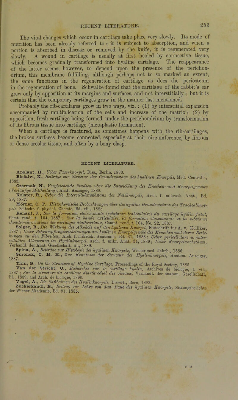 .RECENT LITERATURE. The vital changes which occur in cartilage take place very slowly. Its mode of nutrition has been already referred to ; it is subject to absorption, and when a portion is absorbed in disease or removed by the knife, it is regenerated very slowly. A wound in cartilage is usually at first healed by connective tissue, which becomes gradually transformed into hyaline cartilage. The reappearance ■of the latter seems, however, to depend upon the presence of the perichon- drium, this membrane fulfilling, although perhaps not to so marked an extent, the same functions in the regeneration of cartilage as does the periosteum in the regeneration of bone. Schwalbe found that the cartilage of the rabbit’s ear grew only by apposition at its margins and surfaces, and not inters tit i ally ; but it is certain that the temporary cartilages grow in the manner last mentioned. Probably the rib-cartilages grow in two ways, viz. : (1) by interstitial expansion accompanied by multiplication of the cells and increase of the matrix ; (2) by apposition, fresh cartilage being formed under the perichondrium by transformation -of its fibrous tissue into cartilage (metaplastic formation). When a cartilage is fractured, as sometimes happens with the rib-cartilages, the broken surfaces become connected, especially at their circumference, by fibrous •or dense areolar tissue, and often by a bony clasp. RECENT LITERATURE. Apolant, H., Ueber Fascrknorpel, Diss., Berlin, 1890. Bicfalvl, K., Beitrdge zur Structur der Grundsubstanz des hyalinen Knorpels, Med. Centralb., 1888. Czermak, N., Vergleichende Studien uber die Entwicklung des Knochen- und Knorpelgewcbes (Vorldufige Mittheilung), Anat. Anzeiger, 1888. Bolster, R., Ueber die Intercellularsubstanz des Netzknorpels, Arch. f. mikrosk. Anat Bd 29, 1887. Morner, C. T., Histochemisclie Beobachtungen iiber die hyaline Grundsubstanz des Trachealknor- pels. Zeitschr. f. physiol. Chemie, Bd. xii., 1888. Renant, J., Sur la formation cloisonnante (substance trabecidaire) du cartilage liyalin foetal, Comt. rend. t. 104, 1887; Sur la bande articulaire, la formation cloisonnante ct la substance chondro-chromatique des cartilages diathrodiaux, Compt. rend. t. 104, No. 22, 18S7. Solg-er, B., Die Wirkung des Alkohols auf den hyalinen Knorpel, Festschrift fur A. v. Kolliker 1887 ; Ueber Schrumpfungserscheinungen am hyalinen Knorpelgewebc des Mcnschenund deren Bezie- hungen zu den Fibrillcn, Arch. f. mikrosk. Anatomie, Bd. 31, 1888 ; Ueber pericelluldre u. inter- cellular e Ablagerung im Hyalinknorpel, Arch. f. mikr. Anat. 34, 1889 ; Ueber Knorpelwachsthum, Verhandl. der Anat. Gesellschaft, iii., 1889. Spina, A., Beitrdge zur Histologic des hyalinen Knorpels, Wiener med. Jahrb., 1886. Spronok, C. H. H., Zur Kenntniss der Structur des Hyalinknorpels, Anatom. Anzeiger 1887. Thin, &., On the Structure of Hyaline Cartilage, Proceedings of the Royal Society, 1885. Van der Stricht, O., Rccherches sur le cartilage hyalin, Archives de biologie, t. vii., 1887 ; Sur la structure du cartilage diarthrodial des oiseaux, Yerhandl. der anatom. Gesellschaft’ iii., 1889, and Arch, de biologie, 1890. Vogel, A., Die Saftbahnen des Hyalinknorpels, Dissert., Bern, 1883. Zuckerkandl, E., Beitrag zur Lehre von dem Baue des hyalinen Knorpels, Sitzungsberichte der Wiener Akademie, Bd. 91, 18S5.