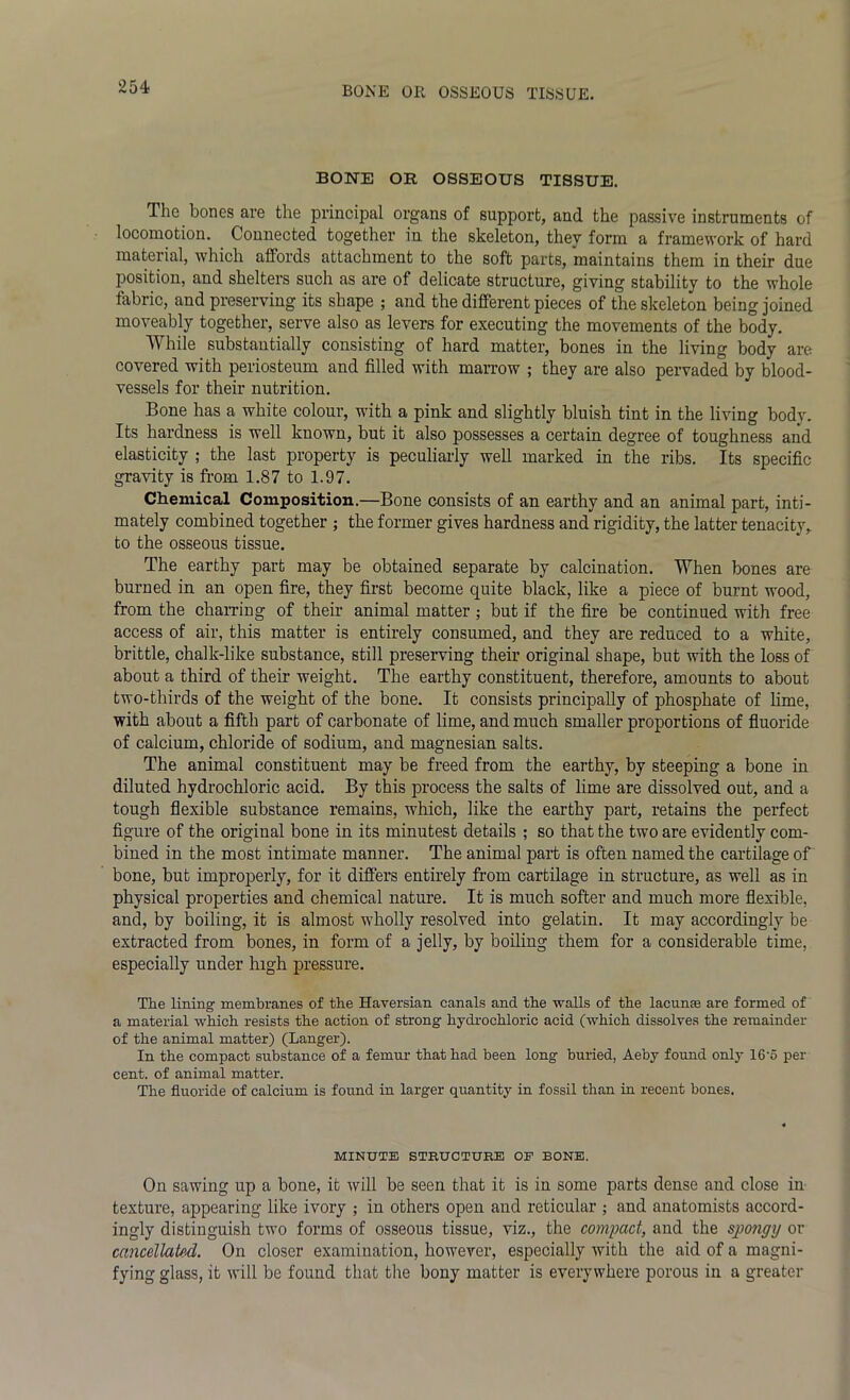 BONE OR OSSEOUS TISSUE. The bones are the principal organs of support, and the passive instruments of locomotion. Connected together in the skeleton, they form a framework of hard material, which affords attachment to the soft parts, maintains them in their due position, and shelters such as are of delicate structure, giving stability to the whole fabric, and preserving its shape ; and the different pieces of the skeleton being joined moveably together, serve also as levers for executing the movements of the body. While substantially consisting of hard matter, bones in the living body are covered with periosteum and filled with marrow ; they are also pervaded by blood- vessels for their nutrition. Bone has a white colour, with a pink and slightly bluish tint in the living body. Its hardness is well known, but it also possesses a certain degree of toughness and elasticity ; the last property is peculiarly well marked in the ribs. Its specific gravity is from 1.87 to 1.97. Chemical Composition.—Bone consists of an earthy and an animal part, inti- mately combined together ; the former gives hardness and rigidity, the latter tenacity, to the osseous tissue. The earthy part may be obtained separate by calcination. When bones are burned in an open fire, they first become quite black, like a piece of burnt wood, from the charring of their animal matter ; but if the fire be continued with free access of air, this matter is entirely consumed, and they are reduced to a white, brittle, chalk-like substance, still preserving their original shape, but with the loss of about a third of their weight. The earthy constituent, therefore, amounts to about two-thirds of the weight of the bone. It consists principally of phosphate of lime, with about a fifth part of carbonate of lime, and much smaller proportions of fluoride of calcium, chloride of sodium, and magnesian salts. The animal constituent may be freed from the earthy, by steeping a bone in diluted hydrochloric acid. By this process the salts of lime are dissolved out, and a tough flexible substance remains, which, like the earthy part, retains the perfect figure of the original bone in its minutest details ; so that the two are evidently com- bined in the most intimate manner. The animal part is often named the cartilage of bone, but improperly, for it differs entirely from cartilage in structure, as well as in physical properties and chemical nature. It is much softer and much more flexible, and, by boiling, it is almost wholly resolved into gelatin. It may accordingly be extracted from bones, in form of a jelly, by boiling them for a considerable time, especially under high pressure. The lining membranes of the Haversian canals and the walls of the lacunas are formed of a material which resists the action of strong hydrochloric acid (which dissolves the remainder of the animal matter) (Langer). In the compact substance of a femur that had been long buried, Aeby found only 16’5 per cent, of animal matter. The fluoride of calcium is found in larger quantity in fossil than in recent bones. MINUTE STRUCTURE OP BONE. On sawing up a bone, it will be seen that it is in some parts dense and close in texture, appearing like ivory ; in others open and reticular ; and anatomists accord- ingly distinguish two forms of osseous tissue, viz., the compact, and the sjpongy or cancellated. On closer examination, however, especially with the aid of a magni- fying glass, it will be found that the bony matter is everywhere porous in a greater