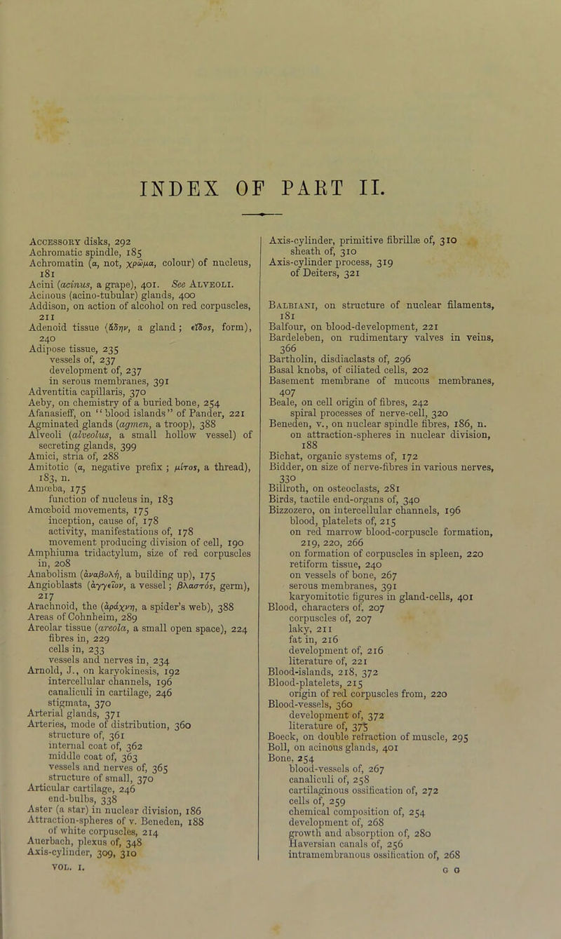 INDEX OF PART II Accessory disks, 292 Achromatic spindle, 185 Aehromatin (a, not, xp^pa, colour) of nucleus, 181 Acini (acinus, a grape), 401. See Alveoli. Acinous (acino-tubular) glands, 400 Addison, on action of alcohol on red corpuscles, 211 Adenoid tissue (&8yv, a gland; etSos, form), 240 Adipose tissue, 235 vessels of, 237 development of, 237 in serous membranes, 391 Adventitia capillaris, 370 Aeby, on chemistry of a buried bone, 254 Afanasieff, on “blood islands” of Pander, 221 Agminated glands (agmen, a troop), 388 Alveoli (alveolus, a small hollow vessel) of secreting glands, 399 Amici, stria of, 288 Amitotic (a, negative prefix ; /ulros, a thread), 183, n. Amoeba, 175 function of nucleus in, 183 Amoeboid movements, 175 inception, cause of, 178 activity, manifestations of, 178 movement producing division of cell, 190 Amphiuma tridactylum, size of red corpuscles in, 208 Anabolism (ava^oArj, a building up), 175 Angioblasts (ayyeiov, a vessel; fiAaoros, germ), 217 Arachnoid, the (apaxvy, a spider’s web), 388 Areas of Cohnheim, 289 Areolar tissue (areola, a small open space), 224 fibres in, 229 cells in, 233 vessels and nerves in, 234 Arnold, J., on karyokinesis, 192 intercellular channels, 196 canaliculi in cartilage, 246 stigmata, 370 Arterial glands, 371 Ai'teries, mode of distribution, 360 structure of, 361 internal coat of, 362 middle coat of, 363 vessels and nerves of, 365 structure of small, 370 Articular cartilage, 246 end-bulbs, 338 Aster (a star) in nuclear division, 186 Attraction-spheres of v. Beneden, 188 of white corpuscles, 214 Auerbach, plexus of, 348 Axis-cylinder, 309, 310 VOL. 1. Axis-cylinder, primitive fibrillse of, 310 sheath of, 310 Axis-cylinder process, 319 of Deiters, 321 Balbiani, on structure of nuclear filaments, 181 Balfour, on blood-development, 221 Bardeleben, on rudimentary valves in veins, 366 Bartholin, disdiaclasts of, 296 Basal knobs, of ciliated cells, 202 Basement membrane of mucous membranes, 407 Beale, on cell origin of fibres, 242 spiral processes of nerve-cell, 320 Beneden, v., on nuclear spindle fibres, 186, n. on attraction-spheres in nuclear division, 188 Bichat, organic systems of, 172 Bidder, on size of nerve-fibres in various nerves, 330 Billroth, on osteoclasts, 281 Birds, tactile end-organs of, 340 Bizzozero, on intercellular channels, 196 blood, platelets of, 215 on red marrow blood-corpuscle formation, 219, 220, 266 on formation of corpuscles in spleen, 220 retiform tissue, 240 on vessels of bone, 267 serous membranes, 391 karyomitotic figures in gland-cells, 401 Blood, characters of, 207 corpuscles of, 207 laky, 211 fat in, 216 development of, 216 literature of, 221 Blood-islands, 218, 372 Blood-platelets, 215 origin of red corpuscles from, 220 Blood-vessels, 360 development of, 372 literature of, 375 Boeck, on double refraction of muscle, 295 Boll, on acinous glands, 401 Bone, 254 blood-vessels of, 267 canaliculi of, 258 cartilaginous ossification of, 272 cells of, 259 chemical composition of, 254 development of, 268 growth and absorption of, 280 Haversian canals of, 256 intramembranous ossification of, 268 g o