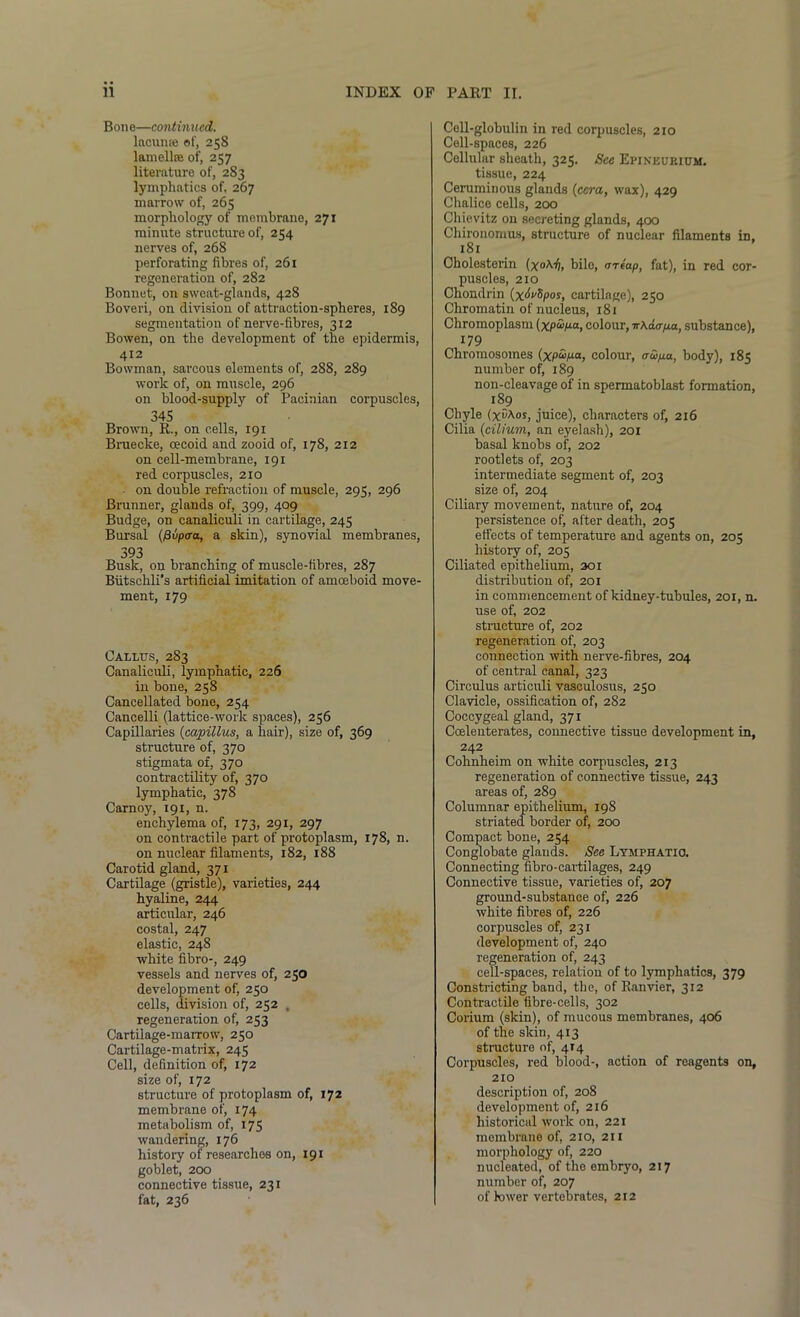 Bone—continued. lacuna; of, 258 lamelke of, 257 literature of, 2S3 lymphatics of, 267 marrow of, 265 morphology of membrane, 271 minute structure of, 254 nerves of, 268 perforating fibres of, 261 regeneration of, 282 Bonnet, on sweat-glands, 428 Boveri, on division of attraction-spheres, 189 segmentation of nerve-fibres, 312 Bowen, on the development of the epidermis, 4x2 Bowman, sarcous elements of, 288, 289 work of, on muscle, 296 on blood-supply of Pacinian corpuscles, 345 Brown, R., on cells, 191 Bruecke, cecoid and zooid of, 178, 212 on cell-membrane, 191 red corpuscles, 210 on double refraction of muscle, 295, 296 Brunner, glands of, 399, 409 Budge, on canaliculi in cartilage, 245 Bursal (fivpcra, a skin), synovial membranes, 393 Busk, on branching of muscle-fibres, 287 Biitschli's artificial imitation of amoeboid move- ment, 179 Callus, 283 Canaliculi, lymphatic, 226 in bone, 258 Cancellated bone, 254 Cancelli (lattice-work spaces), 256 Capillaries (capillus, a hair), size of, 369 structure of, 370 stigmata of, 370 contractility of, 370 tymphatic, 378 Carnoy, 191, n. enchylema of, 173, 291, 297 on contractile part of protoplasm, 178, n. on nuclear filaments, 182, 188 Carotid gland, 371 Cartilage (gristle), varieties, 244 hyaline, 244 articular, 246 costal, 247 elastic, 248 white fibro-, 249 vessels and nerves of, 250 development of, 250 cells, division of, 252 , regeneration of, 253 Cartilage-marrow, 250 Cartilage-matrix, 245 Cell, definition of, 172 size of, 172 structure of protoplasm of, 172 membrane of, 174 metabolism of, 175 wandering, 176 history of researches on, 191 goblet, 200 connective tissue, 231 fat, 236 Cell-globulin in red corpuscles, 210 Cell-spaces, 226 Cellular sheath, 325. See Epineurium. tissue, 224 Ceruminous glands (cera, wax), 429 Chalice cells, 200 Chievitz on secreting glands, 400 Chironomus, structure of nuclear filaments iD. 181 Cholesterin (xoh.fi, bile, miap, fat), in red cor- puscles, 210 Chondrin (x^vSpos, cartilage), 250 Chromatin of nucleus, 181 Chromoplasm (xpup-a, colour, irkaa-pa, substance), 179 Chromosomes (xp&p-a, colour, aw/xa, body), 185 number of, 189 non-cleavage of in spermatoblast formation, 189 Chyle (xvhos, juice), characters of, 216 Cilia (cilium, an eyelash), 201 basal knobs of, 202 rootlets of, 203 intermediate segment of, 203 size of, 204 Ciliary movement, nature of, 204 persistence of, after death, 205 effects of temperature and agents on, 205 history of, 205 Ciliated epithelium, 301 distribution of, 201 in commencement of kidney-tubules, 201, n. use of, 202 structure of, 202 regeneration of, 203 connection with nerve-fibres, 204 of central canal, 323 Circulus artieuli vaseulosus, 250 Clavicle, ossification of, 282 Coccygeal gland, 371 Coeleuterates, connective tissue development in, 242 Cohnheim on white corpuscles, 213 regeneration of connective tissue, 243 areas of, 289 Columnar epithelium, 198 striated border of, 200 Compact bone, 254 Conglobate glands. See Lymphatic. Connecting fibro-cartilages, 249 Connective tissue, varieties of, 207 ground-substance of, 226 white fibres of, 226 corpuscles of, 231 development of, 240 regeneration of, 243 cell-spaces, relation of to lymphatics, 379 Constricting band, the, of Ranvier, 312 Contractile fibre-cells, 302 Corium (skin), of mucous membranes, 406 of the skin, 413 structure of, 414 Corpuscles, red blood-, action of reagents on, 210 description of, 208 development of, 216 historical work on, 221 membrane of, 210, 211 morphology of, 220 nucleated, of the embryo, 217 number of, 207 of lower vertebrates, 212