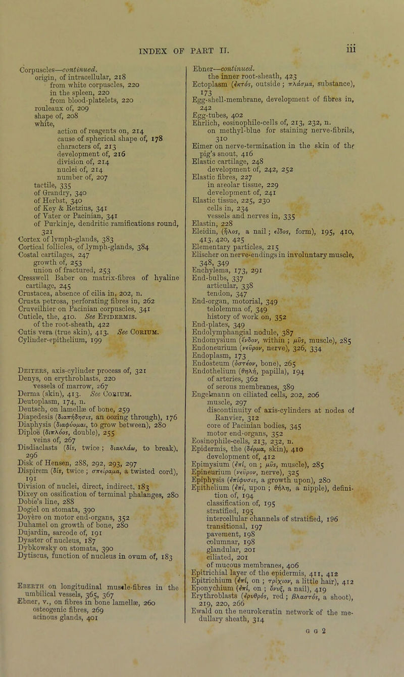 Corpuscles—continued. origin, of intracellular, 218 from white corpuscles, 220 in the spleen, 220 from blood-platelets, 220 rouleaux of, 209 shape of, 20S white, action of reagents on, 2x4 cause of spherical shape of, 178 characters of, 213 development of, 216 division of, 214 nuclei of, 214 number of, 207 tactile, 335 of Grandry, 340 ofHerbst, 340 of Key & Retzius, 341 of Vater or Pacinian, 341 of Purkinje, dendritic ramifications round, 321 Cortex of lvmph-glands, 383 Cortical follicles, of .lymph-glands, 384 Costal cartilages, 247 growth of, 253 union of fractured, 253 Cresswell Baber on matrix-fibres of hyaline cartilage, 245 Crustacea, absence of cilia in, 202, n. Crusta petrosa, perforating fibres in, 262 Cruveilhier on Pacinian corpuscles, 341 Cuticle, the, 410. See Epidermis. of the root-sheath, 422 Cutis vera (true skin), 413. See Corium. Cylinder-epithelium, 199 Deiters, axis-cylinder process of, 321 Denys, on erythroblasts, 220 vessels of marrow, 267 Derma (skin), 413. See Corium. Deutoplasm, 174, n. Deutsch, on lamellae of bone, 259 Diapedesis (Siam'iSricns, an oozing through), 176 Diaphysis (SiatpuopLai, to grow between), 280 Diploe (Sm\6os, double), 255 veins of, 267 Disdiaclasts (5Is, twice; SiauAda>, to break), 296 Disk of Hensen, 288, 292, 293, 297 Dispirem (Sts, twice ; mreipa/ia, a twisted cord), 191 Division of nuclei, direct, indirect. 183 Dixey on ossification of terminal phalanges, 280 Dobie’s line, 288 Dogiel on stomata, 390 Doyfere on motor end-organs, 352 Duhamel on growth of bone, 280 Dujardin, sarcode of, 191 Dyaster of nucleus, 187 Dybkowsky on stomata, 390 Dytiscus, function of nucleus in ovum of, 183 Eberth on longitudinal musele-fibres in the umbilical vessels, 365, 367 Ebner, v., on fibres in bone lamellae, 260 osteogenic fibres, 269 acinous glands, 401 Ebner—continued. the inner root-sheath, 423 Ectoplasm (Ikt6s, outside ; ir\da-/ua, substance), 173 Egg-shell-membrane, development of fibres in, 242 Egg-tubes, 402 Ehrlich, eosinophile-cells of, 213, 232, n. on methyl-blue for staining nerve-fibrils, 31° Eimer on nerve-termination in the skin of the pig’s snout, 416 Elastic cartilage, 248 development of, 242, 252 Elastic fibres, 227 in areolar tissue, 229 development of, 241 Elastic tissue, 225, 230 cells in, 234 vessels and nerves in, 335 Elastin, 228 Eleidin, (t/Aos, a nail; e780s, form), 195, 410, 413, 420, 425 Elementary particles, 215 Elischer on nerve-endings in involuntary muscle, 348. 349 Enchylema, 173, 291 End-bulbs, 337 articular, 338 tendon, 347 End-organ, motorial, 349 telolemma of, 349 history of work on, 352 End-plates, 349 Endolymphangial nodule, 387 Endomysium (HvSov, within ; fius, muscle), 285 Endoneurium (vevpov, nerve), 326, 334 Endoplasm, 173 Endosteum (ooveW, bone), 265 Endothelium (9yA.i), papilla), 194 of arteries, 362 of serous membranes, 389 Engelmann on ciliated cells, 202, 206 muscle, 297 discontinuity of axis-cylinders at nodes of Ranvier, 312 core of Pacinian bodies, 345 motor end-organs, 352 Eosinophile-cells, 213, 232, n. Epidermis, the (Sep/xa, skin), 410 development of, 412 Epimysium (ini, on ; p.vs, muscle), 285 Epineurium (vevpou, nerve), 325 Epiphysis (iiri<pviris, a growth upon), 280 Epithelium (iiri, upon ; e-pAp, a nipple), defini- tion of, 194 classification of, 195 stratified, 195 intercellular channels of stratified, 196 transitional, 197 pavement, 198 columnar, 198 glandular, 201 ciliated, 201 of mucous membranes, 406 Epitrichial layer of the epidermis, 411, 412 Epitrichium (M, on ; rplxtou, a little hair), 412 Eponychium (M, on ; ovv\, a nail), 419 Erythroblasts (ipvGpis, red; pAaeris, a shoot), 219, 220, 266 Ewald on the neurokeratin network of the me- dullary sheath, 314 o o 2