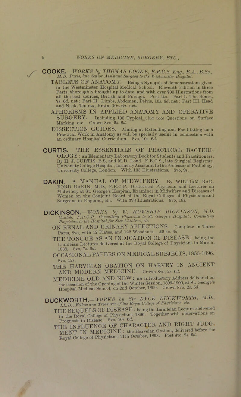 COOKE. — WORKS by THOMAS COOKE, F.R.C.S. Eng., B.A., B.Sc., M.D. Paris, late Senior Assistant Surgeon to the Westminster Hospital. TABLETS OE ANATOMY. Being a Synopsis of demonstrations given in the Westminster Hospital Medical School. Eleventh Edition in three Parts, thoroughly brought up to date, and with over 700 Illustrations from all the best sources, British and Foreign. Post 4to. Part I. The Bones, 7s. Gel. net; Part II. Limbs, Abdomen, Pelvis, 10s. 6d. net; Part III. Head and Neck, Thorax, Brain, 10s. 6cl. net. APHORISMS IN APPLIED ANATOMY AND OPERATIVE SURGERY. Including 100 Typical yivd voce Questions on Surface Marking, etc. Crown 8vo, 3s. 6d. DISSECTION GUIDES. Aiming at Extending and Facilitating such Practical Work in Anatomy as will be specially useful in connection with an ordinary Hospital Curriculum. 8vo, 10s. 6cl. CURTIS. THE ESSENTIALS OF PRACTICAL BACTERI- OLOGY : an Elementary Laboratory Book for Students and Practitioners. By H. J. CURTIS, B.S. and M.D. Lond., F.R.C.S., late Surgical Registrar, University College Hospital; formerly Assistant to the Professor of Pathology, University College, London. With 133 Illustrations. 8vo, 9s. DAKIN. A MANUAL OF MIDWIFERY. By WILLIAM RAD- FORD DAKIN, M.D., F.R.C.P., Obstetrical Physician and Lecturer on Midwifery at St. George’s Hospital, Examiner in Midwifery and Diseases of Women on the Conjoint Board of the Royal Colleges of Physicians and Surgeons in England, etc. With 393 Illustrations. 8vo, 18s. DICKINSON. — WORKS by W. HOWSHIP DICKINSON, M.D. Cantab., F.R.C.P., Consulting Physician to St. George’s Hospital; Consulting Physician to the Hospital for Sick Children, etc. ON RENAL AND URINARY AFFECTIONS. Complete in Three Parts, 8vo, with 12 Plates, and 122 Woodcuts. £3 4s. 6d. THE TONGUE AS AN INDICATION OF DISEASE ; being the Lumleian Lectures delivered at the Royal College of Physicians in March, 1888. 8vo, 7s. 6d. OCCASIONAL PAPERS ON MEDICAL SUBJECTS, 1855-1896. 8vo, 12s. THE HARVEIAN ORATION ON HARVEY IN ANCIENT AND MODERN MEDICINE. Crown 8vo, 2s. Gel. MEDICINE OLD AND NEW : an Introductory Address delivered on the occasion of the Opening of the Winter Session, 1899-1900, at St. George’s Hospital Medical School, on 2nd October, 1899. Crown 8vo, 2s. 6d. DUCKWORTH. — WORKS by Sir DYCK DUCKWORTH, M.D., LL.D., Fellow and Treasurer of the Royal College of Physicians, etc. THE SEQUELS OF DISEASE : being the Lumleian Lectures delivered In the Royal College of Physicians, 1896. Together with observations on Prognosis in Disease. 8vo, 10s. 6d. THE INFLUENCE OF CHARACTER AND RIGHT JUDG- MENT TN MEDICINE: the Harveian Oration, delivered before the Royal College of Physicians, 11th October, 1898. Post 4to, 2s. 6d.