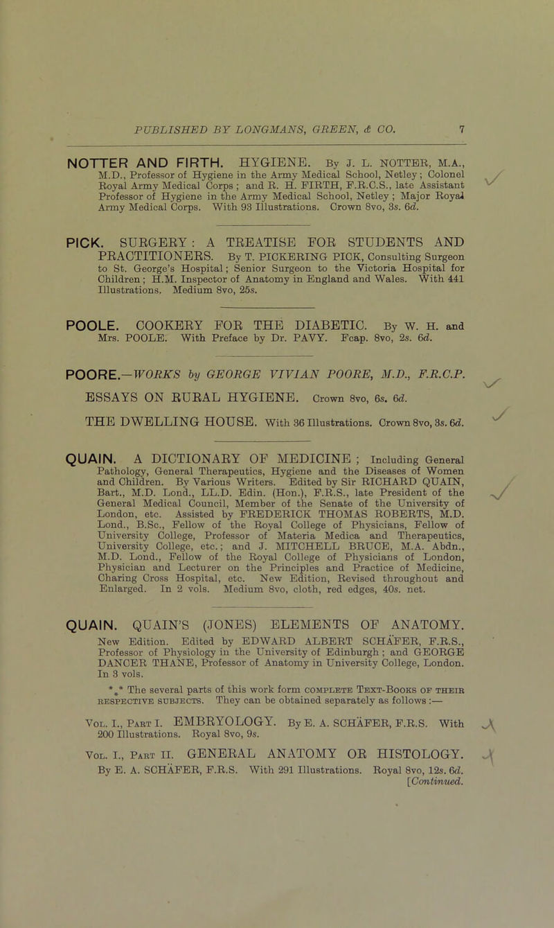 NOTTER AND FIRTH. HYGIENE. By J. L. notter, m.a., M.D., Professor of Hygiene in the Army Medical School, Netley; Colonel Royal Army Medical Corps ; and R. H. FIRTH, F.R.C.S., late Assistant Professor of Hygiene in the Army Medical School, Netley ; Major Royal Army Medical Corps. With 93 Illustrations. Crown 8vo, 3s. 6d. PICK. SUEGEEY : A TREATISE FOE STUDENTS AND PEACTITIONEES. By T. PICKERING PICK, Consulting Surgeon to St. George’s Hospital; Senior Surgeon to the Victoria Hospital for Children ; H.M. Inspector of Anatomy in England and Wales. With 441 Illustrations, Medium 8vo, 25s. POOLE. COOKEEY FOE THE DIABETIC. By W. H. and Mrs. POOLE. With Preface by Dr. PAVY. Fcap. 8vo, 2s. 6d. POORE.-WORKS by GEORGE VIVIAN POORE, M.D., F.R.C.P. ESSAYS ON EUEAL HYGIENE. Crown 8vo, 6s. 6d. THE DWELLING HOUSE. With 36 Illustrations. Crown 8vo, 3s. 6d. QUAIN. A DICTIONAEY OF MEDICINE ; Including General Pathology, General Therapeutics, Hygiene and the Diseases of Women and Children. By Various Writers. Edited by Sir RICHARD QUAIN, Bart., M.D. Lond., LL.D. Edin. (Hon.), F.R.S., late President of the General Medical Council, Member of the Senate of the University of London, etc. Assisted by FREDERICK THOMAS ROBERTS, M.D. Lond., B.Sc., Fellow of the Royal College of Physicians, Fellow of University College, Professor of Materia Medica and Therapeutics, University College, etc.; and J. MITCHELL BRUCE, M.A. Abdn., M.D. Lond., Fellow of the Royal College of Physicians of London, Physician and Lecturer on the Principles and Practice of Medicine, Charing Cross Hospital, etc. New Edition, Revised throughout and Enlarged. In 2 vols. Medium 8vo, cloth, red edges, 40s. net. QUAIN. QUAIN’S (JONES) ELEMENTS OF ANATOMY. New Edition. Edited by EDWARD ALBERT SCHAFER, F.R.S., Professor of Physiology in the University of Edinburgh; and GEORGE DANCER THANE, Professor of Anatomy in University College, London. In 3 vols. *#* The several parts of this work form complete Text-Books of their respective subjects. They can be obtained separately as follows :— Vol. I., Part I. EMBRYOLOGY. By E. A. SCHAFER, F.R.S. With 200 Illustrations. Royal 8vo, 9s. Vol. I., Part II. GENERAL ANATOMY OR HISTOLOGY. By E. A. SCHAFER, F.R.S. With 291 Illustrations. Royal 8vo, 12s. 6d. [Continued.