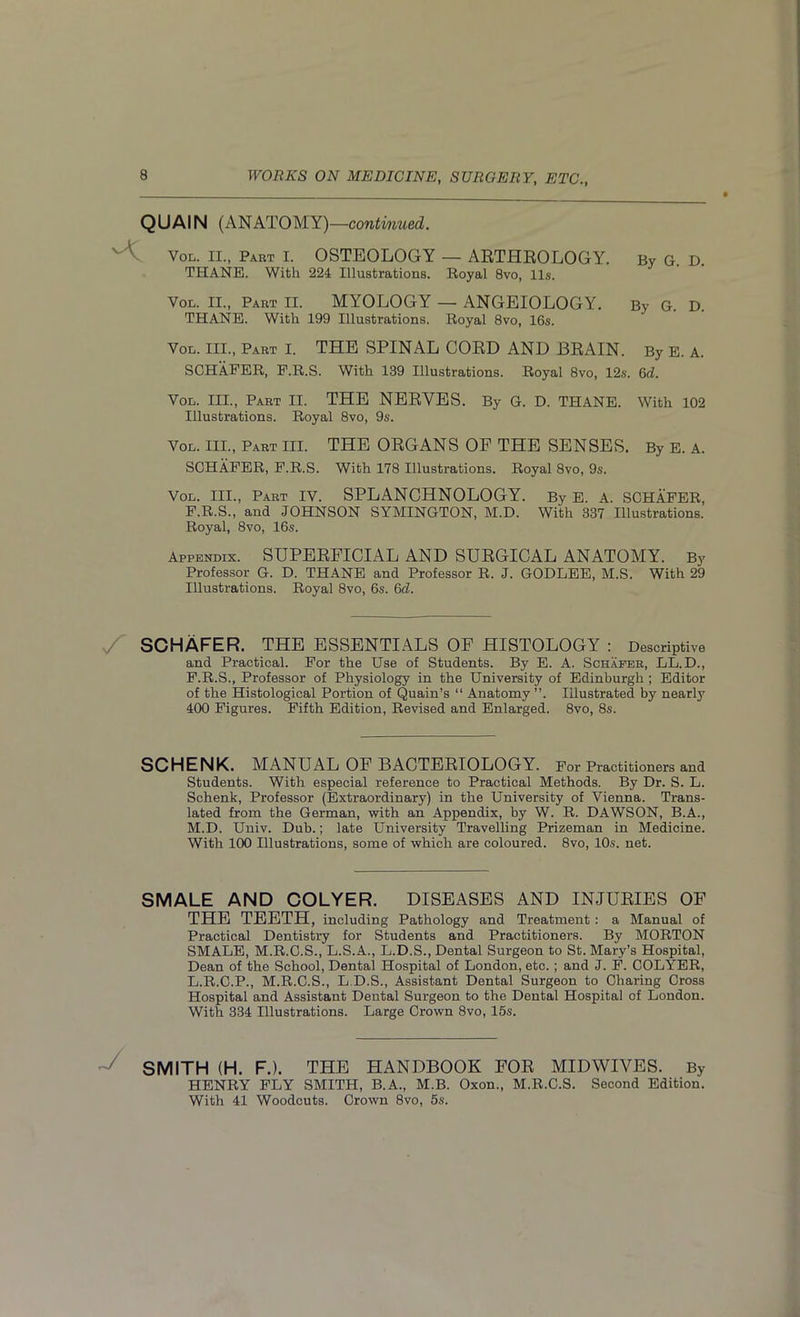 QUAIN (ANATOMY) —continued. Vol. II., Part I. OSTEOLOGY — ARTHROLOGY. By G. D. THANE. With 224 Illustrations. Royal 8vo, 11s. Vol. II., Part II. MYOLOGY — ANGEIOLOGY. By G. D. THANE. With 199 Illustrations. Royal 8vo, 16s. Vol. III., Part I. THE SPINAL CORD AND BRAIN. By E. A. SCHAFER, F.R.S. With 139 Illustrations. Royal 8vo, 12s. 6d. Vol. III., Part II. THE NERVES. By G. D. THANE. With 102 Illustrations. Royal 8vo, 9s. Vol. III., Part III. THE ORGANS OP THE SENSES. By E. A. SCHAFER, F.R.S. With 178 Illustrations. Royal 8vo, 9s. Vol. III., Part IV. SPLANCHNOLOGY. By E. A. SCHAFER, F.R.S., and JOHNSON SYMINGTON, M.D. With 337 Illustrations. Royal, 8vo, 16s. Appendix. SUPERFICIAL AND SURGICAL ANATOMY. By Professor G. D. THANE and Professor R. J. GODLEE, M.S. With 29 Illustrations. Royal 8vo, 6s. 6cl. S' SCHAFER. THE ESSENTIALS OF HISTOLOGY : Descriptive and Practical. For the Use of Students. By E. A. Schafer, LL.D., F.R.S., Professor of Physiology in the University of Edinburgh ; Editor of the Histological Portion of Quain’s “ Anatomy ”. Illustrated by nearly 400 Figures. Fifth Edition, Revised and Enlarged. 8vo, 8s. SCHENK. MANUAL OF BACTERIOLOGY. For Practitioners and Students. With especial reference to Practical Methods. By Dr. S. L. Schenk, Professor (Extraordinary) in the University of Vienna. Trans- lated from the German, with an Appendix, by W. R. DAWSON, B.A., M.D. Univ. Dub.; late University Travelling Prizeman in Medicine. With 100 Illustrations, some of which are coloured. 8vo, 10s. net. SMALE AND COLYER. DISEASES AND INJURIES OF THE TEETH, including Pathology and Treatment : a Manual of Practical Dentistry for Students and Practitioners. By MORTON SMALE, M.R.C.S., L.S.A., L.D.S., Dental Surgeon to St. Mary’s Hospital, Dean of the School, Dental Hospital of London, etc. ; and J. F. COLYER, L.R.C.P., M.R.C.S., L.D.S., Assistant Dental Surgeon to Charing Cross Hospital and Assistant Dental Surgeon to the Dental Hospital of London. With 334 Illustrations. Large Crown 8vo, 15s. SMITH (H. F.). THE HANDBOOK FOR MIDWIVES. By HENRY FLY SMITH, B.A., M.B. Oxon., M.R.C.S. Second Edition. With 41 Woodcuts. Crown 8vo, 5s.