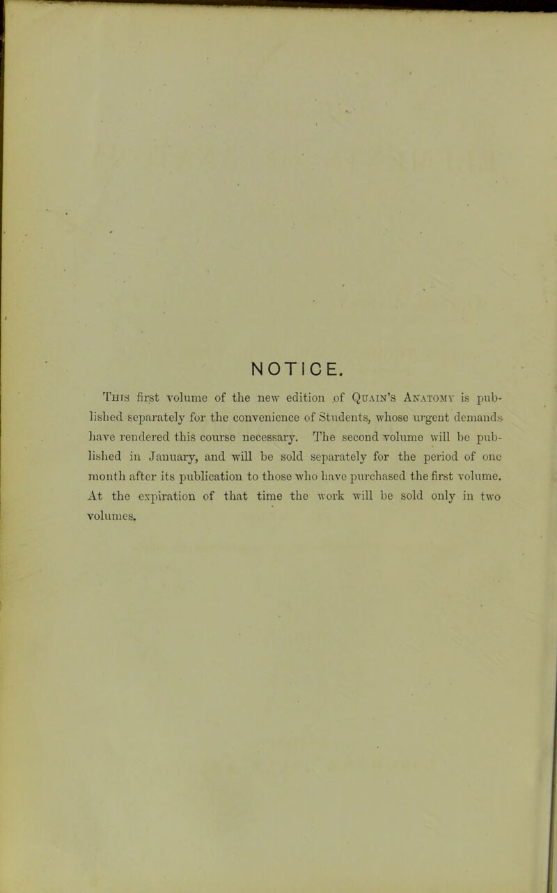 NOTICE. This first volume of the new edition of Quain’s Anatomy is pub- lished separately for the convenience of Students, whose urgent demands have rendered this course necessary. The second volume will be pub- lished in January, and will be sold separately for the period of one month after its publication to those who have purchased the first volume. At the expiration of that time the work will be sold only in two volumes.