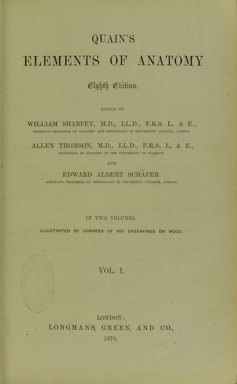 QU AIN’S ELEMENTS OF ANATOMY (Bigbffj (Station. EDITED BY WILLIAM SHARPEY, M.D., LL.D., F.R.S. L. & E., EMERITUS PROFESSOR OF ANATOMY AND PHYSIOLOGY IN UNIVERSITY COLLEGE, LONDON ALLEN THOMSON, M.D., LL.D., F.R.S. L. & E., PROFESSOR OF ANATOMY IN THE UNIVERSITY OF GLASGOW AND EDWARD ALBERT SCHAFER ASSISTANT PROFESSOR OF PHYSIOLOGY IN UNIVERSITY COLLEOB, LONDON IN TWO VOLUMES. ILLUSTRATED BY UPWARDS OF 950 ENGRAVINGS ON WOOD. VOL. I. LONDON: LONGMANS, GREEN, AND CO., 1870.