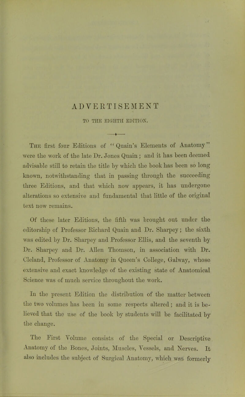 ADVERTISEMENT TO THE EIGHTH EDITION. ♦ The first four Editions of “ Quain’s Elements of Anatomy” were the work of the late Dr. Jones Quain ; and it has been deemed advisable still to retain the title by which the hook has been so long known, notwithstanding that in passing through the succeeding three Editions, and that which now appears, it has undergone alterations so extensive and fundamental that little of the original text now remains. Of these later Editions, the fifth was brought out under the editorship of Professor Richard Quain and Dr. Sliarpey; the sixth was edited by Dr. Sliarpey and Professor Ellis, and the seventh by Dr. Sliarpey and Dr. Allen Thomson, in association with Dr. Oleland, Professor of Anatomy hi Queen’s College, Galway, whose extensive and exact knowledge of the existing state of Anatomical Science was of much service throughout the work. In the present Edition the distribution of the matter between the two volumes has been in some respects altered; and it is be- lieved that the use of the hook by students will he facilitated by the change. The First Volume consists of the Special or Descriptive Anatomy of the Bones, Joints, Muscles, Vessels, and Nerves. It also includes the subject of Surgical Anatomy, which was formerly