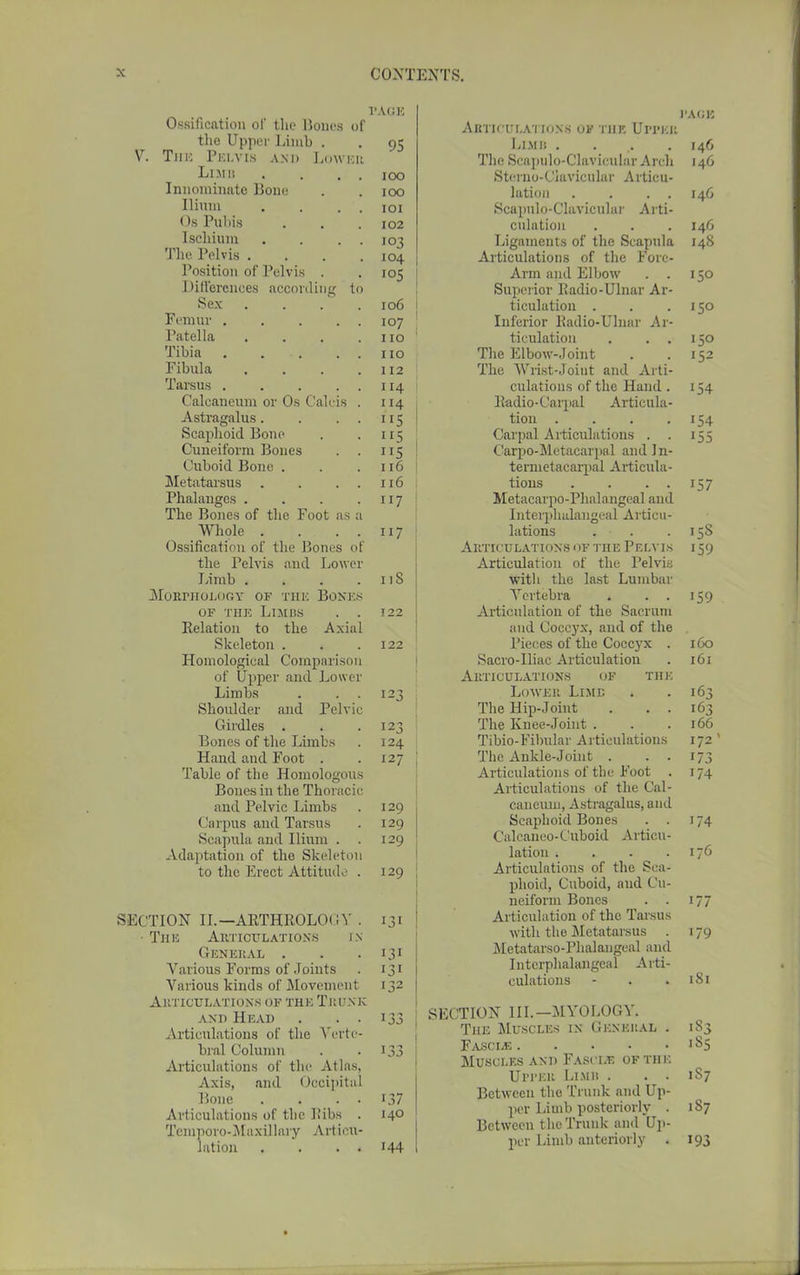 PAGE Ossification of the Bones of the Upper Limb . . 95 V. The Pelvis and Low.ru Limb . . , roo Innominate Bone . . 100 Ilium . . . . 101 Os Pubis . . .102 Ischium . . . . 103 The Pelvis .... 104 Position of Pelvis . -105 Differences according to Sex .... 106 i Femur 107 j Patella . . . .110 Tibia . . . . . no Fibula . . . .112 Tarsus 114 Caleaneum or Os Calcis . 114 Astragalus. . 115 Scaphoid Bone . . 115 Cuneiform Bones . . 115 Cuboid Bone . . . 116 j Metatarsus . . . . 116 Phalanges . . . .117 The Bones of the Foot as a Whole . . . . 117 Ossification of the Bones of the Pelvis and Lower Limb . . . . 11S Morphology of the Boxes of the Limbs . . 122 Belation to the Axial Skeleton . . .122 Homological Comparison of Upper and Lower Limbs . 123 Shoulder and Pelvic Girdles . . . 123 Bones of the Limbs . 124 Hand and Foot . . 127 Table of the Homologous Bones in the Thoracic and Pelvic Limbs . 129 Carpus and Tarsus . 129 Scapula and Ilium . . 129 Adaptation of the Skeleton to the Erect Attitude . 129 SECTION II.— AKTHROLOGY . 131 The Articulations in General . . .131 Various Forms of Joints . 131 Various kinds of Movement 132 Articulations of the Trunk and Head . 133 Articulations of the Verte- bral Column . -133 Articulations of the Atlas, Axis, and Occipital Bone . . . . 137 Articulations of the Ilibs . 140 Temporo-Maxil lary Articu- lation . . . . 144 pace Articulations of the Upper Limb . . . .146 The Scapulo-Clavicular Arch 146 Sterno-Clavicular Articu- lation . . . . 146 Scapulo-Clavicular Arti- culation . . . 146 Ligaments of the Scapula 148 Articulations of the Fore- Arm and Elbow . . 150 Superior Badio-Ulnar Ar- ticulation . . .150 Inferior Badio-Ulnar Ar- ticulation . ..150 The Elbow-Joint . . 152 The Wrist-Joint and Arti- culations of the Hand. 154 Badio-Carpal Articula- tion . . . .154 Carpal Articulations . . 155 Carpo-Metacarpal and 1 n- temietacarpal Articula- tions . . . . 157 Metacarpo-Phalangeal and Interplialangeal Articu- lations . . 158 Articulations of the Pelvis i 59 Articulation of the Pelvis with the last Lumbar Vertebra . . . 159 Articulation of the Sacrum and Coccyx, and of the Pieces of the Coccyx . 160 Sacro-Iliac Articulation . 161 Articulations of the Lower Limb . . 163 The Hip-Joint . . . 163 The Knee-Joint . . .166 Tibio-Fibular Articulations 172 ’ The Ankle-Joint . . . 173 Articulations of the Foot . 174 Articulations of the Cal- caneurn, Astragalus, and Scaphoid Bones . . 174 Calcaneo-Cuboid Articu- lation . . . .176 Articulations of the Sca- phoid, Cuboid, and Cu- neiform Bones . . 177 Articulation of the Tarsus with the Metatarsus . 179 Metatarso-Plialangeal and Interplialangeal Arti- culations - . .181 SECTION III.-MYOLOGY. The Muscles in General . 183 Fasces 185 Muscles and Fasci.e of the Upper Limb . . . 1S7 Between the Trunk and Up- per Limb posteriorly . 1S7 Between the Trunk and Up- per Limb anteriorly . 193