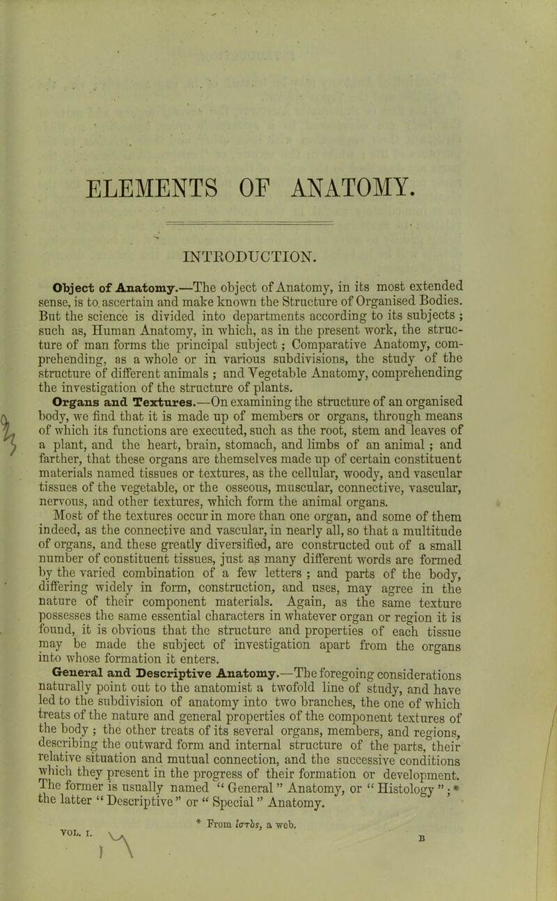ELEMENTS OF ANATOMY. INTRODUCTION. Object of Anatomy.—The object of Anatomy, in its most extended sense, is to. ascertain and mate known the Structure of Organised Bodies. But the science is divided into departments according to its subjects ; such as, Human Anatomy, in which, as in the present work, the struc- ture of man forms the principal subject; Comparative Anatomy, com- prehending, as a whole or in various subdivisions, the study of the structure of different animals ; and Vegetable Anatomy, comprehending the investigation of the structure of plants. Organs and Textures.—On examining the structure of an organised body, we find that it is made up of members or organs, through means of which its functions are executed, such as the root, stem and leaves of a plant, and the heart, brain, stomach, and limbs of an animal; and farther, that these organs are themselves made up of certain constituent materials named tissues or textures, as the cellular, woody, and vascular tissues of the vegetable, or the osseous, muscular, connective, vascular, nervous, and other textures, which form the animal organs. Most of the textures occur in more than one organ, and some of them indeed, as the connective and vascular, in nearly all, so that a multitude of organs, and these greatly diversified, are constructed out of a small number of constituent tissues, just ag many different words are formed by the varied combination of a few letters ; and parts of the body, differing widely in form, construction, and uses, may agree in the nature of their component materials. Again, as the same texture possesses the same essential characters in whatever organ or region it is found, it is obvious that the structure and properties of each tissue may be made the subject of investigation apart from the organs into whose formation it enters. General and Descriptive Anatomy.—The foregoing considerations naturally point out to the anatomist a twofold line of study, and have led to the subdivision of anatomy into two branches, the one of which treats of the nature and general properties of the component textures of the body ; the other treats of its several organs, members, and regions, describing the outward form and internal structure of the parts, their relative situation and mutual connection, and the successive conditions which they present in the progress of their formation or development. The former is usually named “ General ” Anatomy, or “ Histology the latter “ Descriptive” or “ Special ” Anatomy. * From tarrbs, a web. B