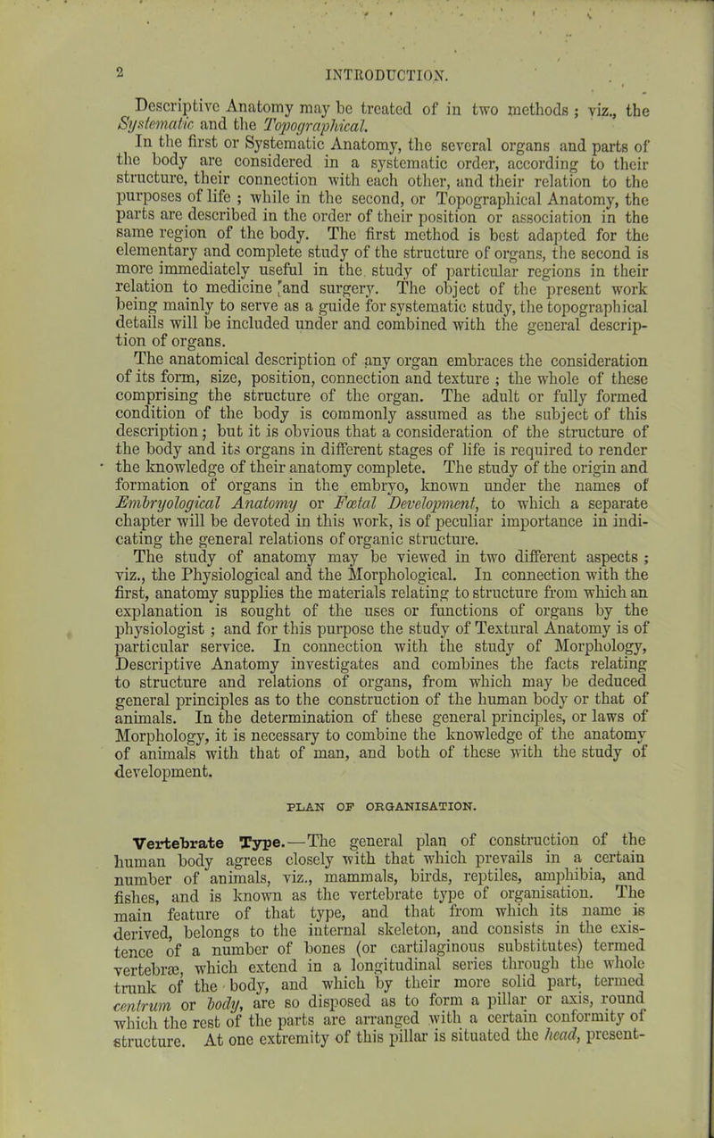 Descriptive Anatomy may be treated of in two methods ; viz., the Systematic and the Topographical. In the first or Systematic Anatomy, the several organs and parts of the body are considered in a systematic ordei’, according to their structure, their connection with each other, and their relation to the purposes of life ; while in the second, or Topographical Anatomy, the parts are described in the order of their position or association in the same region of the body. The first method is best adapted for the elementary and complete study of the structure of organs, the second is more immediately useful in the study of particular regions in their relation to medicine 'and surgery. The object of the present work being mainly to serve as a guide for systematic study, the topographical details will be included under and combined with the general descrip- tion of organs. The anatomical description of any organ embraces the consideration of its form, size, position, connection and texture ; the whole of these comprising the structure of the organ. The adult or fully formed condition of the body is commonly assumed as the subject of this description; but it is obvious that a consideration of the structure of the body and its organs in different stages of life is required to render the knowledge of their anatomy complete. The study of the origin and formation of organs in the embryo, known under the names of Embryological Anatomy or Foetal Development, to which a separate chapter will be devoted in this work, is of peculiar importance in indi- cating the general relations of organic structure. The study of anatomy may be viewed in two different aspects ; viz., the Physiological and the Morphological. In connection with the first, anatomy supplies the materials relating to structure from which an explanation is sought of the uses or functions of organs by the physiologist ; and for this purpose the study of Textural Anatomy is of particular service. In connection with the study of Morphology, Descriptive Anatomy investigates and combines the facts relating to structure and relations of organs, from which may be deduced general principles as to the construction of the human body or that of animals. In the determination of these general principles, or laws of Morphology, it is necessary to combine the knowledge of the anatomy of animals with that of man, and both of these with the study of development. PLAN OP ORGANISATION. Vertebrate Type.—The general plan of construction of the human body agrees closely with that which prevails in a certain number of animals, viz., mammals, birds, reptiles, amphibia, and fishes, and is known as the vertebrate type of organisation. The main feature of that type, and that from which its name is derived, belongs to the internal skeleton, and consists in the exis- tence of a number of bones (or cartilaginous substitutes) termed vertebra), which extend in a longitudinal series through the whole trunk of the body, and which by their more solid part, termed centrum or hocly, are so disposed as to form a pillai oi axis, louml which the rest of the parts are arranged with a certain conformity ol structure. At one extremity of this pillar is situated the head, present-