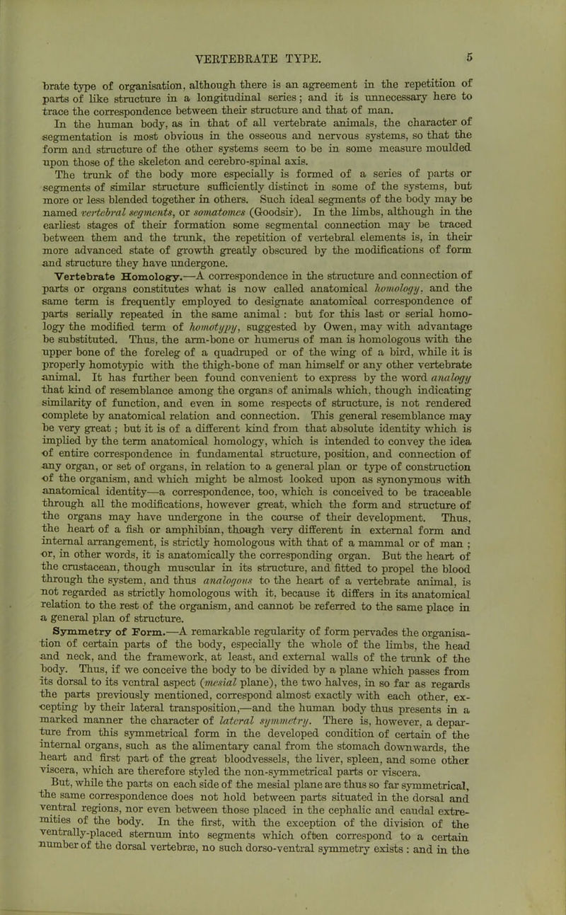 brate type of organisation, although there is an agreement in the repetition of parts of like structure in a longitudinal series; and it is unnecessary here to trace the correspondence between their structure and that of man. In the human body, as in that of all vertebrate animals, the character of segmentation is most obvious in the osseous and nervous systems, so that the form and structure of the other systems seem to be in some measure moulded npon those of the skeleton and cerebro-spinal axis. The trunk of the body more especially is formed of a series of parts or segments of similar structure sufficiently distinct in some of the systems, but more or less blended together in others. Such ideal segments of the body may be named vertebral segments, or somatomes (Goodsir). In the limbs, although in the earliest stages of their formation some segmental connection may be traced between them and the trunk, the repetition of vertebral elements is, in their more advanced state of growth greatly obscured by the modifications of form and structure they have undergone. Vertebrate Homology.—A correspondence in the structure and connection of parts or organs constitutes what is now called anatomical homology, and the same term is frequently employed to designate anatomical correspondence of parts serially repeated in the same animal: but for this last or serial homo- logy the modified term of liomotypy, suggested by Owen, may with advantage be substituted. Thus, the arm-bone or humerus of man is homologous with the upper bone of the foreleg of a quadruped or of the wing of a bird, while it is properly homotypic with the thigh-bone of man himself or any other vertebrate animal. It has further been found convenient to express by the word analogy that kind of resemblance among the organs of animals which, though indicating similarity of function, and even in some respects of structure, is not rendered complete by anatomical relation and connection. This general resemblance may be very great; but it is of a different kind from that absolute identity which is implied by the term anatomical homology, which is intended to convey the idea of entire correspondence in fundamental structure, position, and connection of any organ, or set of organs, in relation to a general plan or type of construction of the organism, and which might be almost looked upon as synonymous with anatomical identity—a correspondence, too, which is conceived to be traceable through all the modifications, however great, which the form and structure of the organs may have undergone in the course of their development. Thus, the heart of a fish or amphibian, though very different in external form and internal arrangement, is strictly homologous with that of a mammal or of man ; or, in other words, it is anatomically the corresponding organ. But the heart of the crustacean, though muscular in its structure, and fitted to propel the blood through the system, and thus analogous to the heart of a vertebrate animal, is not regarded as strictly homologous with it, because it differs in its anatomical relation to the rest of the organism, and cannot be referred to the same place in a general plan of structure. Symmetry of Form.—A remarkable regularity of form pervades the organisa- tion of certain parts of the body, especially the whole of the limbs, the head and neck, and the framework, at least, and external walls of the trunk of the body. Thus, if we conceive the body to be divided by a plane which passes from its dorsal to its ventral aspect (mesial plane), the two halves, in so far as regards the parts previously mentioned, correspond almost exactly with each other, ex- cepting by their lateral transposition,—and the human body thus presents in a marked manner the character of lateral symmetry. There is, however, a depar- ture from this symmetrical form in the developed condition of certain of the internal organs, such as the alimentary canal from the stomach downwards, the heart and first part of the great bloodvessels, the liver, spleen, and some other viscera, which are therefore styled the non-symmetrical parts or viscera. But, while the parts on each side of the mesial plane are thus so far symmetrical, the same correspondence does not hold between parts situated in the dorsal and ventral regions, nor even between those placed in the cephalic and caudal extre- mities of the body. In the first, with the exception of the division of the ventrally-placed sternum into segments which often correspond to a certain number of the dorsal vertebrae, no such dorso-ventral symmetry exists : and in the