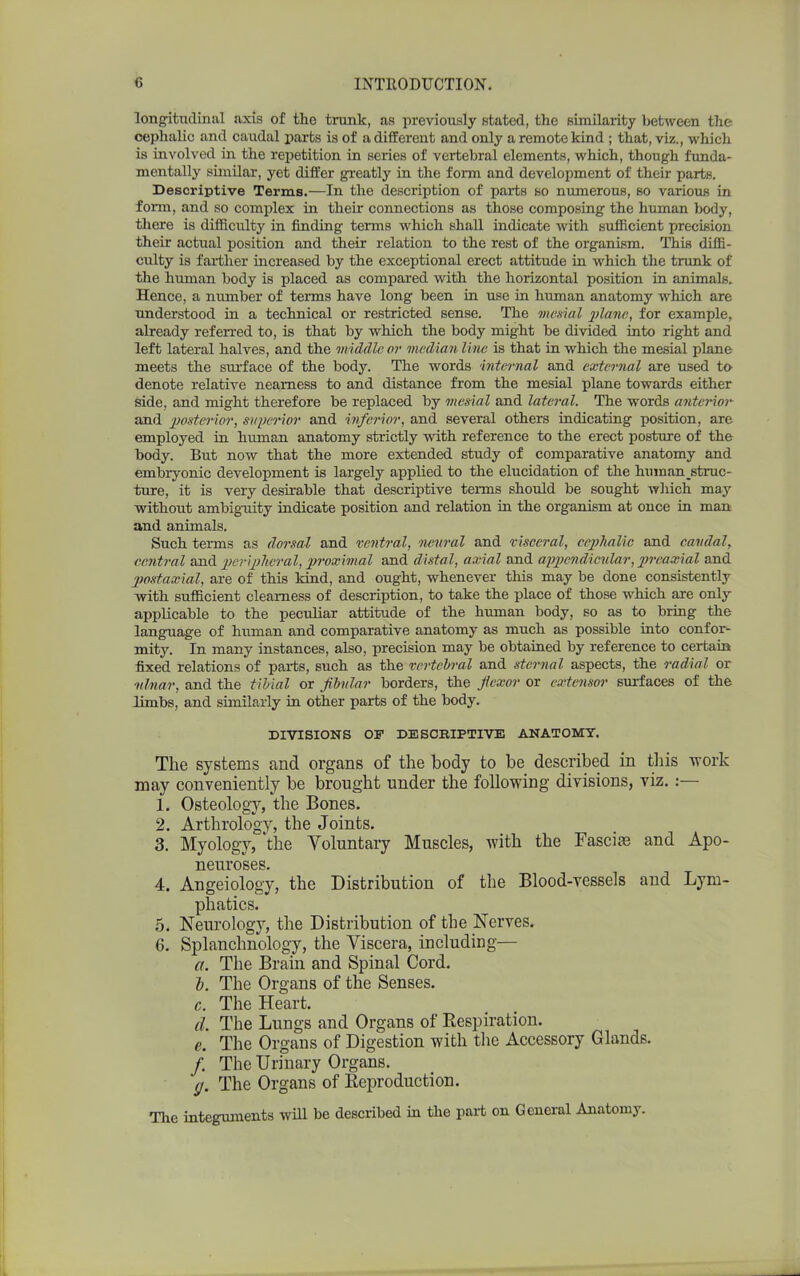 longitudinal axis of the trunk, as previously stated, the similarity between the cephalic and caudal parts is of a different and only a remote kind ; that, viz., which is involved in the repetition in series of vertebral elements, which, though funda- mentally similar, yet differ greatly in the form and development of their parts. Descriptive Terms.—In the description of parts so numerous, so various in form, and so complex in their connections as those composing the human body, there is difficulty in finding terms which shall indicate with sufficient precision their actual position and their relation to the rest of the organism. This diffi- culty is farther increased by the exceptional erect attitude in which the trunk of the human body is placed as compared with the horizontal position in animals. Hence, a number of terms have long been in use in human anatomy which are understood in a technical or restricted sense. The mesial plane, for example, already referred to, is that by which the body might be divided into right and left lateral halves, and the middle or median line is that in which the mesial plane meets the surface of the body. The words internal and external are used to denote relative nearness to and distance from the mesial plane towards either side, and might therefore be replaced by mesial and lateral. The words anterior and posterior, superior and inferior, and several others indicating position, are employed in human anatomy strictly with reference to the erect posture of the body. But now that the more extended study of comparative anatomy and embryonic development is largely applied to the elucidation of the human ^struc- ture, it is very desirable that descriptive terms should be sought which may without ambiguity indicate position and relation in the organism at once in man and animals. Such terms as dorsal and ventral, neural and visceral, cephalic and caudal, central and peripheral, proximal and distal, axial and appendicular, preaxial and postaxial, are of this kind, and ought, whenever this may be done consistently with sufficient clearness of description, to take the place of those which are only applicable to the peculiar attitude of the human body, so as to bring the language of human and comparative anatomy as much as possible into confor- mity. In many instances, also, precision may be obtained by reference to certain fixed relations of parts, such as the vertebral and sternal aspects, the radial or 'ulnar, and the tibial or fibular borders, the flexor or extensor surfaces of the limbs, and similarly in other parts of the body. DIVISIONS OF DESCKIPTIVE ANATOMY. Tlie systems and organs of the body to be described in this 'work may conveniently be brought under the following divisions, viz. :— 1. Osteology, the Bones. 2. Arthrology, the Joints. 3. Myology, the Voluntary Muscles, with the Fasciae and Apo- neuroses. 4. Angeiology, the Distribution of the Blood-vessels and Lym- phatics. 5. Neurology, the Distribution of the Nerves. 6. Splanchnology, the Viscera, including— a. The Brain and Spinal Cord. b. The Organs of the Senses. c. The Heart. d. The Lungs and Organs of Respiration. e. The Organs of Digestion with the Accessory Glands. /. The Urinary Organs. ,j. The Organs of Reproduction. The integuments will be described in tbe part on General Anatomy.