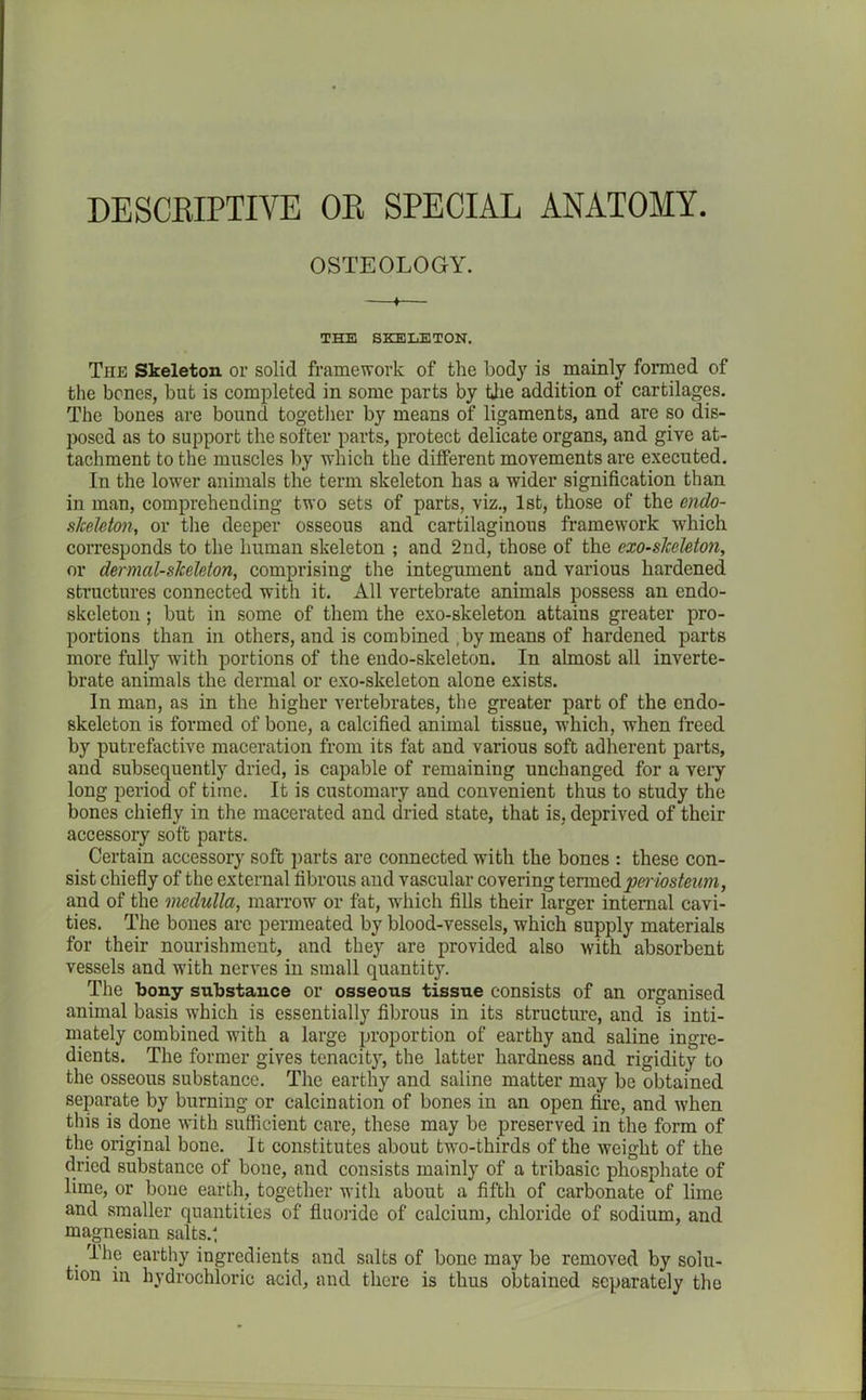 DESCRIPTIVE OR SPECIAL ANATOMY. OSTEOLOGY. 4 THE SKELETON. The Skeleton or solid framework of the body is mainly formed of the bones, but is completed in some parts by the addition of cartilages. The bones are bound together by means of ligaments, and are so dis- poscd as to support the softer parts, protect delicate organs, and give at- tachment to the muscles by which the different movements are executed. In the lower animals the term skeleton has a wider signification than in man, comprehending two sets of parts, viz., 1st, those of the endo- slceleton, or the deeper osseous and cartilaginous framework which corresponds to the human skeleton ; and 2nd, those of the cxo-slceleton, or dermal-skeleton, comprising the integument and various hardened structures connected with it. All vertebrate animals possess an endo- skeleton; but in some of them the exo-skeleton attains greater pro- portions than in others, and is combined , by means of hardened parts more fully with portions of the endo-skeleton. In almost all inverte- brate animals the dermal or exo-skeleton alone exists. In man, as in the higher vertebrates, the greater part of the endo- skeleton is formed of bone, a calcified animal tissue, which, when freed by putrefactive maceration from its fat and various soft adherent parts, and subsequently dried, is capable of remaining unchanged for a very long period of time. It is customary and convenient thus to study the bones chiefly in the macerated and dried state, that is, deprived of their accessory soft parts. Certain accessory soft parts are connected with the bones : these con- sist chiefly of the external fibrous and vascular covering termedpei'iosteum, and of the medulla, marrow or fat, which fills their larger internal cavi- ties. The bones are permeated by blood-vessels, which supply materials for their nourishment, and they are provided also with absorbent vessels and ivith nerves in small quantity. The bony substance or osseous tissue consists of an organised animal basis which is essentially fibrous in its structure, and is inti- mately combined with a large proportion of earthy and saline ingre- dients. The former gives tenacity, the latter hardness and rigidity to the osseous substance. The earthy and saline matter may be obtained separate by burning or calcination of bones in an open fire, and when this is done with sufficient care, these may be preserved in the form of the original bone. It constitutes about twro-thirds of the weight of the dried substance of bone, and consists mainly of a tribasic phosphate of lime, or bone earth, together with about a fifth of carbonate of lime and smaller quantities of fluoride of calcium, chloride of sodium, and magnesian salts.; . earthy ingredients and salts of bone may be removed by solu- tion in hydrochloric acid, and there is thus obtained separately the