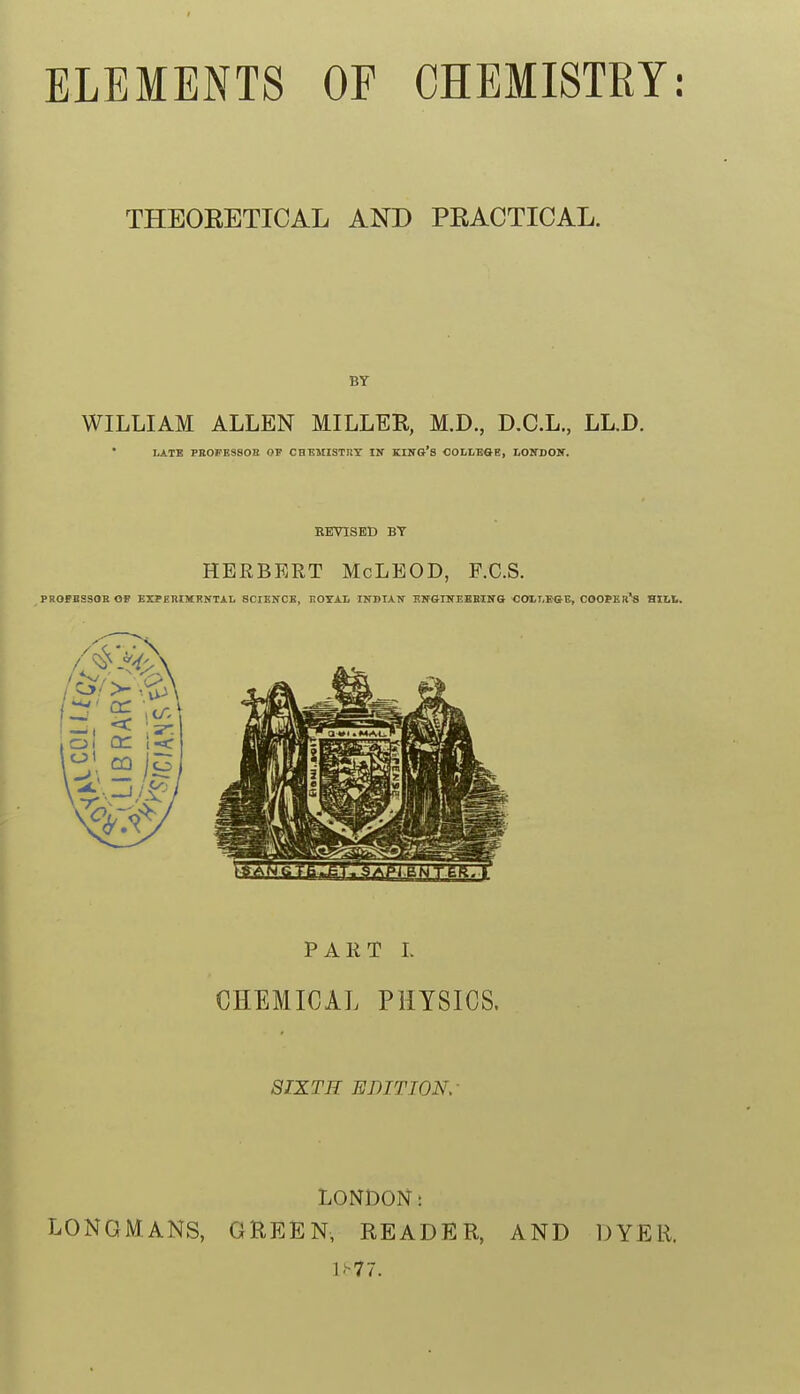 THEORETICAL AND PRACTICAL. BY WILLIAM ALLEN MILLER, M.D., D.C.L., LLD. LATB PE0PE3S0E OV CHEMISTRY IN KIITG'S COLLEGE, LOITDOir. REVISED BY HERBERT McLEOD, F.C.S. PROPBSSOE 0» KXPEEIMRNTAL SCIENCE, liOTAL INDIAN SNGINEEEINS COLI,B&B, COOPEr's BILL. PART L CHEMICAL PHYSICS. 8IXTR EDIT ION,- LONGMANS, LONDON: GREEN, READER, AND DYER.